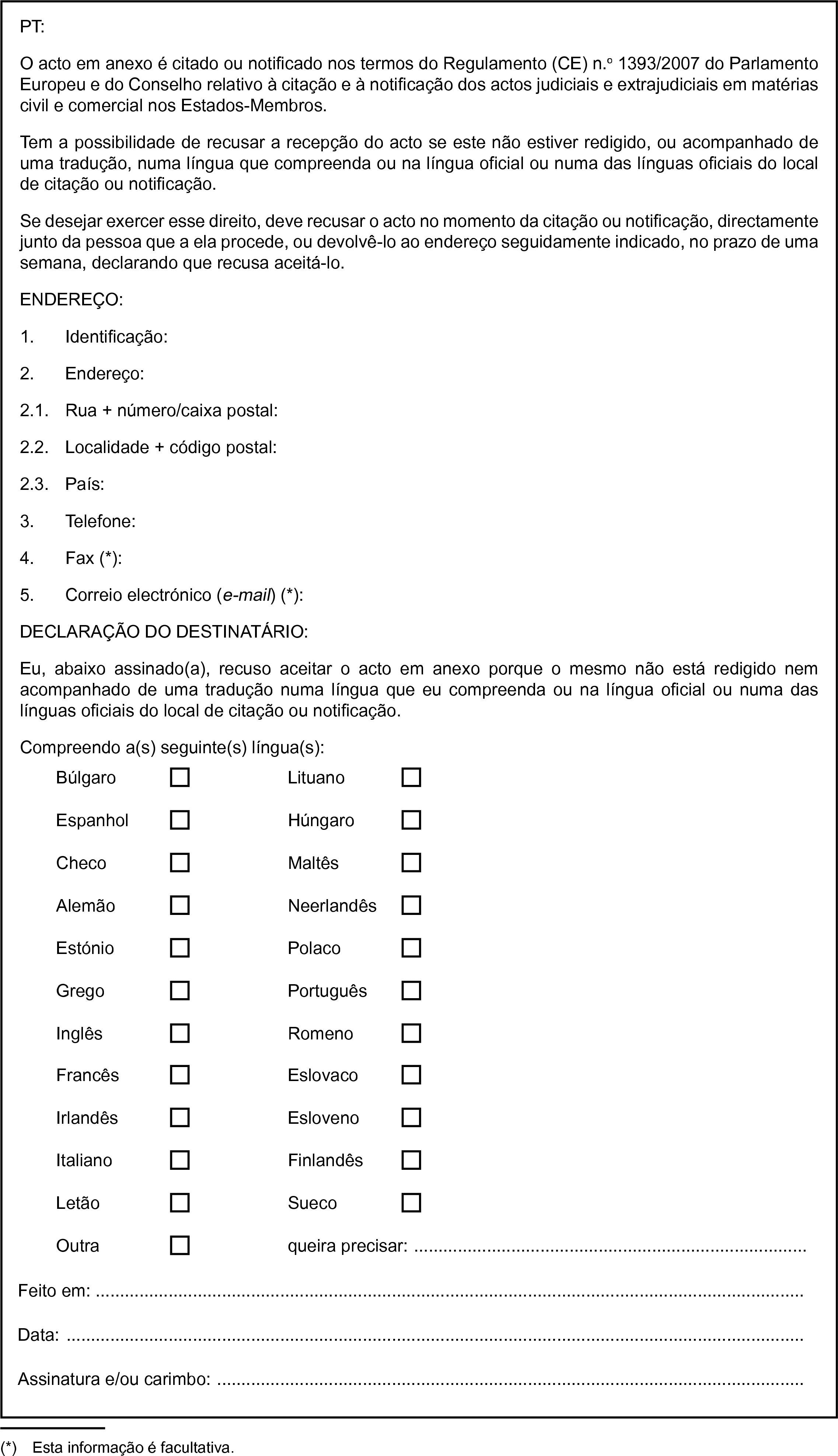 PT:O acto em anexo é citado ou notificado nos termos do Regulamento (CE) n.o 1393/2007 do Parlamento Europeu e do Conselho relativo à citação e à notificação dos actos judiciais e extrajudiciais em matérias civil e comercial nos Estados-Membros.Tem a possibilidade de recusar a recepção do acto se este não estiver redigido, ou acompanhado de uma tradução, numa língua que compreenda ou na língua oficial ou numa das línguas oficiais do local de citação ou notificação.Se desejar exercer esse direito, deve recusar o acto no momento da citação ou notificação, directamente junto da pessoa que a ela procede, ou devolvê-lo ao endereço seguidamente indicado, no prazo de uma semana, declarando que recusa aceitá-lo.ENDEREÇO:1. Identificação:2. Endereço:2.1. Rua + número/caixa postal:2.2. Localidade + código postal:2.3. País:3. Telefone:4. Fax (*):5. Correio electrónico (e-mail) (*):DECLARAÇÃO DO DESTINATÁRIO:Eu, abaixo assinado(a), recuso aceitar o acto em anexo porque o mesmo não está redigido nem acompanhado de uma tradução numa língua que eu compreenda ou na língua oficial ou numa das línguas oficiais do local de citação ou notificação.Compreendo a(s) seguinte(s) língua(s):BúlgaroLituanoEspanholHúngaroChecoMaltêsAlemãoNeerlandêsEstónioPolacoGregoPortuguêsInglêsRomenoFrancêsEslovacoIrlandêsEslovenoItalianoFinlandêsLetãoSuecoOutraqueira precisar: …Feito em:Data:Assinatura e/ou carimbo: …(*) Esta informação é facultativa.