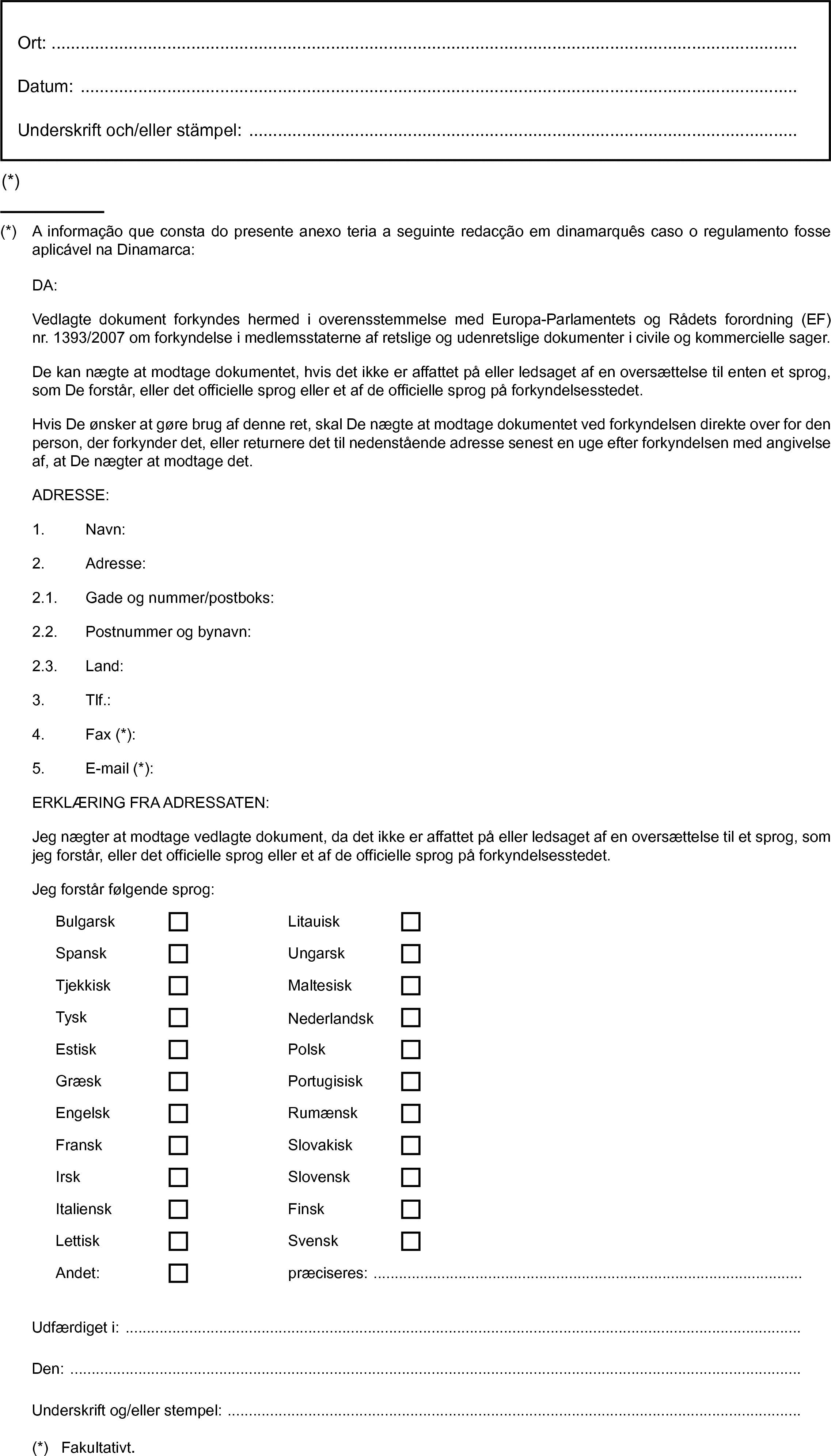 Ort:Datum:Underskrift och/eller stämpel: …(*)BulgarskLitauiskSpanskUngarskTjekkiskMaltesiskTysk(*) A informação que consta do presente anexo teria a seguinte redacção em dinamarquês caso o regulamento fosse aplicável na Dinamarca:DA:Vedlagte dokument forkyndes hermed i overensstemmelse med Europa-Parlamentets og Rådets forordning (EF) nr. 1393/2007 om forkyndelse i medlemsstaterne af retslige og udenretslige dokumenter i civile og kommercielle sager.De kan nægte at modtage dokumentet, hvis det ikke er affattet på eller ledsaget af en oversættelse til enten et sprog, som De forstår, eller det officielle sprog eller et af de officielle sprog på forkyndelsesstedet.Hvis De ønsker at gøre brug af denne ret, skal De nægte at modtage dokumentet ved forkyndelsen direkte over for den person, der forkynder det, eller returnere det til nedenstående adresse senest en uge efter forkyndelsen med angivelse af, at De nægter at modtage det.ADRESSE:1. Navn:2. Adresse:2.1. Gade og nummer/postboks:2.2. Postnummer og bynavn:2.3. Land:3. Tlf.:4. Fax (*):5. E-mail (*):ERKLÆRING FRA ADRESSATEN:Jeg nægter at modtage vedlagte dokument, da det ikke er affattet på eller ledsaget af en oversættelse til et sprog, som jeg forstår, eller det officielle sprog eller et af de officielle sprog på forkyndelsesstedet.Jeg forstår følgende sprog:NederlandskEstiskPolskGræskPortugisiskEngelskRumænskFranskSlovakiskIrskSlovenskItalienskFinskLettiskSvenskAndet:præciseres: …Udfærdiget i:Den:Underskrift og/eller stempel: …(*) Fakultativt.