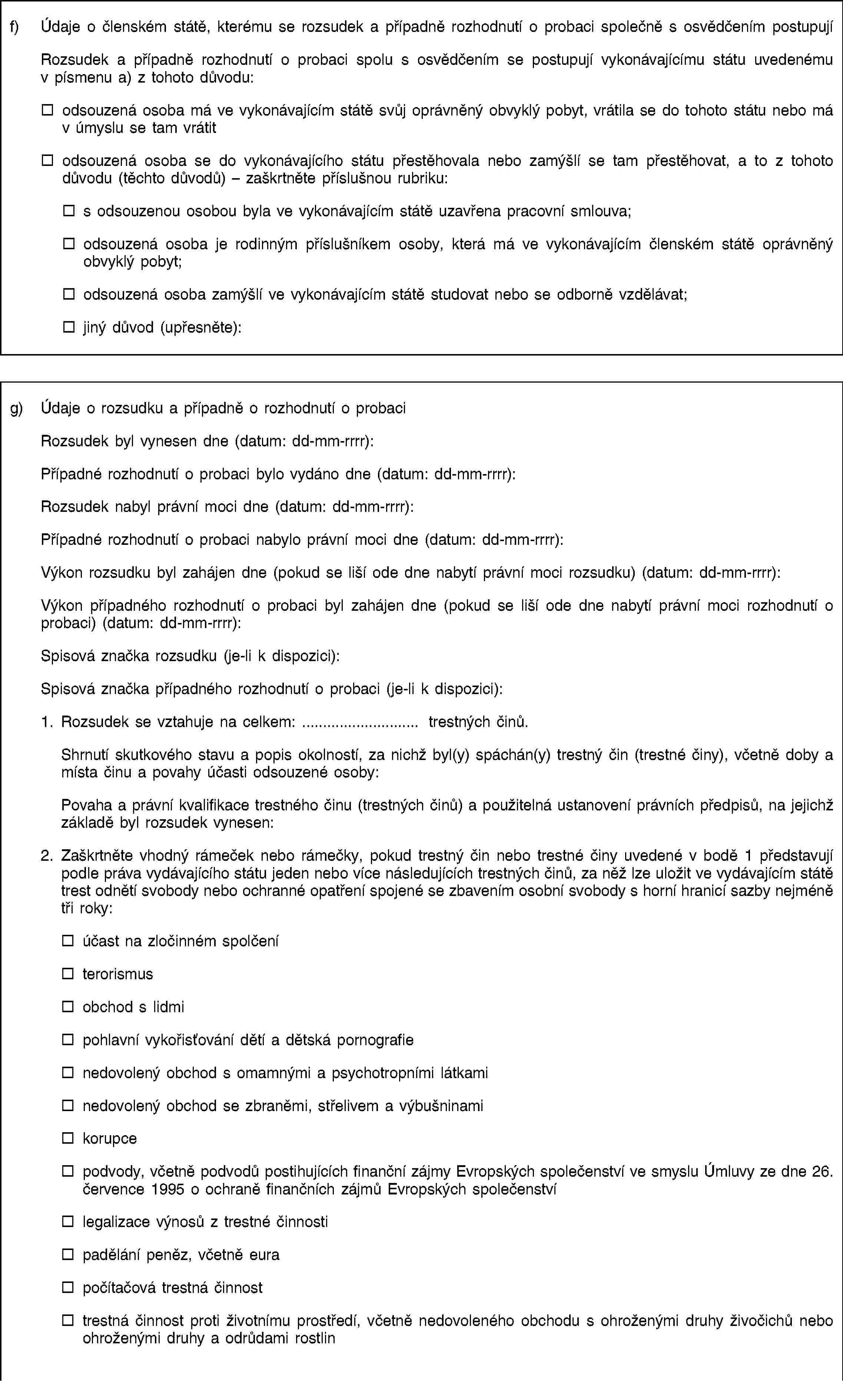 f) Údaje o členském státě, kterému se rozsudek a případně rozhodnutí o probaci společně s osvědčením postupujíRozsudek a případně rozhodnutí o probaci spolu s osvědčením se postupují vykonávajícímu státu uvedenému v písmenu a) z tohoto důvodu:odsouzená osoba má ve vykonávajícím státě svůj oprávněný obvyklý pobyt, vrátila se do tohoto státu nebo má v úmyslu se tam vrátitodsouzená osoba se do vykonávajícího státu přestěhovala nebo zamýšlí se tam přestěhovat, a to z tohoto důvodu (těchto důvodů) – zaškrtněte příslušnou rubriku:s odsouzenou osobou byla ve vykonávajícím státě uzavřena pracovní smlouva;odsouzená osoba je rodinným příslušníkem osoby, která má ve vykonávajícím členském státě oprávněný obvyklý pobyt;odsouzená osoba zamýšlí ve vykonávajícím státě studovat nebo se odborně vzdělávat;jiný důvod (upřesněte):g) Údaje o rozsudku a případně o rozhodnutí o probaciRozsudek byl vynesen dne (datum: dd-mm-rrrr):Případné rozhodnutí o probaci bylo vydáno dne (datum: dd-mm-rrrr):Rozsudek nabyl právní moci dne (datum: dd-mm-rrrr):Případné rozhodnutí o probaci nabylo právní moci dne (datum: dd-mm-rrrr):Výkon rozsudku byl zahájen dne (pokud se liší ode dne nabytí právní moci rozsudku) (datum: dd-mm-rrrr):Výkon případného rozhodnutí o probaci byl zahájen dne (pokud se liší ode dne nabytí právní moci rozhodnutí o probaci) (datum: dd-mm-rrrr):Spisová značka rozsudku (je-li k dispozici):Spisová značka případného rozhodnutí o probaci (je-li k dispozici):1. Rozsudek se vztahuje na celkem: … trestných činů.Shrnutí skutkového stavu a popis okolností, za nichž byl(y) spáchán(y) trestný čin (trestné činy), včetně doby a místa činu a povahy účasti odsouzené osoby:Povaha a právní kvalifikace trestného činu (trestných činů) a použitelná ustanovení právních předpisů, na jejichž základě byl rozsudek vynesen:2. Zaškrtněte vhodný rámeček nebo rámečky, pokud trestný čin nebo trestné činy uvedené v bodě 1 představují podle práva vydávajícího státu jeden nebo více následujících trestných činů, za něž lze uložit ve vydávajícím státě trest odnětí svobody nebo ochranné opatření spojené se zbavením osobní svobody s horní hranicí sazby nejméně tři roky:účast na zločinném spolčeníterorismusobchod s lidmipohlavní vykořisťování dětí a dětská pornografienedovolený obchod s omamnými a psychotropními látkaminedovolený obchod se zbraněmi, střelivem a výbušninamikorupcepodvody, včetně podvodů postihujících finanční zájmy Evropských společenství ve smyslu Úmluvy ze dne 26. července 1995 o ochraně finančních zájmů Evropských společenstvílegalizace výnosů z trestné činnostipadělání peněz, včetně eurapočítačová trestná činnosttrestná činnost proti životnímu prostředí, včetně nedovoleného obchodu s ohroženými druhy živočichů nebo ohroženými druhy a odrůdami rostlin