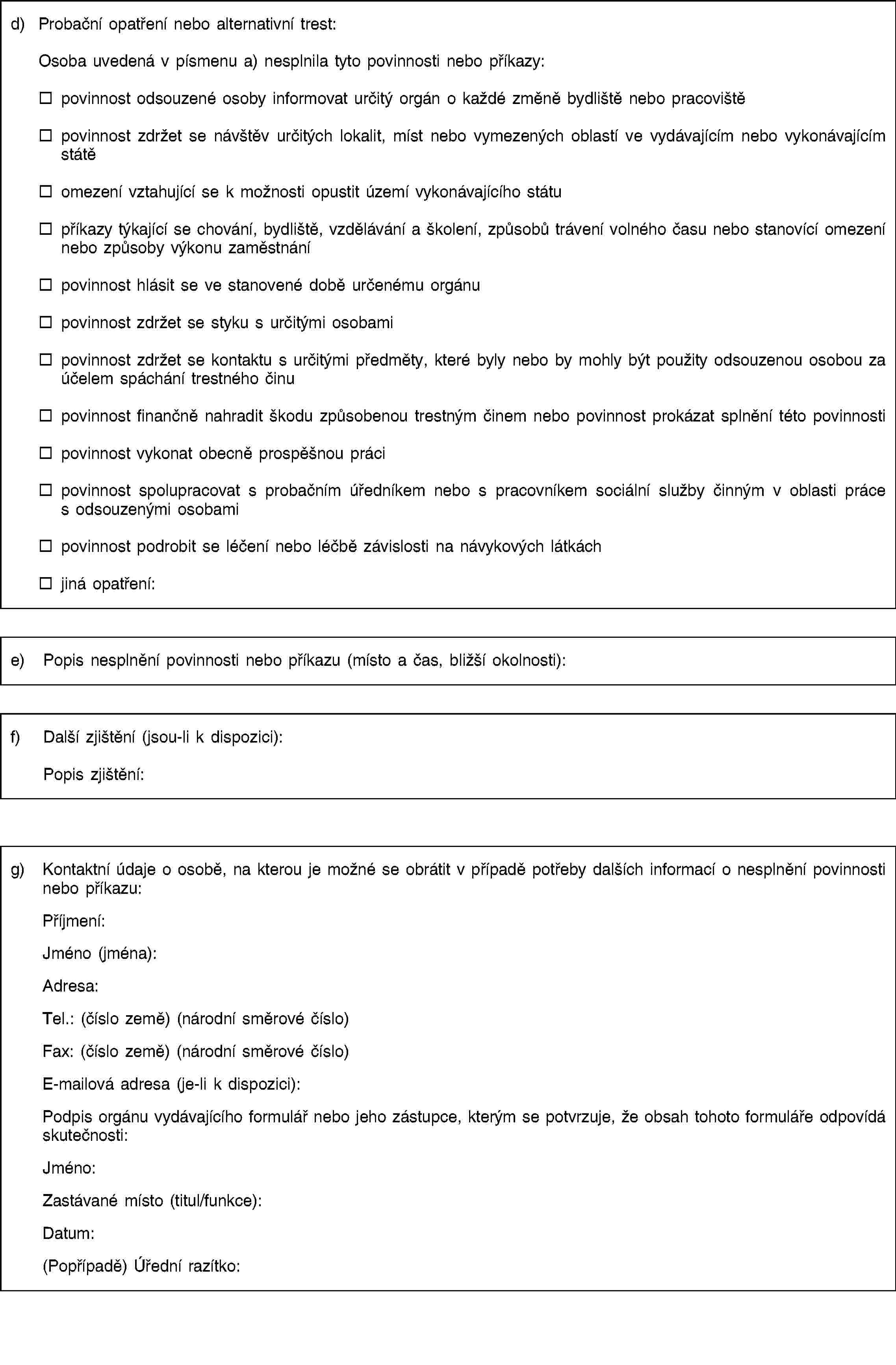 d) Probační opatření nebo alternativní trest:Osoba uvedená v písmenu a) nesplnila tyto povinnosti nebo příkazy:povinnost odsouzené osoby informovat určitý orgán o každé změně bydliště nebo pracovištěpovinnost zdržet se návštěv určitých lokalit, míst nebo vymezených oblastí ve vydávajícím nebo vykonávajícím státěomezení vztahující se k možnosti opustit území vykonávajícího státupříkazy týkající se chování, bydliště, vzdělávání a školení, způsobů trávení volného času nebo stanovící omezení nebo způsoby výkonu zaměstnánípovinnost hlásit se ve stanovené době určenému orgánupovinnost zdržet se styku s určitými osobamipovinnost zdržet se kontaktu s určitými předměty, které byly nebo by mohly být použity odsouzenou osobou za účelem spáchání trestného činupovinnost finančně nahradit škodu způsobenou trestným činem nebo povinnost prokázat splnění této povinnostipovinnost vykonat obecně prospěšnou prácipovinnost spolupracovat s probačním úředníkem nebo s pracovníkem sociální služby činným v oblasti práce s odsouzenými osobamipovinnost podrobit se léčení nebo léčbě závislosti na návykových látkáchjiná opatření:e) Popis nesplnění povinnosti nebo příkazu (místo a čas, bližší okolnosti):f) Další zjištění (jsou-li k dispozici):Popis zjištění:g) Kontaktní údaje o osobě, na kterou je možné se obrátit v případě potřeby dalších informací o nesplnění povinnosti nebo příkazu:Příjmení:Jméno (jména):Adresa:Tel.: (číslo země) (národní směrové číslo)Fax: (číslo země) (národní směrové číslo)E-mailová adresa (je-li k dispozici):Podpis orgánu vydávajícího formulář nebo jeho zástupce, kterým se potvrzuje, že obsah tohoto formuláře odpovídá skutečnosti:Jméno:Zastávané místo (titul/funkce):Datum:(Popřípadě) Úřední razítko: