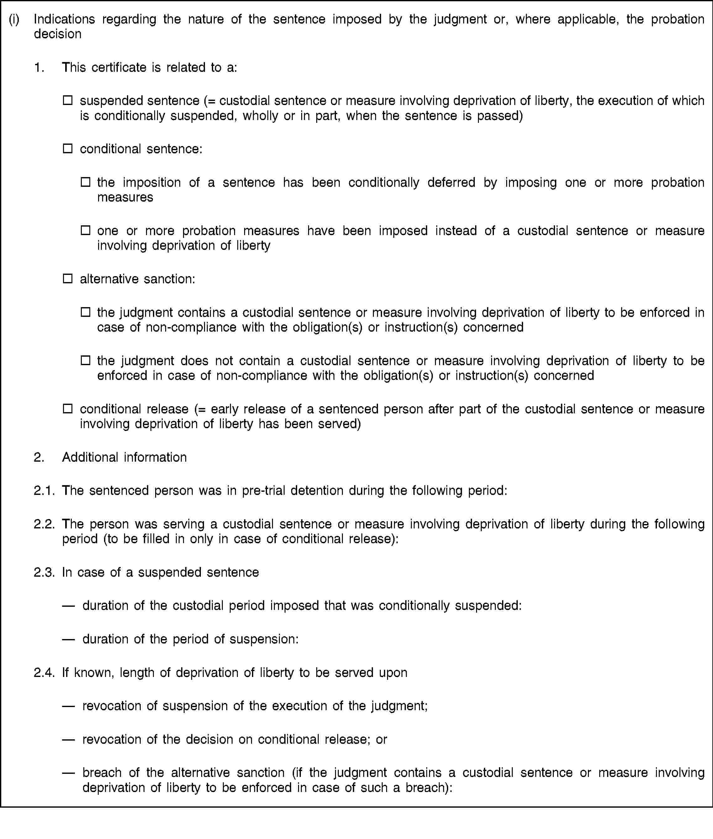 (i) Indications regarding the nature of the sentence imposed by the judgment or, where applicable, the probation decision1. This certificate is related to a:suspended sentence (= custodial sentence or measure involving deprivation of liberty, the execution of which is conditionally suspended, wholly or in part, when the sentence is passed)conditional sentence:the imposition of a sentence has been conditionally deferred by imposing one or more probation measuresone or more probation measures have been imposed instead of a custodial sentence or measure involving deprivation of libertyalternative sanction:the judgment contains a custodial sentence or measure involving deprivation of liberty to be enforced in case of non-compliance with the obligation(s) or instruction(s) concernedthe judgment does not contain a custodial sentence or measure involving deprivation of liberty to be enforced in case of non-compliance with the obligation(s) or instruction(s) concernedconditional release (= early release of a sentenced person after part of the custodial sentence or measure involving deprivation of liberty has been served)2. Additional information2.1. The sentenced person was in pre-trial detention during the following period:2.2. The person was serving a custodial sentence or measure involving deprivation of liberty during the following period (to be filled in only in case of conditional release):2.3. In case of a suspended sentenceduration of the custodial period imposed that was conditionally suspended:duration of the period of suspension:2.4. If known, length of deprivation of liberty to be served uponrevocation of suspension of the execution of the judgment;revocation of the decision on conditional release; orbreach of the alternative sanction (if the judgment contains a custodial sentence or measure involving deprivation of liberty to be enforced in case of such a breach):