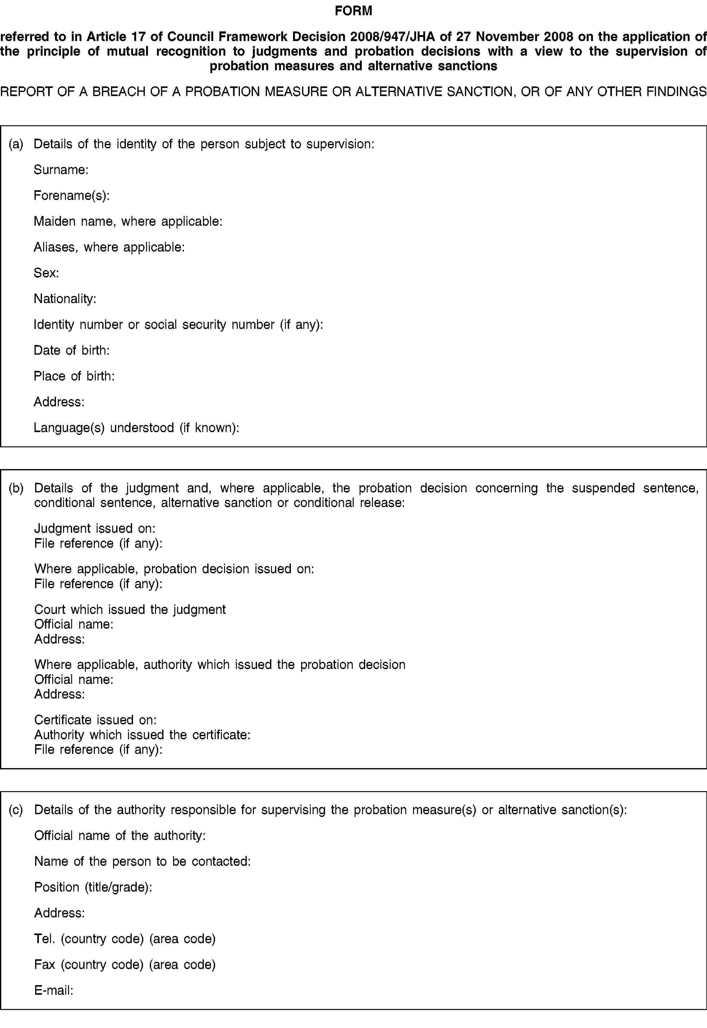 FORMreferred to in Article 17 of Council Framework Decision 2008/947/JHA of 27 November 2008 on the application of the principle of mutual recognition to judgments and probation decisions with a view to the supervision of probation measures and alternative sanctionsREPORT OF A BREACH OF A PROBATION MEASURE OR ALTERNATIVE SANCTION, OR OF ANY OTHER FINDINGS(a) Details of the identity of the person subject to supervision:Surname:Forename(s):Maiden name, where applicable:Aliases, where applicable:Sex:Nationality:Identity number or social security number (if any):Date of birth:Place of birth:Address:Language(s) understood (if known):(b) Details of the judgment and, where applicable, the probation decision concerning the suspended sentence, conditional sentence, alternative sanction or conditional release:Judgment issued on:File reference (if any):Where applicable, probation decision issued on:File reference (if any):Court which issued the judgmentOfficial name:Address:Where applicable, authority which issued the probation decisionOfficial name:Address:Certificate issued on:Authority which issued the certificate:File reference (if any):(c) Details of the authority responsible for supervising the probation measure(s) or alternative sanction(s):Official name of the authority:Name of the person to be contacted:Position (title/grade):Address:Tel. (country code) (area code)Fax (country code) (area code)E-mail: