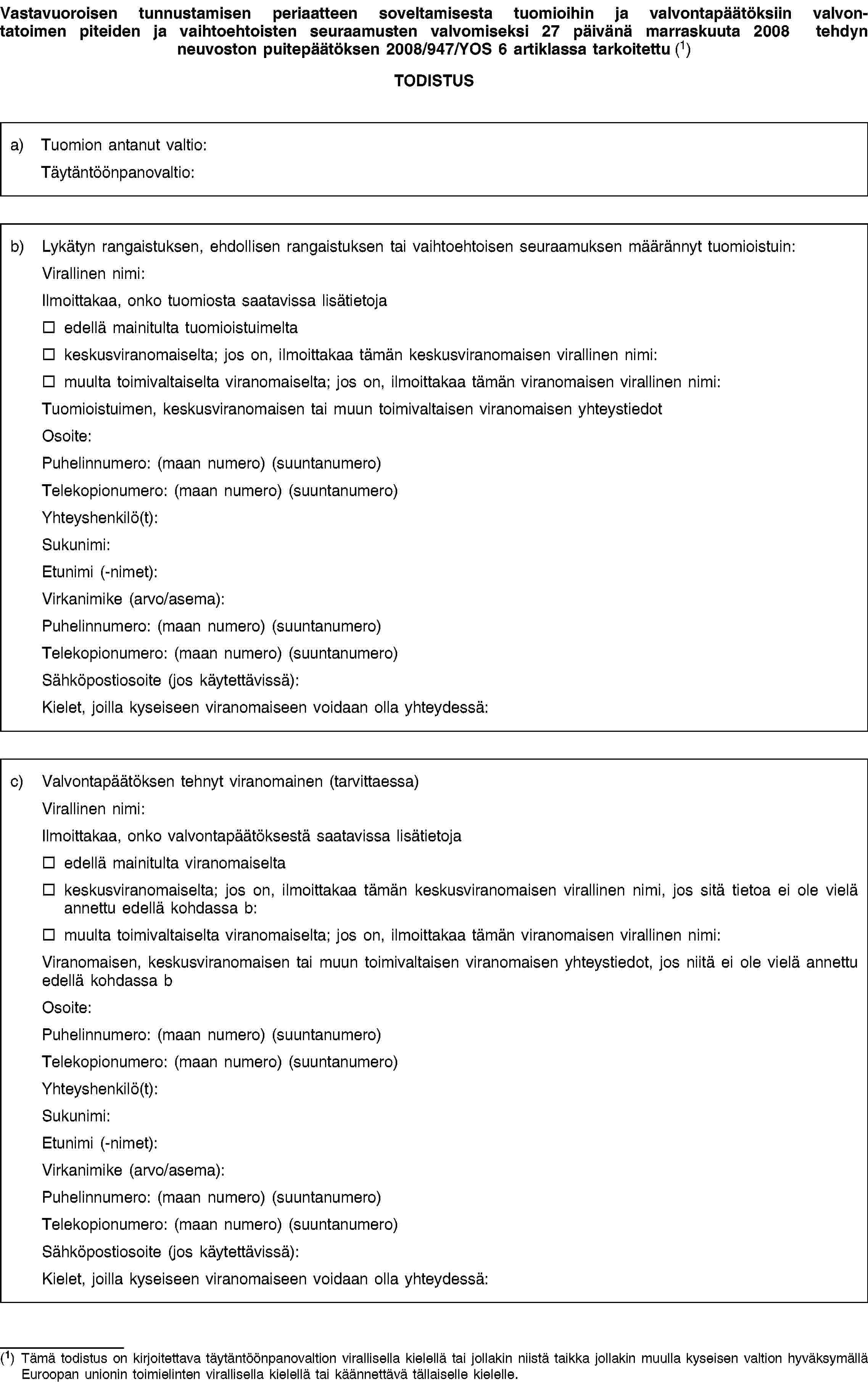 Vastavuoroisen tunnustamisen periaatteen soveltamisesta tuomioihin ja valvontapäätöksiin valvontatoimen piteiden ja vaihtoehtoisten seuraamusten valvomiseksi 27 päivänä marraskuuta 2008 tehdyn neuvoston puitepäätöksen 2008/947/YOS 6 artiklassa tarkoitettu (1)TODISTUSa) Tuomion antanut valtio:Täytäntöönpanovaltio:b) Lykätyn rangaistuksen, ehdollisen rangaistuksen tai vaihtoehtoisen seuraamuksen määrännyt tuomioistuin:Virallinen nimi:Ilmoittakaa, onko tuomiosta saatavissa lisätietojaedellä mainitulta tuomioistuimeltakeskusviranomaiselta; jos on, ilmoittakaa tämän keskusviranomaisen virallinen nimi:muulta toimivaltaiselta viranomaiselta; jos on, ilmoittakaa tämän viranomaisen virallinen nimi:Tuomioistuimen, keskusviranomaisen tai muun toimivaltaisen viranomaisen yhteystiedotOsoite:Puhelinnumero: (maan numero) (suuntanumero)Telekopionumero: (maan numero) (suuntanumero)Yhteyshenkilö(t):Sukunimi:Etunimi (-nimet):Virkanimike (arvo/asema):Puhelinnumero: (maan numero) (suuntanumero)Telekopionumero: (maan numero) (suuntanumero)Sähköpostiosoite (jos käytettävissä):Kielet, joilla kyseiseen viranomaiseen voidaan olla yhteydessä:c) Valvontapäätöksen tehnyt viranomainen (tarvittaessa)Virallinen nimi:Ilmoittakaa, onko valvontapäätöksestä saatavissa lisätietojaedellä mainitulta viranomaiseltakeskusviranomaiselta; jos on, ilmoittakaa tämän keskusviranomaisen virallinen nimi, jos sitä tietoa ei ole vielä annettu edellä kohdassa b:muulta toimivaltaiselta viranomaiselta; jos on, ilmoittakaa tämän viranomaisen virallinen nimi:Viranomaisen, keskusviranomaisen tai muun toimivaltaisen viranomaisen yhteystiedot, jos niitä ei ole vielä annettu edellä kohdassa bOsoite:Puhelinnumero: (maan numero) (suuntanumero)Telekopionumero: (maan numero) (suuntanumero)Yhteyshenkilö(t):Sukunimi:Etunimi (-nimet):Virkanimike (arvo/asema):Puhelinnumero: (maan numero) (suuntanumero)Telekopionumero: (maan numero) (suuntanumero)Sähköpostiosoite (jos käytettävissä):Kielet, joilla kyseiseen viranomaiseen voidaan olla yhteydessä:(1) Tämä todistus on kirjoitettava täytäntöönpanovaltion virallisella kielellä tai jollakin niistä taikka jollakin muulla kyseisen valtion hyväksymällä Euroopan unionin toimielinten virallisella kielellä tai käännettävä tällaiselle kielelle.