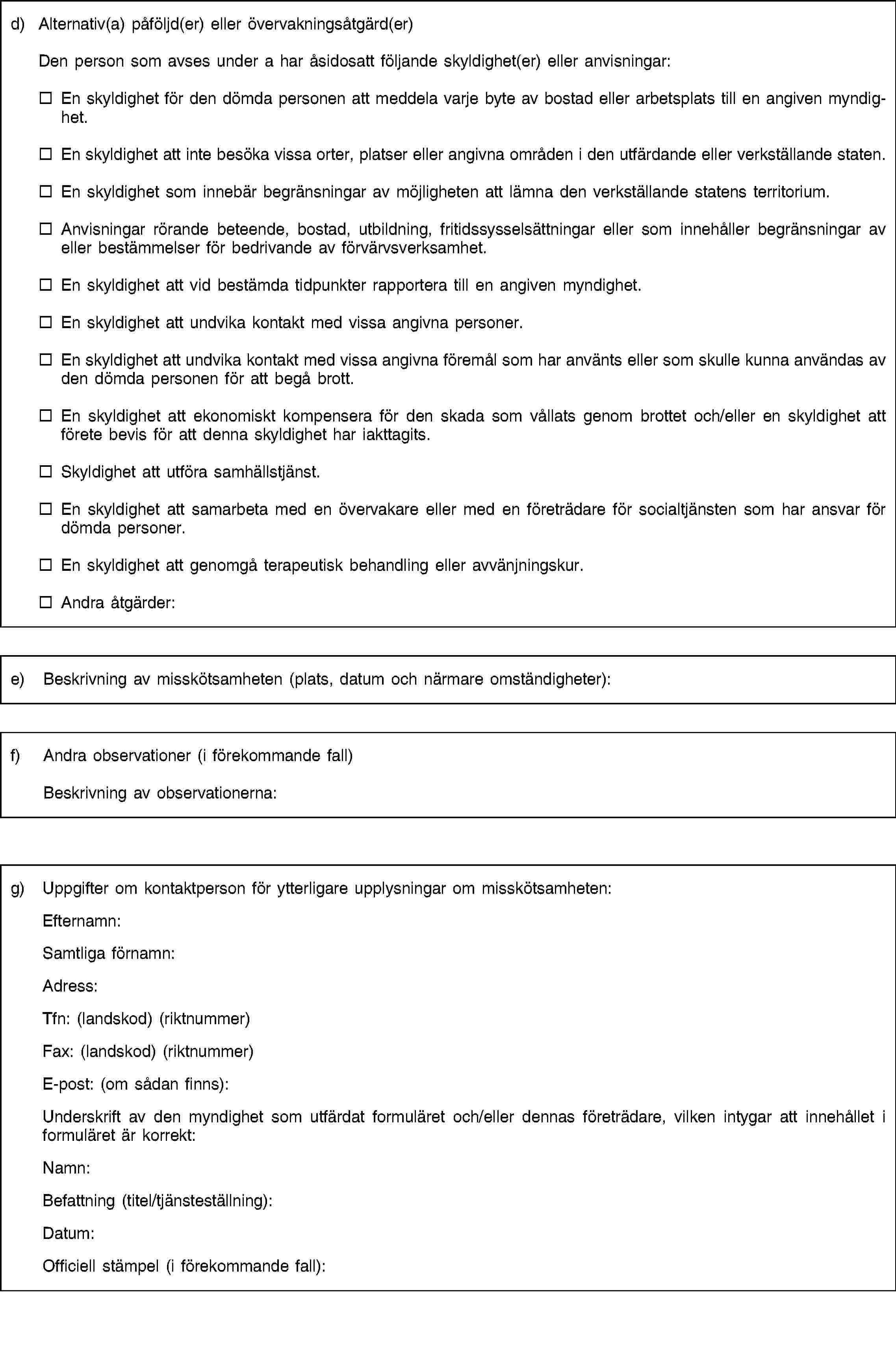 d) Alternativ(a) påföljd(er) eller övervakningsåtgärd(er)Den person som avses under a har åsidosatt följande skyldighet(er) eller anvisningar:En skyldighet för den dömda personen att meddela varje byte av bostad eller arbetsplats till en angiven myndighet.En skyldighet att inte besöka vissa orter, platser eller angivna områden i den utfärdande eller verkställande staten.En skyldighet som innebär begränsningar av möjligheten att lämna den verkställande statens territorium.Anvisningar rörande beteende, bostad, utbildning, fritidssysselsättningar eller som innehåller begränsningar av eller bestämmelser för bedrivande av förvärvsverksamhet.En skyldighet att vid bestämda tidpunkter rapportera till en angiven myndighet.En skyldighet att undvika kontakt med vissa angivna personer.En skyldighet att undvika kontakt med vissa angivna föremål som har använts eller som skulle kunna användas av den dömda personen för att begå brott.En skyldighet att ekonomiskt kompensera för den skada som vållats genom brottet och/eller en skyldighet att förete bevis för att denna skyldighet har iakttagits.Skyldighet att utföra samhällstjänst.En skyldighet att samarbeta med en övervakare eller med en företrädare för socialtjänsten som har ansvar för dömda personer.En skyldighet att genomgå terapeutisk behandling eller avvänjningskur.Andra åtgärder:e) Beskrivning av misskötsamheten (plats, datum och närmare omständigheter):f) Andra observationer (i förekommande fall)Beskrivning av observationerna:g) Uppgifter om kontaktperson för ytterligare upplysningar om misskötsamheten:Efternamn:Samtliga förnamn:Adress:Tfn: (landskod) (riktnummer)Fax: (landskod) (riktnummer)E-post: (om sådan finns):Underskrift av den myndighet som utfärdat formuläret och/eller dennas företrädare, vilken intygar att innehållet i formuläret är korrekt:Namn:Befattning (titel/tjänsteställning):Datum:Officiell stämpel (i förekommande fall):