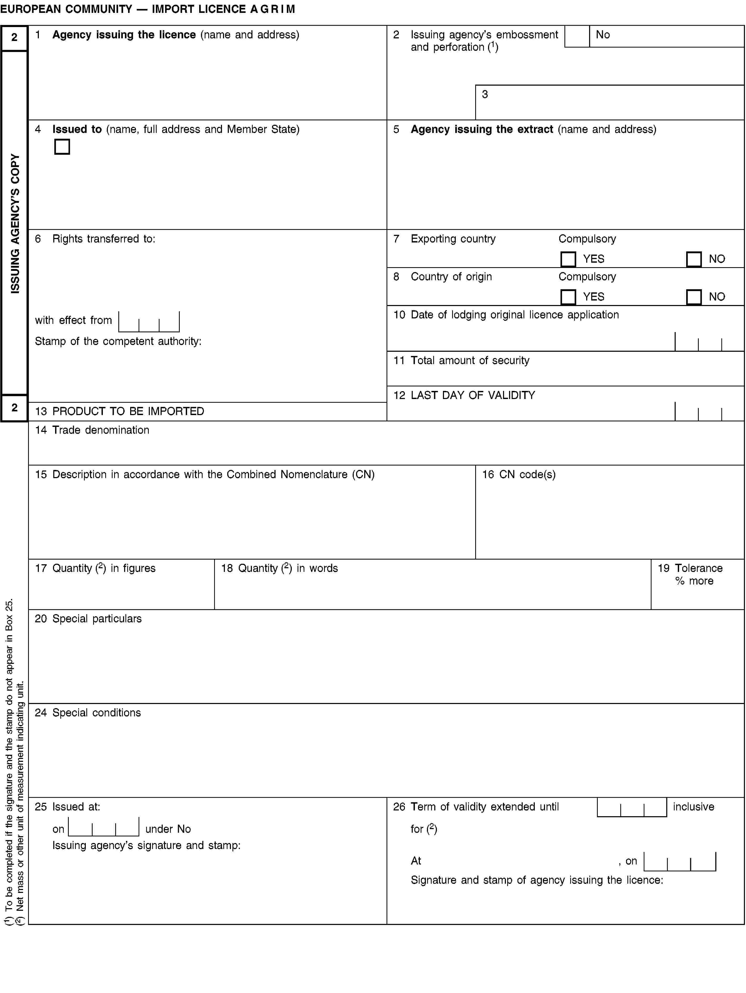 ISSUING AGENCY’S COPY22EUROPEAN COMMUNITY — IMPORT LICENCE AGRIM1 Agency issuing the licence (name and address)2 Issuing agency’s embossment and perforation (1)No34 Issued to (name, full address and Member State)5 Agency issuing the extract (name and address)6 Rights transferred to:7 Exporting countryCompulsoryYESNO8 Country of originCompulsoryYESNOwith effect from10 Date of lodging original licence applicationStamp of the competent authority:11 Total amount of security12 LAST DAY OF VALIDITY13 PRODUCT TO BE IMPORTED14 Trade denomination15 Description in accordance with the Combined Nomenclature (CN)16 CN code(s)17 Quantity (2) in figures18 Quantity (2) in words19 Tolerance % more20 Special particulars24 Special conditions25 Issued at:26 Term of validity extended until inclusiveon under Nofor (2)Issuing agency’s signature and stamp:At , onSignature and stamp of agency issuing the licence:(1) To be completed if the signature and the stamp do not appear in Box 25.(2) Net mass or other unit of measurement indicating unit.