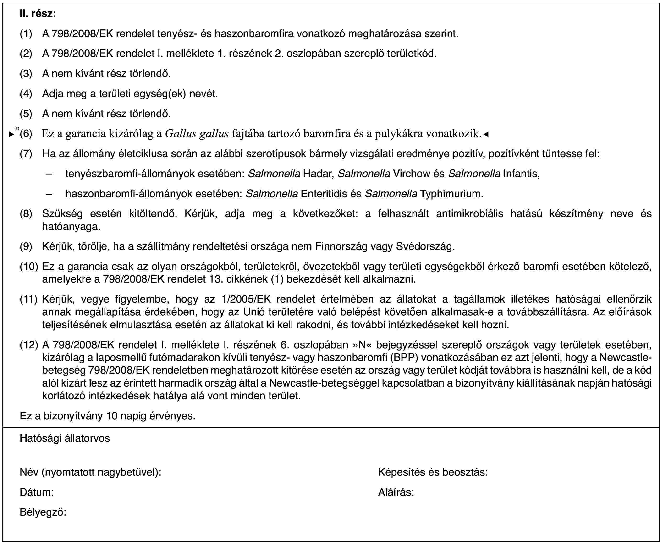 II. rész:(1)A 798/2008/EK rendelet tenyész- és haszonbaromfira vonatkozó meghatározása szerint.(2)A 798/2008/EK rendelet I. melléklete 1. részének 2. oszlopában szereplő területkód.(3)A nem kívánt rész törlendő.(4)Adja meg a területi egység(ek) nevét.(5)A nem kívánt rész törlendő.(6)Ez a garancia kizárólag a Gallus gallus fajtába tartozó baromfira vonatkozik.(7)Ha az állomány életciklusa során az alábbi szerotípusok bármely vizsgálati eredménye pozitív, pozitívként tüntesse fel:–tenyészbaromfi-állományok esetében: Salmonella Hadar, Salmonella Virchow és Salmonella Infantis,–haszonbaromfi-állományok esetében: Salmonella Enteritidis és Salmonella Typhimurium.(8)Szükség esetén kitöltendő. Kérjük, adja meg a következőket: a felhasznált antimikrobiális hatású készítmény neve és hatóanyaga.(9)Kérjük, törölje, ha a szállítmány rendeltetési országa nem Finnország vagy Svédország.(10)Ez a garancia csak az olyan országokból, területekről, övezetekből vagy területi egységekből érkező baromfi esetében kötelező, amelyekre a 798/2008/EK rendelet 13. cikkének (1) bekezdését kell alkalmazni.(11)Kérjük, vegye figyelembe, hogy az 1/2005/EK rendelet értelmében az állatokat a tagállamok illetékes hatóságai ellenőrzik annak megállapítása érdekében, hogy az Unió területére való belépést követően alkalmasak-e a továbbszállításra. Az előírások teljesítésének elmulasztása esetén az állatokat ki kell rakodni, és további intézkedéseket kell hozni.(12)A 798/2008/EK rendelet I. melléklete I. részének 6. oszlopában »N« bejegyzéssel szereplő országok vagy területek esetében, kizárólag a laposmellű futómadarakon kívüli tenyész- vagy haszonbaromfi (BPP) vonatkozásában ez azt jelenti, hogy a Newcastle-betegség 798/2008/EK rendeletben meghatározott kitörése esetén az ország vagy terület kódját továbbra is használni kell, de a kód alól kizárt lesz az érintett harmadik ország által a Newcastle-betegséggel kapcsolatban a bizonyítvány kiállításának napján hatósági korlátozó intézkedések hatálya alá vont minden terület.Ez a bizonyítvány 10 napig érvényes.Hatósági állatorvosNév (nyomtatott nagybetűvel):Képesítés és beosztás:Dátum:Aláírás:Bélyegző: