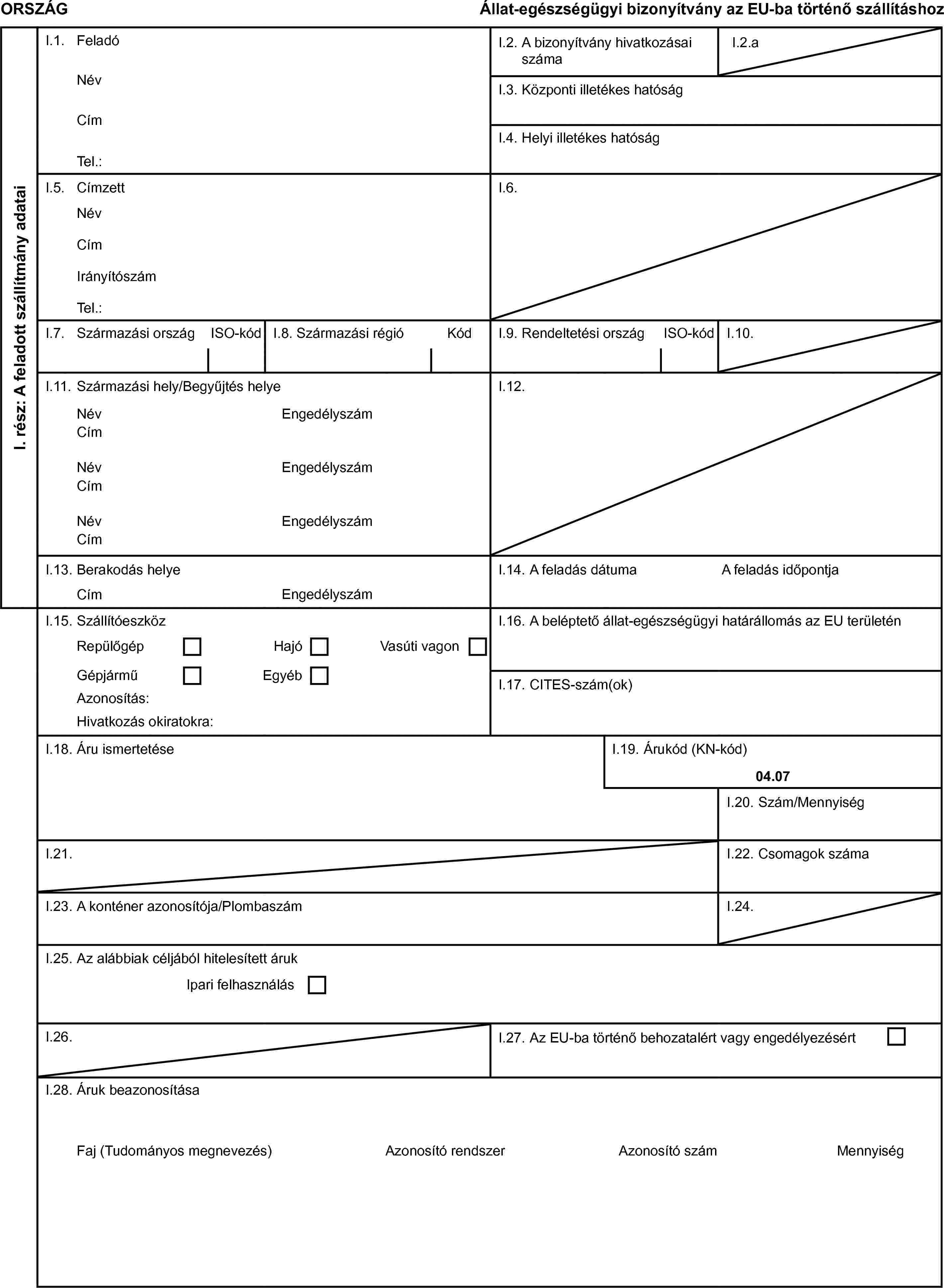 ORSZÁGÁllat-egészségügyi bizonyítvány az EU-ba történő szállításhozI. rész: A feladott szállítmány adataiI.1. FeladóI.2. A bizonyítvány hivatkozásai számaI.2.aNévI.3. Központi illetékes hatóságCímI.4. Helyi illetékes hatóságTel.:I.5. CímzettI.6.NévCímIrányítószámTel.:I.7. Származási országISO-kódI.8. Származási régióKódI.9. Rendeltetési országISO-kódI.10.I.11. Származási hely/Begyűjtés helyeI.12.NévEngedélyszámCímNévEngedélyszámCímNévEngedélyszámCímI.13. Berakodás helyeI.14. A feladás dátumaA feladás időpontjaCímEngedélyszámI.15. SzállítóeszközI.16. A beléptető állat-egészségügyi határállomás az EU területénRepülőgépHajóVasúti vagonGépjárműEgyébI.17. CITES-szám(ok)Azonosítás:Hivatkozás okiratokra:I.18. Áru ismertetéseI.19. Árukód (KN-kód)04.07I.20. Szám/MennyiségI.21.I.22. Csomagok számaI.23. A konténer azonosítója/PlombaszámI.24.I.25. Az alábbiak céljából hitelesített árukIpari felhasználásI.26.I.27. Az EU-ba történő behozatalért vagy engedélyezésértI.28. Áruk beazonosításaFaj (Tudományos megnevezés)Azonosító rendszerAzonosító számMennyiség