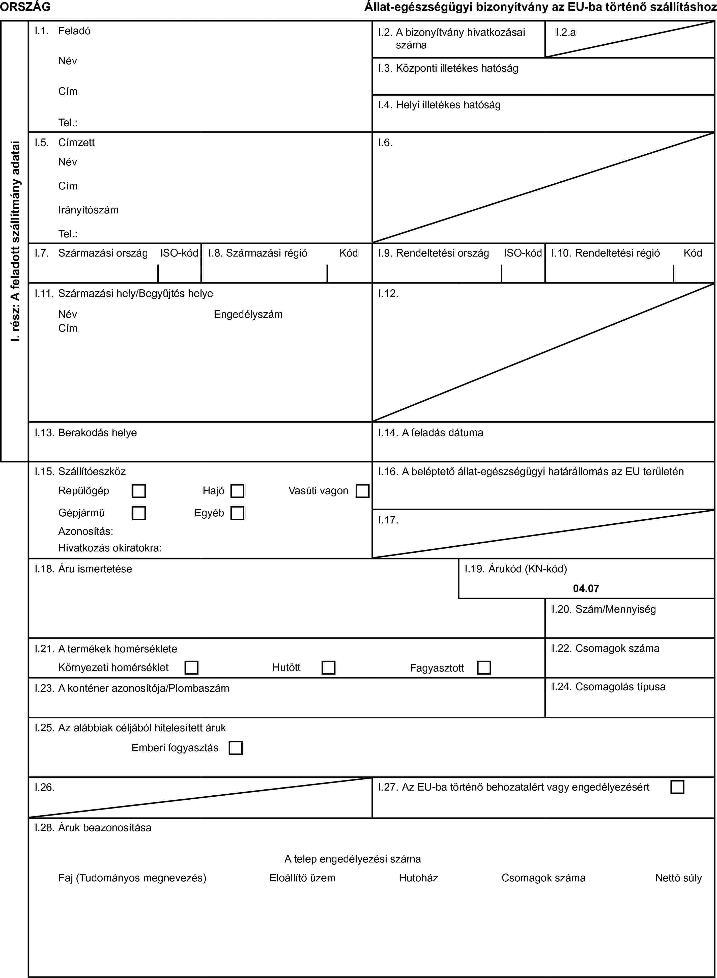 ORSZÁGÁllat-egészségügyi bizonyítvány az EU-ba történő szállításhozI. rész: A feladott szállítmány adataiI.1. FeladóI.2. A bizonyítvány hivatkozásai számaI.2.aNévI.3. Központi illetékes hatóságCímI.4. Helyi illetékes hatóságTel.:I.5. CímzettI.6.NévCímIrányítószámTel.:I.7. Származási országISO-kódI.8. Származási régióKódI.9. Rendeltetési országISO-kódI.10. Rendeltetési régióKódI.11. Származási hely/Begyűjtés helyeI.12.NévEngedélyszámCímI.13. Berakodás helyeI.14. A feladás dátumaI.15. SzállítóeszközI.16. A beléptető állat-egészségügyi határállomás az EU területénRepülőgépHajóVasúti vagonGépjárműEgyébI.17.Azonosítás:Hivatkozás okiratokra:I.18. Áru ismertetéseI.19. Árukód (KN-kód)04.07I.20. Szám/MennyiségI.21. A termékek homérsékleteI.22. Csomagok számaKörnyezeti homérsékletHutöttFagyasztottI.23. A konténer azonosítója/PlombaszámI.24. Csomagolás típusaI.25. Az alábbiak céljából hitelesített árukEmberi fogyasztásI.26.I.27. Az EU-ba történő behozatalért vagy engedélyezésértI.28. Áruk beazonosításaA telep engedélyezési számaFaj (Tudományos megnevezés)Eloállítő üzemHutoházCsomagok számaNettó súly