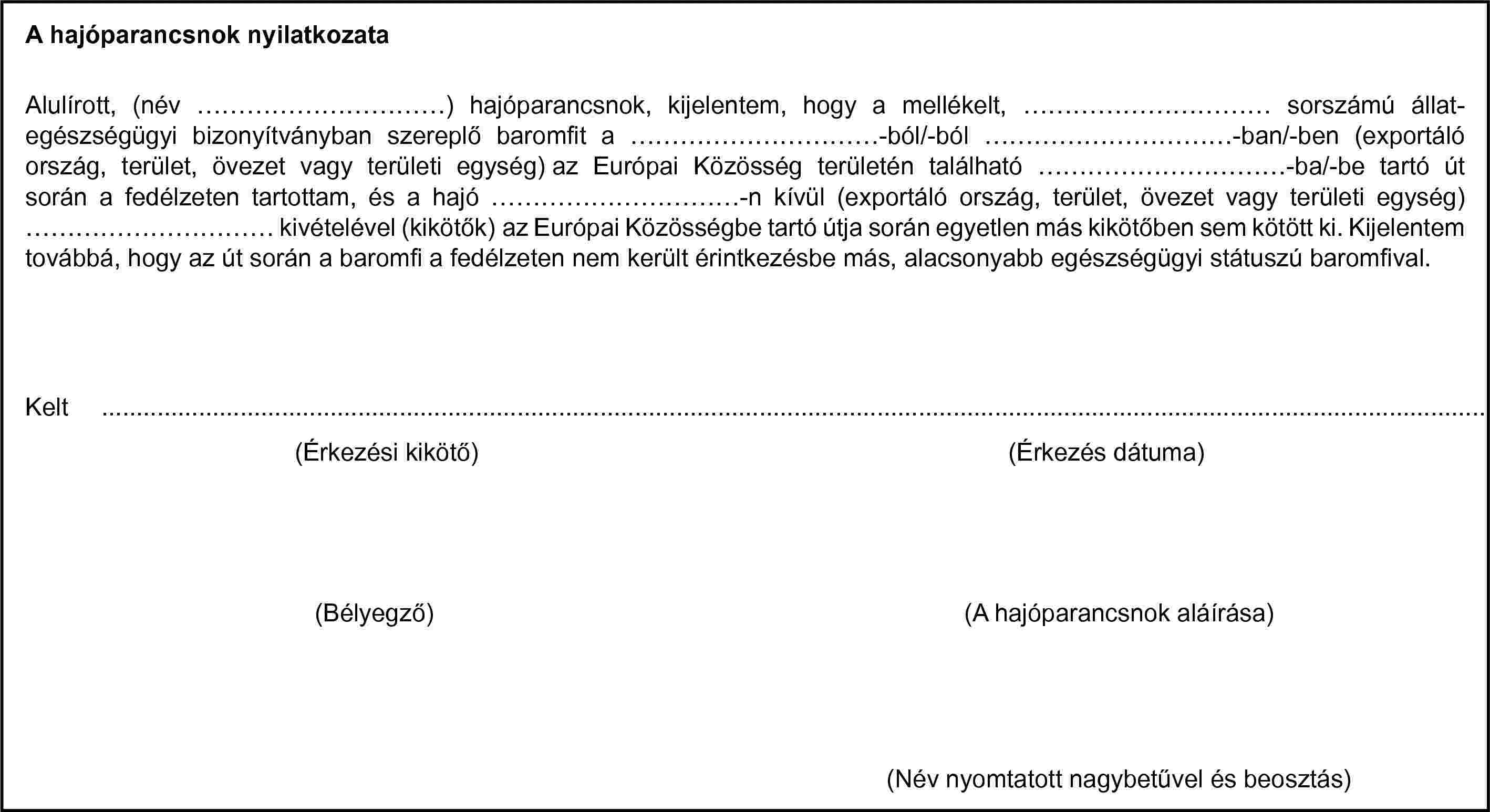 A hajóparancsnok nyilatkozata(Érkezési kikötő)(Bélyegző)Alulírott, (név …) hajóparancsnok, kijelentem, hogy a mellékelt, … sorszámú állat-egészségügyi bizonyítványban szereplő baromfit a …-ból/-ból …-ban/-ben (exportáló ország, terület, övezet vagy területi egység) az Európai Közösség területén található …-ba/-be tartó út során a fedélzeten tartottam, és a hajó …-n kívül (exportáló ország, terület, övezet vagy területi egység) … kivételével (kikötők) az Európai Közösségbe tartó útja során egyetlen más kikötőben sem kötött ki. Kijelentem továbbá, hogy az út során a baromfi a fedélzeten nem került érintkezésbe más, alacsonyabb egészségügyi státuszú baromfival.Kelt …(Érkezés dátuma)(A hajóparancsnok aláírása)(Név nyomtatott nagybetűvel és beosztás)