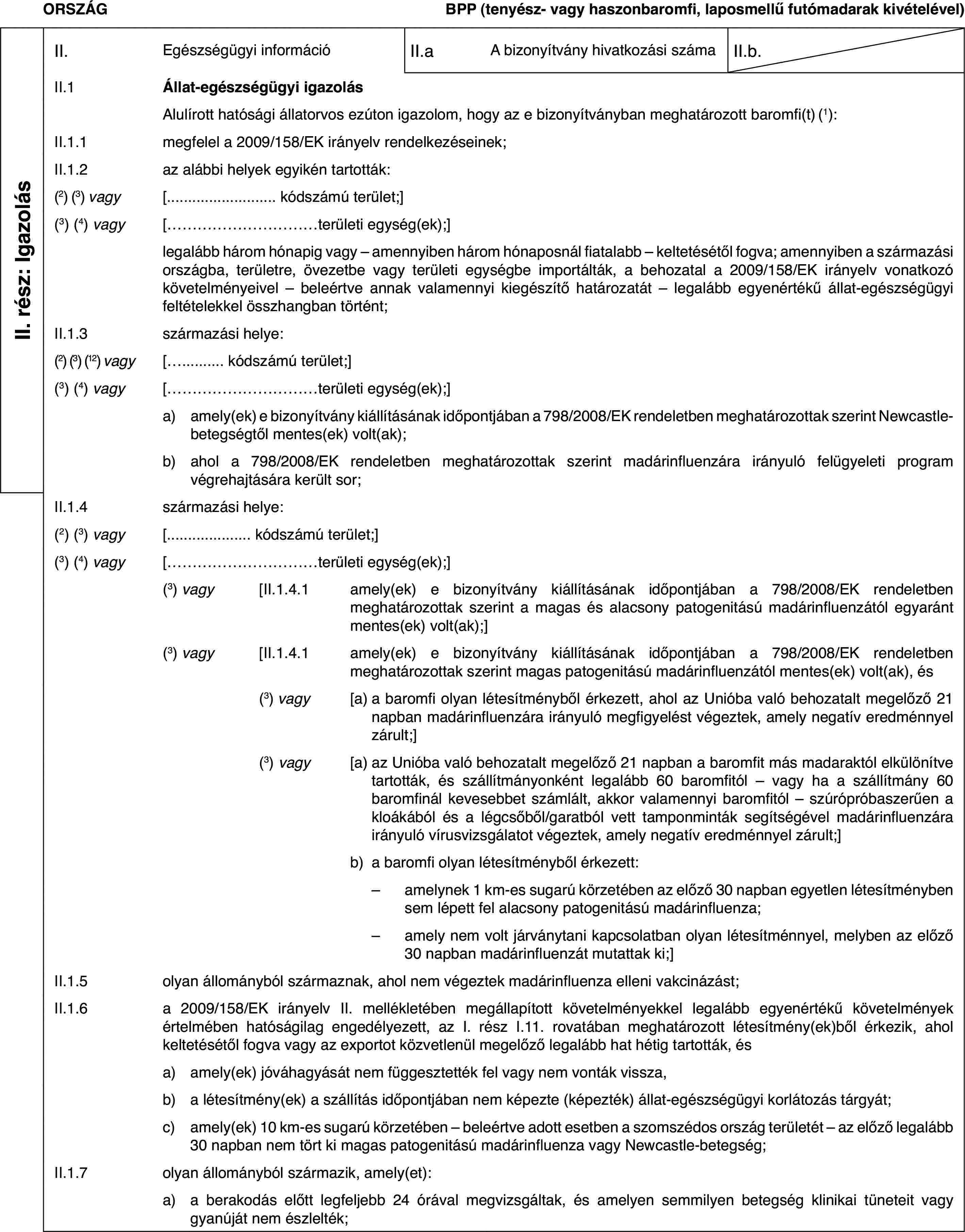 ORSZÁGBPP (tenyész- vagy haszonbaromfi, laposmellű futómadarak kivételével)II. rész: IgazolásII.Egészségügyi információII.aA bizonyítvány hivatkozási számaII.b.II.1Állat-egészségügyi igazolásAlulírott hatósági állatorvos ezúton igazolom, hogy az e bizonyítványban meghatározott baromfi(t)(1):II.1.1megfelel a 2009/158/EK irányelv rendelkezéseinek;II.1.2az alábbi helyek egyikén tartották:(2) (3) vagy[… kódszámú terület;](3) (4) vagy[…területi egység(ek);]legalább három hónapig vagy – amennyiben három hónaposnál fiatalabb – keltetésétől fogva; amennyiben a származási országba, területre, övezetbe vagy területi egységbe importálták, a behozatal a 2009/158/EK irányelv vonatkozó követelményeivel – beleértve annak valamennyi kiegészítő határozatát – legalább egyenértékű állat-egészségügyi feltételekkel összhangban történt;II.1.3származási helye:(2) (3) (12) vagy[… kódszámú terület;](3) (4) vagy[…területi egység(ek);]a)amely(ek) e bizonyítvány kiállításának időpontjában a 798/2008/EK rendeletben meghatározottak szerint Newcastle-betegségtől mentes(ek) volt(ak);b)ahol a 798/2008/EK rendeletben meghatározottak szerint madárinfluenzára irányuló felügyeleti program végrehajtására került sor;II.1.4származási helye:(2) (3) vagy[… kódszámú terület;](3) (4) vagy[…területi egység(ek);](3) vagy[II.1.4.1amely(ek) e bizonyítvány kiállításának időpontjában a 798/2008/EK rendeletben meghatározottak szerint a magas és alacsony patogenitású madárinfluenzától egyaránt mentes(ek) volt(ak);](3) vagy[II.1.4.1amely(ek) e bizonyítvány kiállításának időpontjában a 798/2008/EK rendeletben meghatározottak szerint magas patogenitású madárinfluenzától mentes(ek) volt(ak), és(3) vagy[a)a baromfi olyan létesítményből érkezett, ahol az Unióba való behozatalt megelőző 21 napban madárinfluenzára irányuló megfigyelést végeztek, amely negatív eredménnyel zárult;](3) vagy[a)az Unióba való behozatalt megelőző 21 napban a baromfit más madaraktól elkülönítve tartották, és szállítmányonként legalább 60 baromfitól – vagy ha a szállítmány 60 baromfinál kevesebbet számlált, akkor valamennyi baromfitól – szúrópróbaszerűen a kloákából és a légcsőből/garatból vett tamponminták segítségével madárinfluenzára irányuló vírusvizsgálatot végeztek, amely negatív eredménnyel zárult;]b)a baromfi olyan létesítményből érkezett:–amelynek 1 km-es sugarú körzetében az előző 30 napban egyetlen létesítményben sem lépett fel alacsony patogenitású madárinfluenza;–amely nem volt járványtani kapcsolatban olyan létesítménnyel, melyben az előző 30 napban madárinfluenzát mutattak ki;]II.1.5olyan állományból származnak, ahol nem végeztek madárinfluenza elleni vakcinázást;II.1.6a 2009/158/EK irányelv II. mellékletében megállapított követelményekkel legalább egyenértékű követelmények értelmében hatóságilag engedélyezett, az I. rész I.11. rovatában meghatározott létesítmény(ek)ből érkezik, ahol keltetésétől fogva vagy az exportot közvetlenül megelőző legalább hat hétig tartották, ésa)amely(ek) jóváhagyását nem függesztették fel vagy nem vonták vissza,b)a létesítmény(ek) a szállítás időpontjában nem képezte (képezték) állat-egészségügyi korlátozás tárgyát;c)amely(ek) 10 km-es sugarú körzetében – beleértve adott esetben a szomszédos ország területét – az előző legalább 30 napban nem tört ki magas patogenitású madárinfluenza vagy Newcastle-betegség;II.1.7olyan állományból származik, amely(et):a)a berakodás előtt legfeljebb 24 órával megvizsgáltak, és amelyen semmilyen betegség klinikai tüneteit vagy gyanúját nem észlelték;