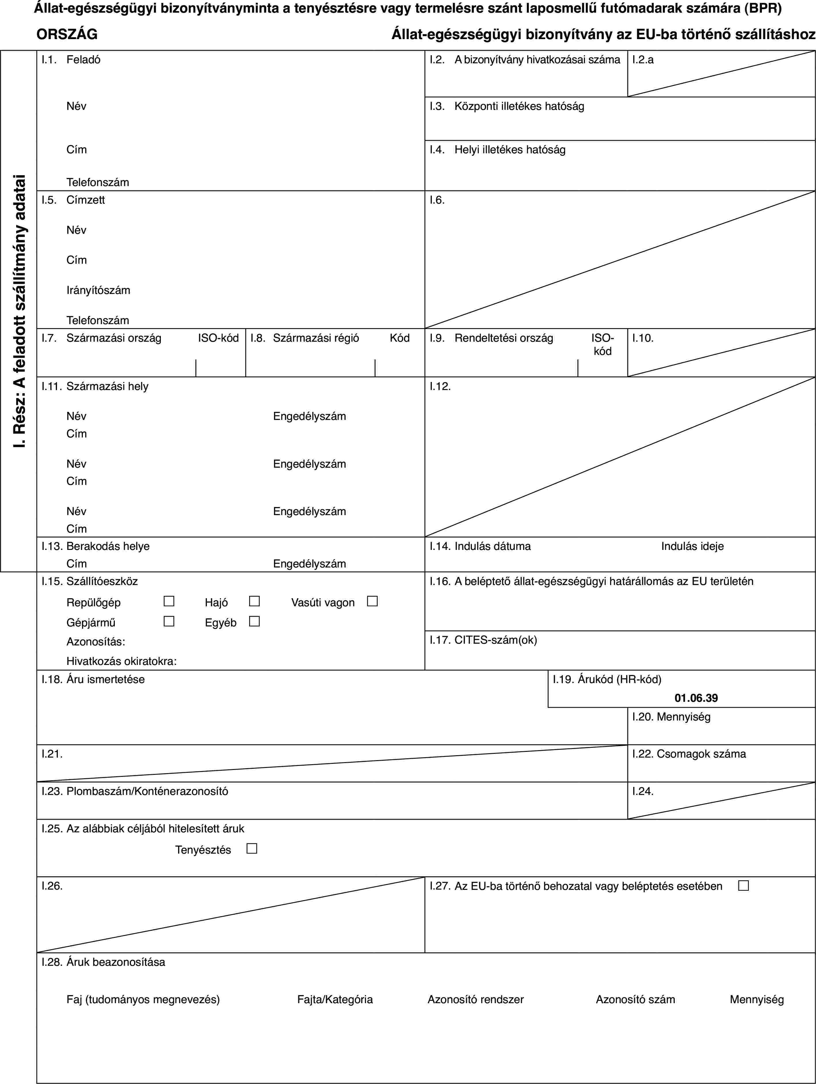 Állat-egészségügyi bizonyítványminta a tenyésztésre vagy termelésre szánt laposmellű futómadarak számára (BPR)ORSZÁGÁllat-egészségügyi bizonyítvány az EU-ba történő szállításhozI. Rész: A feladott szállítmány adataiI.1.FeladóI.2.A bizonyítvány hivatkozásai számaI.2.aNévI.3.Központi illetékes hatóságCímI.4.Helyi illetékes hatóságTelefonszámI.5.CímzettI.6.NévCímIrányítószámTelefonszámI.7.Származási országISO-kódI.8.Származási régióKódI.9.Rendeltetési országISO-kódI.10.I.11.Származási helyI.12.NévEngedélyszámCímNévEngedélyszámCímNévEngedélyszámCímI.13.Berakodás helyeI.14.Indulás dátumaIndulás idejeCímEngedélyszámI.15.SzállítóeszközI.16.A beléptető állat-egészségügyi határállomás az EU területénRepülőgép£Hajó£Vasúti vagon £Gépjármű£Egyéb£Azonosítás:I.17.CITES-szám(ok)Hivatkozás okiratokra:I.18.Áru ismertetéseI.19.Árukód (HR-kód)01.06.39I.20.MennyiségI.21.I.22.Csomagok számaI.23.Plombaszám/KonténerazonosítóI.24.I.25.Az alábbiak céljából hitelesített árukTenyésztés £I.26.I.27.Az EU-ba történő behozatal vagy beléptetés esetében £I.28.Áruk beazonosításaFaj (tudományos megnevezés)Fajta/KategóriaAzonosító rendszerAzonosító számMennyiség
