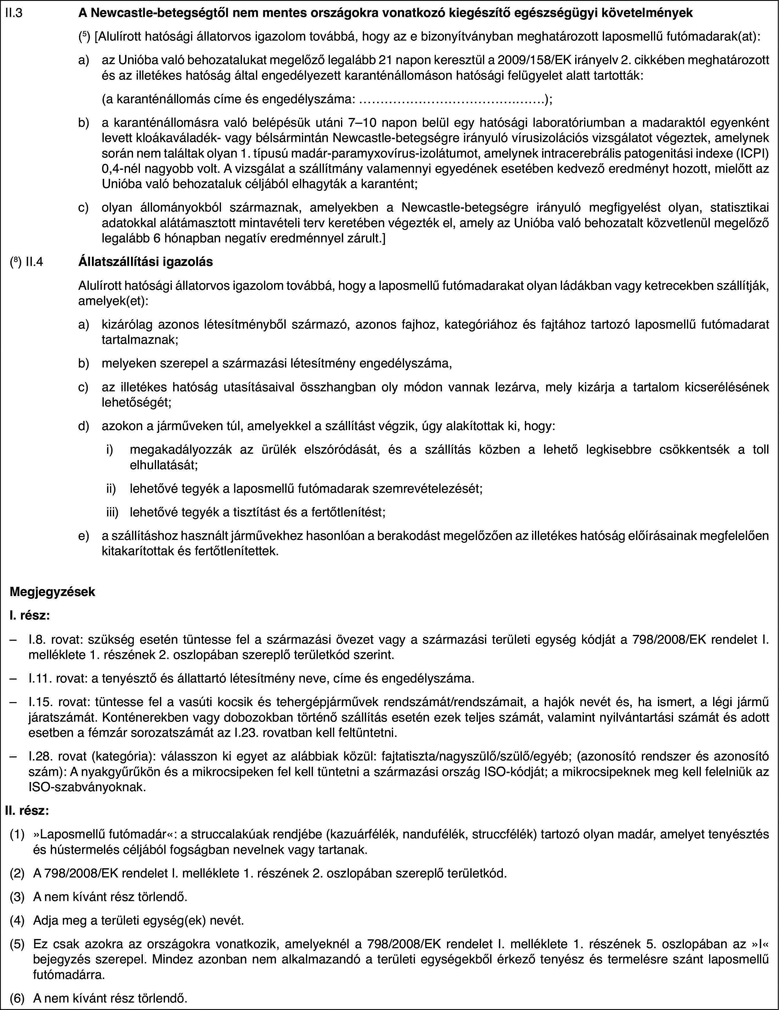II.3A Newcastle-betegségtől nem mentes országokra vonatkozó kiegészítő egészségügyi követelmények(5)[Alulírott hatósági állatorvos igazolom továbbá, hogy az e bizonyítványban meghatározott laposmellű futómadarak(at):a)az Unióba való behozatalukat megelőző legalább 21 napon keresztül a 2009/158/EK irányelv 2. cikkében meghatározott és az illetékes hatóság által engedélyezett karanténállomáson hatósági felügyelet alatt tartották:(a karanténállomás címe és engedélyszáma: …);b)a karanténállomásra való belépésük utáni 7–10 napon belül egy hatósági laboratóriumban a madaraktól egyenként levett kloákaváladék- vagy bélsármintán Newcastle-betegségre irányuló vírusizolációs vizsgálatot végeztek, amelynek során nem találtak olyan 1. típusú madár-paramyxovírus-izolátumot, amelynek intracerebrális patogenitási indexe (ICPI) 0,4-nél nagyobb volt. A vizsgálat a szállítmány valamennyi egyedének esetében kedvező eredményt hozott, mielőtt az Unióba való behozataluk céljából elhagyták a karantént;c)olyan állományokból származnak, amelyekben a Newcastle-betegségre irányuló megfigyelést olyan, statisztikai adatokkal alátámasztott mintavételi terv keretében végezték el, amely az Unióba való behozatalt közvetlenül megelőző legalább 6 hónapban negatív eredménnyel zárult.](8) II.4Állatszállítási igazolásAlulírott hatósági állatorvos igazolom továbbá, hogy a laposmellű futómadarakat olyan ládákban vagy ketrecekben szállítják, amelyek(et):a)kizárólag azonos létesítményből származó, azonos fajhoz, kategóriához és fajtához tartozó laposmellű futómadarat tartalmaznak;b)melyeken szerepel a származási létesítmény engedélyszáma,c)az illetékes hatóság utasításaival összhangban oly módon vannak lezárva, mely kizárja a tartalom kicserélésének lehetőségét;d)azokon a járműveken túl, amelyekkel a szállítást végzik, úgy alakítottak ki, hogy:i)megakadályozzák az ürülék elszóródását, és a szállítás közben a lehető legkisebbre csökkentsék a toll elhullatását;ii)lehetővé tegyék a laposmellű futómadarak szemrevételezését;iii)lehetővé tegyék a tisztítást és a fertőtlenítést;e)a szállításhoz használt járművekhez hasonlóan a berakodást megelőzően az illetékes hatóság előírásainak megfelelően kitakarítottak és fertőtlenítettek.MegjegyzésekI. rész:–I.8. rovat: szükség esetén tüntesse fel a származási övezet vagy a származási területi egység kódját a 798/2008/EK rendelet I. melléklete 1. részének 2. oszlopában szereplő területkód szerint.–I.11. rovat: a tenyésztő és állattartó létesítmény neve, címe és engedélyszáma.–I.15. rovat: tüntesse fel a vasúti kocsik és tehergépjárművek rendszámát/rendszámait, a hajók nevét és, ha ismert, a légi jármű járatszámát. Konténerekben vagy dobozokban történő szállítás esetén ezek teljes számát, valamint nyilvántartási számát és adott esetben a fémzár sorozatszámát az I.23. rovatban kell feltüntetni.–I.28. rovat (kategória): válasszon ki egyet az alábbiak közül: fajtatiszta/nagyszülő/szülő/egyéb; (azonosító rendszer és azonosító szám): A nyakgyűrűkön és a mikrocsipeken fel kell tüntetni a származási ország ISO-kódját; a mikrocsipeknek meg kell felelniük az ISO-szabványoknak.II. rész:(1)»Laposmellű futómadár«: a struccalakúak rendjébe (kazuárfélék, nandufélék, struccfélék) tartozó olyan madár, amelyet tenyésztés és hústermelés céljából fogságban nevelnek vagy tartanak.(2)A 798/2008/EK rendelet I. melléklete 1. részének 2. oszlopában szereplő területkód.(3)A nem kívánt rész törlendő.(4)Adja meg a területi egység(ek) nevét.(5)Ez csak azokra az országokra vonatkozik, amelyeknél a 798/2008/EK rendelet I. melléklete 1. részének 5. oszlopában az »I« bejegyzés szerepel. Mindez azonban nem alkalmazandó a területi egységekből érkező tenyész és termelésre szánt laposmellű futómadárra.(6)A nem kívánt rész törlendő.