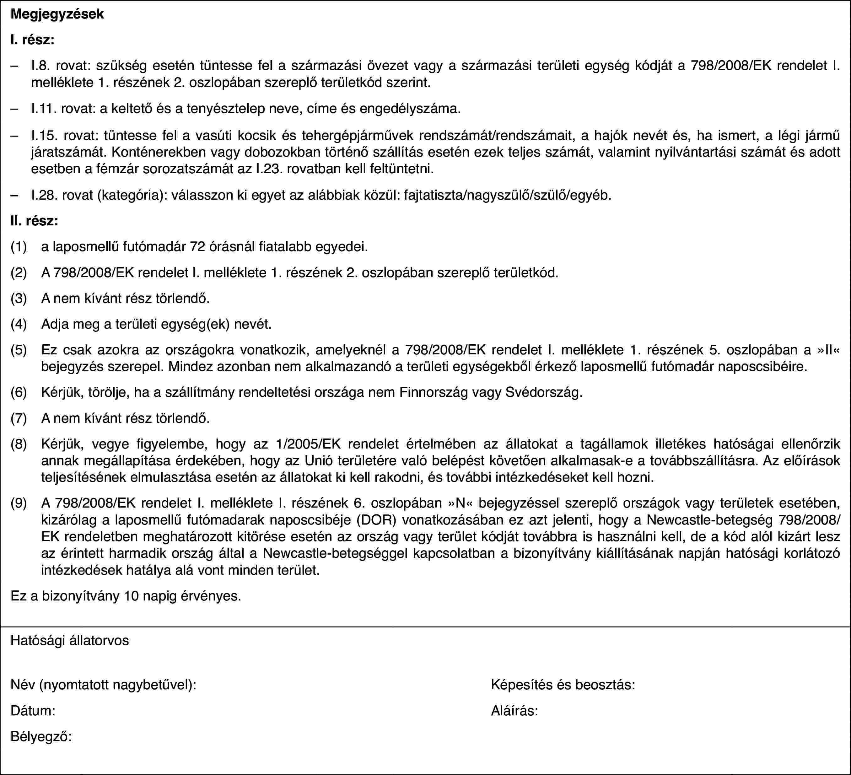 MegjegyzésekI. rész:–I.8. rovat: szükség esetén tüntesse fel a származási övezet vagy a származási területi egység kódját a 798/2008/EK rendelet I. melléklete 1. részének 2. oszlopában szereplő területkód szerint.–I.11. rovat: a keltető és a tenyésztelep neve, címe és engedélyszáma.–I.15. rovat: tüntesse fel a vasúti kocsik és tehergépjárművek rendszámát/rendszámait, a hajók nevét és, ha ismert, a légi jármű járatszámát. Konténerekben vagy dobozokban történő szállítás esetén ezek teljes számát, valamint nyilvántartási számát és adott esetben a fémzár sorozatszámát az I.23. rovatban kell feltüntetni.–I.28. rovat (kategória): válasszon ki egyet az alábbiak közül: fajtatiszta/nagyszülő/szülő/egyéb.II. rész:(1)a laposmellű futómadár 72 órásnál fiatalabb egyedei.(2)A 798/2008/EK rendelet I. melléklete 1. részének 2. oszlopában szereplő területkód.(3)A nem kívánt rész törlendő.(4)Adja meg a területi egység(ek) nevét.(5)Ez csak azokra az országokra vonatkozik, amelyeknél a 798/2008/EK rendelet I. melléklete 1. részének 5. oszlopában a »II« bejegyzés szerepel. Mindez azonban nem alkalmazandó a területi egységekből érkező laposmellű futómadár naposcsibéire.(6)Kérjük, törölje, ha a szállítmány rendeltetési országa nem Finnország vagy Svédország.(7)A nem kívánt rész törlendő.(8)Kérjük, vegye figyelembe, hogy az 1/2005/EK rendelet értelmében az állatokat a tagállamok illetékes hatóságai ellenőrzik annak megállapítása érdekében, hogy az Unió területére való belépést követően alkalmasak-e a továbbszállításra. Az előírások teljesítésének elmulasztása esetén az állatokat ki kell rakodni, és további intézkedéseket kell hozni.(9)A 798/2008/EK rendelet I. melléklete I. részének 6. oszlopában »N« bejegyzéssel szereplő országok vagy területek esetében, kizárólag a laposmellű futómadarak naposcsibéje (DOR) vonatkozásában ez azt jelenti, hogy a Newcastle-betegség 798/2008/EK rendeletben meghatározott kitörése esetén az ország vagy terület kódját továbbra is használni kell, de a kód alól kizárt lesz az érintett harmadik ország által a Newcastle-betegséggel kapcsolatban a bizonyítvány kiállításának napján hatósági korlátozó intézkedések hatálya alá vont minden terület.Ez a bizonyítvány 10 napig érvényes.Hatósági állatorvosNév (nyomtatott nagybetűvel):Képesítés és beosztás:Dátum:Aláírás:Bélyegző: