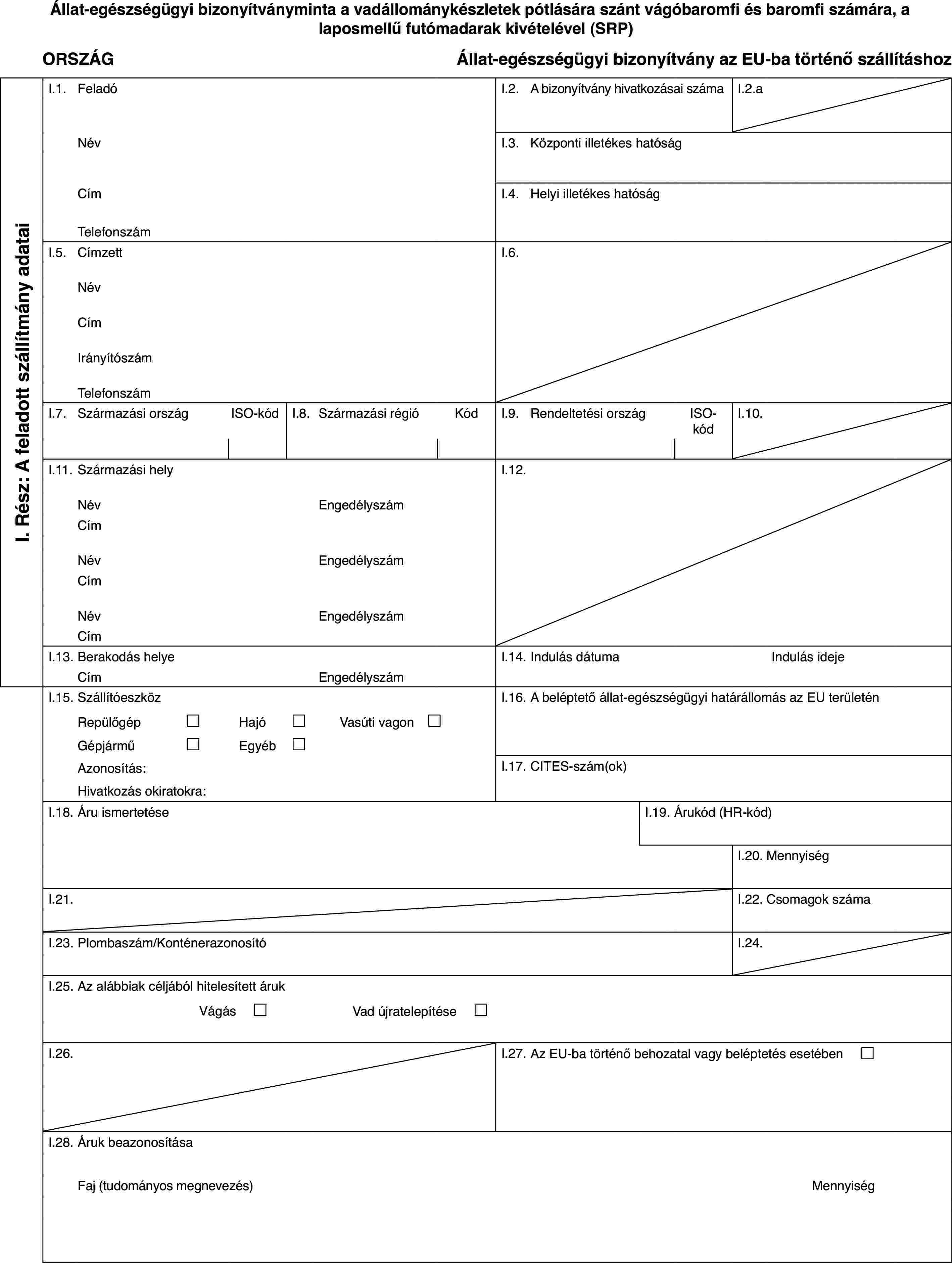 Állat-egészségügyi bizonyítványminta a vadállománykészletek pótlására szánt vágóbaromfi és baromfi számára, a laposmellű futómadarak kivételével (SRP)ORSZÁGÁllat-egészségügyi bizonyítvány az EU-ba történő szállításhozI. Rész: A feladott szállítmány adataiI.1.FeladóI.2.A bizonyítvány hivatkozásai számaI.2.aNévI.3.Központi illetékes hatóságCímI.4.Helyi illetékes hatóságTelefonszámI.5.CímzettI.6.NévCímIrányítószámTelefonszámI.7.Származási országISO-kódI.8.Származási régióKódI.9.Rendeltetési országISO-kódI.10.I.11.Származási helyI.12.NévEngedélyszámCímNévEngedélyszámCímNévEngedélyszámCímI.13.Berakodás helyeI.14.Indulás dátumaIndulás idejeCímEngedélyszámI.15.SzállítóeszközI.16.A beléptető állat-egészségügyi határállomás az EU területénRepülőgép£Hajó£Vasúti vagon £Gépjármű£Egyéb£Azonosítás:I.17.CITES-szám(ok)Hivatkozás okiratokra:I.18.Áru ismertetéseI.19.Árukód (HR-kód)I.20.MennyiségI.21.I.22.Csomagok számaI.23.Plombaszám/KonténerazonosítóI.24.I.25.Az alábbiak céljából hitelesített árukVágás £Vad újratelepítése £I.26.I.27.Az EU-ba történő behozatal vagy beléptetés esetében £I.28.Áruk beazonosításaFaj (tudományos megnevezés)Mennyiség