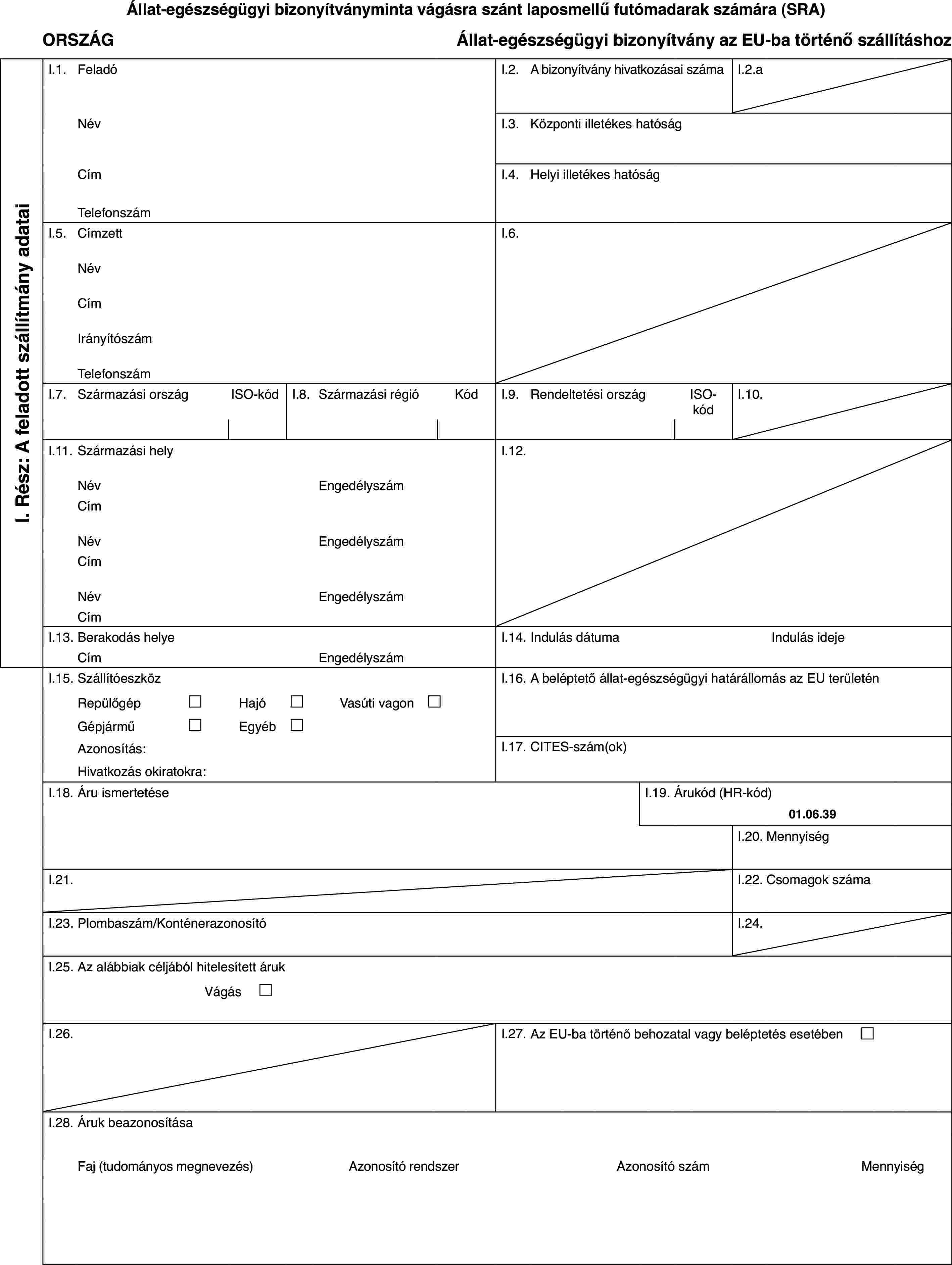 Állat-egészségügyi bizonyítványminta vágásra szánt laposmellű futómadarak számára (SRA)ORSZÁGÁllat-egészségügyi bizonyítvány az EU-ba történő szállításhozI. Rész: A feladott szállítmány adataiI.1.FeladóI.2.A bizonyítvány hivatkozásai számaI.2.aNévI.3.Központi illetékes hatóságCímI.4.Helyi illetékes hatóságTelefonszámI.5.CímzettI.6.NévCímIrányítószámTelefonszámI.7.Származási országISO-kódI.8.Származási régióKódI.9.Rendeltetési országISO-kódI.10.I.11.Származási helyI.12.NévEngedélyszámCímNévEngedélyszámCímNévEngedélyszámCímI.13.Berakodás helyeI.14.Indulás dátumaIndulás idejeCímEngedélyszámI.15.SzállítóeszközI.16.A beléptető állat-egészségügyi határállomás az EU területénRepülőgép£Hajó£Vasúti vagon £Gépjármű£Egyéb£Azonosítás:I.17.CITES-szám(ok)Hivatkozás okiratokra:I.18.Áru ismertetéseI.19.Árukód (HR-kód)01.06.39I.20.MennyiségI.21.I.22.Csomagok számaI.23.Plombaszám/KonténerazonosítóI.24.I.25.Az alábbiak céljából hitelesített árukVágás £I.26.I.27.Az EU-ba történő behozatal vagy beléptetés esetében £I.28.Áruk beazonosításaFaj (tudományos megnevezés)Azonosító rendszerAzonosító számMennyiség