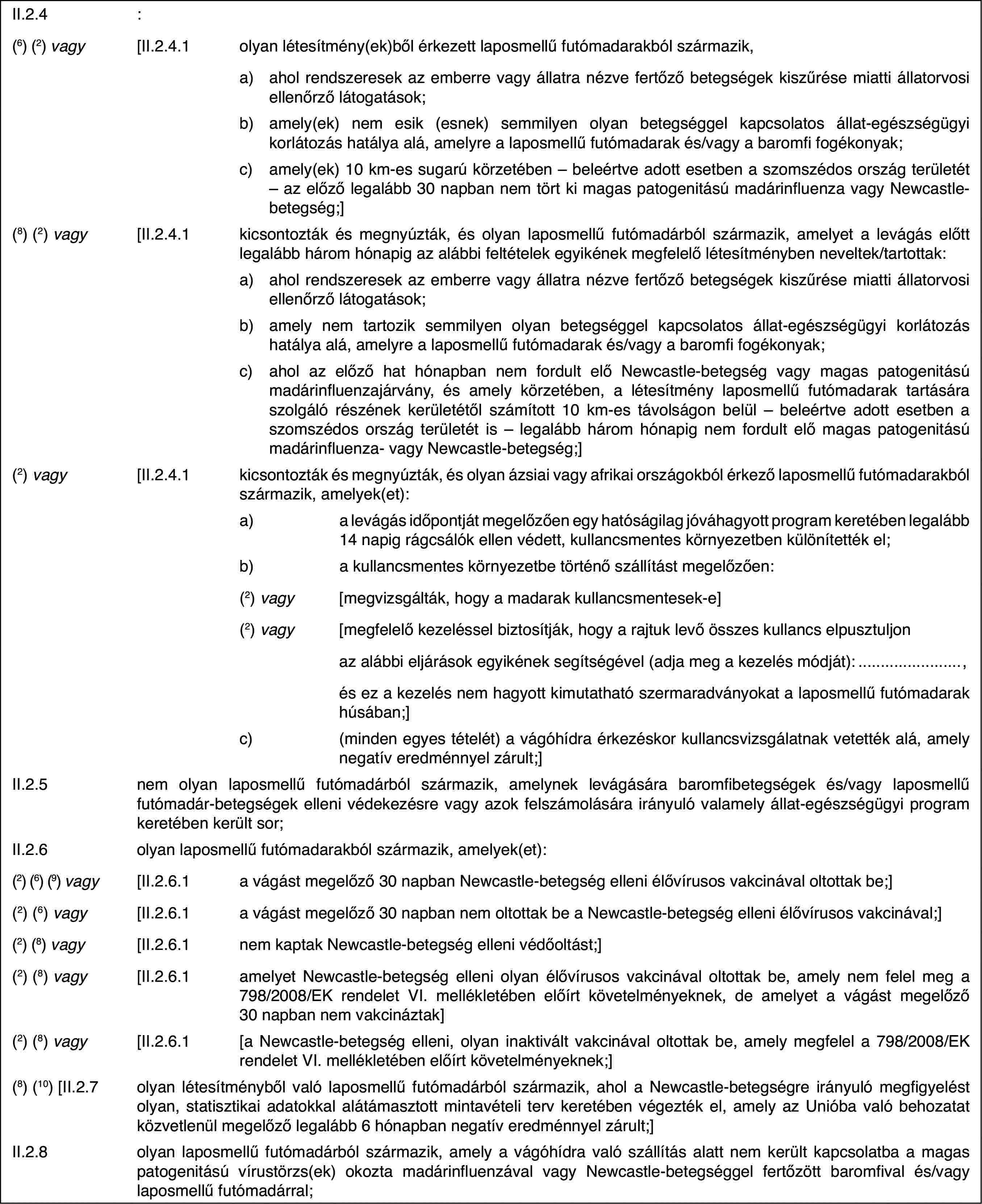 II.2.4:(6) (2) vagy[II.2.4.1olyan létesítmény(ek)ből érkezett laposmellű futómadarakból származik,a)ahol rendszeresek az emberre vagy állatra nézve fertőző betegségek kiszűrése miatti állatorvosi ellenőrző látogatások;b)amely(ek) nem esik (esnek) semmilyen olyan betegséggel kapcsolatos állat-egészségügyi korlátozás hatálya alá, amelyre a laposmellű futómadarak és/vagy a baromfi fogékonyak;c)amely(ek) 10 km-es sugarú körzetében – beleértve adott esetben a szomszédos ország területét – az előző legalább 30 napban nem tört ki magas patogenitású madárinfluenza vagy Newcastle-betegség;](8) (2) vagy[II.2.4.1kicsontozták és megnyúzták, és olyan laposmellű futómadárból származik, amelyet a levágás előtt legalább három hónapig az alábbi feltételek egyikének megfelelő létesítményben neveltek/tartottak:a)ahol rendszeresek az emberre vagy állatra nézve fertőző betegségek kiszűrése miatti állatorvosi ellenőrző látogatások;b)amely nem tartozik semmilyen olyan betegséggel kapcsolatos állat-egészségügyi korlátozás hatálya alá, amelyre a laposmellű futómadarak és/vagy a baromfi fogékonyak;c)ahol az előző hat hónapban nem fordult elő Newcastle-betegség vagy magas patogenitású madárinfluenzajárvány, és amely körzetében, a létesítmény laposmellű futómadarak tartására szolgáló részének kerületétől számított 10 km-es távolságon belül – beleértve adott esetben a szomszédos ország területét is – legalább három hónapig nem fordult elő magas patogenitású madárinfluenza- vagy Newcastle-betegség;](2) vagy[II.2.4.1kicsontozták és megnyúzták, és olyan ázsiai vagy afrikai országokból érkező laposmellű futómadarakból származik, amelyek(et):a)a levágás időpontját megelőzően egy hatóságilag jóváhagyott program keretében legalább 14 napig rágcsálók ellen védett, kullancsmentes környezetben különítették el;b)a kullancsmentes környezetbe történő szállítást megelőzően:(2) vagy[megvizsgálták, hogy a madarak kullancsmentesek-e](2) vagy[megfelelő kezeléssel biztosítják, hogy a rajtuk levő összes kullancs elpusztuljonaz alábbi eljárások egyikének segítségével (adja meg a kezelés módját):,és ez a kezelés nem hagyott kimutatható szermaradványokat a laposmellű futómadarak húsában;]c)(minden egyes tételét) a vágóhídra érkezéskor kullancsvizsgálatnak vetették alá, amely negatív eredménnyel zárult;]II.2.5nem olyan laposmellű futómadárból származik, amelynek levágására baromfibetegségek és/vagy laposmellű futómadár-betegségek elleni védekezésre vagy azok felszámolására irányuló valamely állat-egészségügyi program keretében került sor;II.2.6olyan laposmellű futómadarakból származik, amelyek(et):(2) (6) (9) vagy[II.2.6.1a vágást megelőző 30 napban Newcastle-betegség elleni élővírusos vakcinával oltottak be;](2) (6) vagy[II.2.6.1a vágást megelőző 30 napban nem oltottak be a Newcastle-betegség elleni élővírusos vakcinával;](2) (8) vagy[II.2.6.1nem kaptak Newcastle-betegség elleni védőoltást;](2) (8) vagy[II.2.6.1amelyet Newcastle-betegség elleni olyan élővírusos vakcinával oltottak be, amely nem felel meg a 798/2008/EK rendelet VI. mellékletében előírt követelményeknek, de amelyet a vágást megelőző 30 napban nem vakcináztak](2) (8) vagy[II.2.6.1[a Newcastle-betegség elleni, olyan inaktivált vakcinával oltottak be, amely megfelel a 798/2008/EK rendelet VI. mellékletében előírt követelményeknek;](8) (10) [II.2.7olyan létesítményből való laposmellű futómadárból származik, ahol a Newcastle-betegségre irányuló megfigyelést olyan, statisztikai adatokkal alátámasztott mintavételi terv keretében végezték el, amely az Unióba való behozatat közvetlenül megelőző legalább 6 hónapban negatív eredménnyel zárult;]II.2.8olyan laposmellű futómadárból származik, amely a vágóhídra való szállítás alatt nem került kapcsolatba a magas patogenitású vírustörzs(ek) okozta madárinfluenzával vagy Newcastle-betegséggel fertőzött baromfival és/vagy laposmellű futómadárral;