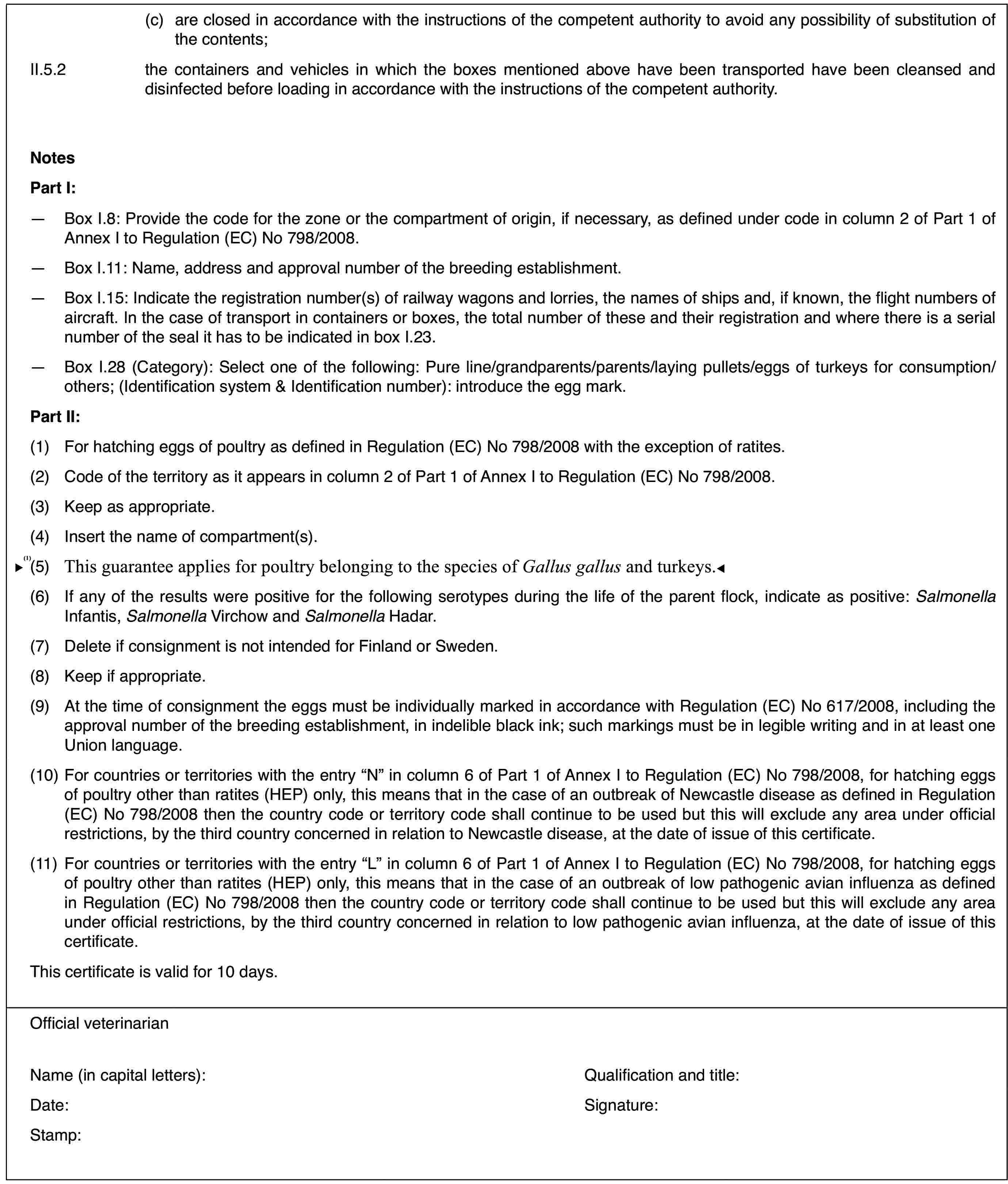 (c)are closed in accordancewith the instructions of the competent authority to avoid any possibilityof substitution of the contents;II.5.2the containers and vehicles in whichthe boxes mentioned above have been transported have been cleansed and disinfectedbefore loading in accordance with the instructions of the competent authority.NotesPart I:—Box I.8: Provide the code for the zone or the compartment of origin,if necessary, as defined under code in column 2 of Part 1 of Annex I to Regulation(EC) No 798/2008.—Box I.11: Name,address and approval number of the breeding establishment.—Box I.15: Indicate the registration number(s) of railway wagons andlorries, the names of ships and, if known, the flight numbers of aircraft.In the case of transport in containers or boxes, the total number of theseand their registration and where there is a serial number of the seal it hasto be indicated in box I.23.—Box I.28 (Category):Select one of the following: Pure line/grandparents/parents/laying pullets/eggsof turkeys for consumption/others; (Identification system &amp;amp; Identificationnumber): introduce the egg mark.Part II:(1)For hatching eggsof poultry as defined in Regulation (EC) No 798/2008 with the exception ofratites.(2)Code of the territory as it appears in column 2 of Part 1 of AnnexI to Regulation (EC) No 798/2008.(3)Keep as appropriate.(4)Insert the name of compartment(s).(5)Apply to the poultry which belongs to the species Gallus gallus.(6)If any of the results were positive for thefollowing serotypes during the life of the parent flock, indicate as positive: Salmonella Infantis, Salmonella Virchow and Salmonella Hadar.(7)Delete if consignment is not intended for Finland or Sweden.(8)Keep if appropriate.(9)At the time of consignmentthe eggs must be individually marked in accordance with Regulation (EC) No 617/2008,including the approval number of the breeding establishment, in indelibleblack ink; such markings must be in legible writing and in at least one Unionlanguage.(10)For countries orterritories with the entry “N” in column 6 of Part 1 of Annex I to Regulation(EC) No 798/2008, for hatching eggs of poultry other than ratites (HEP) only,this means that in the case of an outbreak of Newcastle disease as definedin Regulation (EC) No 798/2008 then the country code or territory code shallcontinue to be used but this will exclude any area under official restrictions,by the third country concerned in relation to Newcastle disease, at the dateof issue of this certificate.(11)For countries orterritories with the entry “L” in column 6 of Part 1 of Annex I to Regulation(EC) No 798/2008, for hatching eggs of poultry other than ratites (HEP) only,this means that in the case of an outbreak of low pathogenic avian influenzaas defined in Regulation (EC) No 798/2008 then the country code or territorycode shall continue to be used but this will exclude any area under officialrestrictions, by the third country concerned in relation to low pathogenicavian influenza, at the date of issue of this certificate.This certificateis valid for 10 days.Official veterinarianName (in capitalletters):Qualification andtitle:Date:Signature:Stamp: