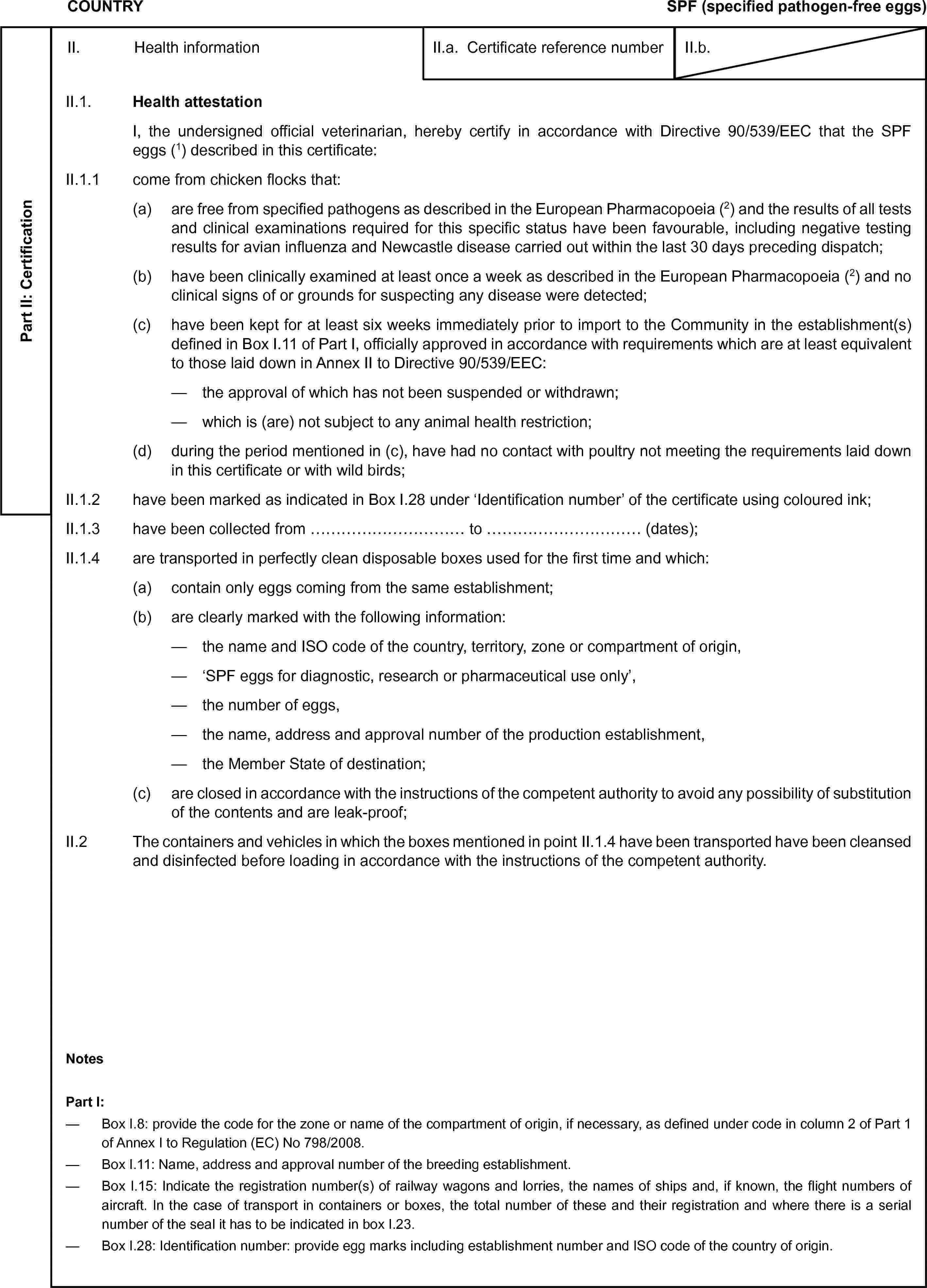 COUNTRYSPF (specified pathogen-free eggs)Part II: CertificationII. Health informationII.a. Certificate reference numberII.b.II.1. Health attestationI, the undersigned official veterinarian, hereby certify in accordance with Directive 90/539/EEC that the SPF eggs (1) described in this certificate:II.1.1 come from chicken flocks that:(a) are free from specified pathogens as described in the European Pharmacopoeia (2) and the results of all tests and clinical examinations required for this specific status have been favourable, including negative testing results for avian influenza and Newcastle disease carried out within the last 30 days preceding dispatch;(b) have been clinically examined at least once a week as described in the European Pharmacopoeia (2) and no clinical signs of or grounds for suspecting any disease were detected;(c) have been kept for at least six weeks immediately prior to import to the Community in the establishment(s) defined in Box I.11 of Part I, officially approved in accordance with requirements which are at least equivalent to those laid down in Annex II to Directive 90/539/EEC:— the approval of which has not been suspended or withdrawn;— which is (are) not subject to any animal health restriction;(d) during the period mentioned in (c), have had no contact with poultry not meeting the requirements laid down in this certificate or with wild birds;II.1.2 have been marked as indicated in Box I.28 under ‘Identification number’ of the certificate using coloured ink;II.1.3 have been collected from … to … (dates);II.1.4 are transported in perfectly clean disposable boxes used for the first time and which:(a) contain only eggs coming from the same establishment;(b) are clearly marked with the following information:— the name and ISO code of the country, territory, zone or compartment of origin,— ‘SPF eggs for diagnostic, research or pharmaceutical use only’,— the number of eggs,— the name, address and approval number of the production establishment,— the Member State of destination;(c) are closed in accordance with the instructions of the competent authority to avoid any possibility of substitution of the contents and are leak-proof;II.2 The containers and vehicles in which the boxes mentioned in point II.1.4 have been transported have been cleansed and disinfected before loading in accordance with the instructions of the competent authority.NotesPart I:— Box I.8: provide the code for the zone or name of the compartment of origin, if necessary, as defined under code in column 2 of Part 1 of Annex I to Regulation (EC) No 798/2008.— Box I.11: Name, address and approval number of the breeding establishment.— Box I.15: Indicate the registration number(s) of railway wagons and lorries, the names of ships and, if known, the flight numbers of aircraft. In the case of transport in containers or boxes, the total number of these and their registration and where there is a serial number of the seal it has to be indicated in box I.23.— Box I.28: Identification number: provide egg marks including establishment number and ISO code of the country of origin.