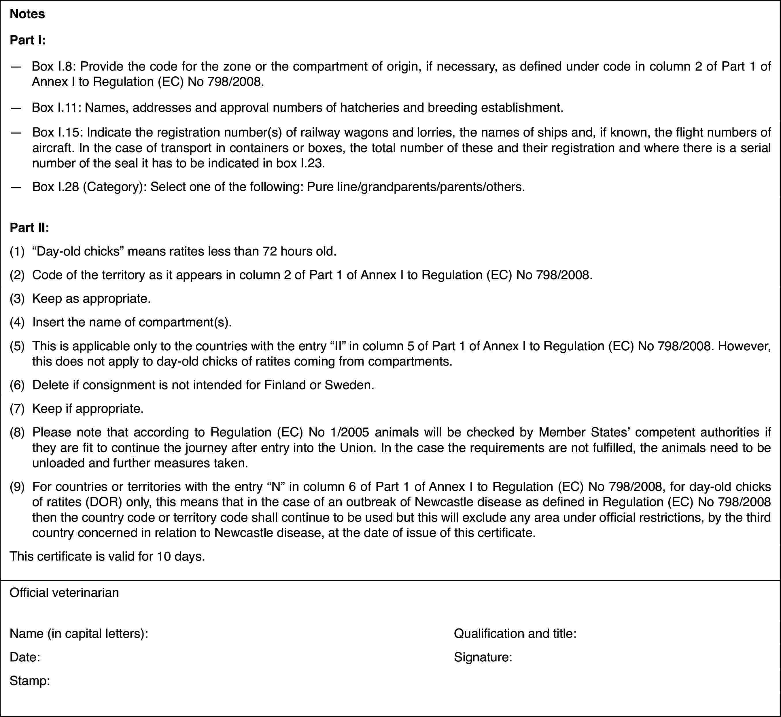 NotesPart I:—Box I.8: Provide the code for the zone or the compartment of origin,if necessary, as defined under code in column 2 of Part 1 of Annex I to Regulation(EC) No 798/2008.—Box I.11: Names,addresses and approval numbers of hatcheries and breeding establishment.—Box I.15: Indicatethe registration number(s) of railway wagons and lorries, the names of shipsand, if known, the flight numbers of aircraft. In the case of transport incontainers or boxes, the total number of these and their registration andwhere there is a serial number of the seal it has to be indicated in box I.23.—Box I.28 (Category): Select one of the following: Pure line/grandparents/parents/others.Part II:(1)“Day-old chicks” means ratites less than 72 hours old.(2)Code of the territory as it appears in column 2 of Part 1 of AnnexI to Regulation (EC) No 798/2008.(3)Keep as appropriate.(4)Insert the name of compartment(s).(5)This is applicable only to the countries withthe entry “II” in column 5 of Part 1 of AnnexI to Regulation (EC) No 798/2008. However, thisdoes not apply to day-old chicks of ratites coming from compartments.(6)Delete if consignment isnot intended for Finland or Sweden.(7)Keep if appropriate.(8)Please note thataccording to Regulation (EC) No 1/2005 animals will be checked by Member States’competent authorities if they are fit to continue the journey after entryinto the Union. In the case the requirements are not fulfilled, the animalsneed to be unloaded and further measures taken.(9)For countries or territories with the entry “N” in column 6 of Part1 of Annex I to Regulation (EC) No 798/2008, for day-old chicks of ratites(DOR) only, this means that in the case of an outbreak of Newcastle diseaseas defined in Regulation (EC) No 798/2008 then the country code or territorycode shall continue to be used but this will exclude any area under officialrestrictions, by the third country concerned in relation to Newcastle disease,at the date of issue of this certificate.This certificateis valid for 10 days.Official veterinarianName (in capitalletters):Qualification and title:Date:Signature:Stamp: