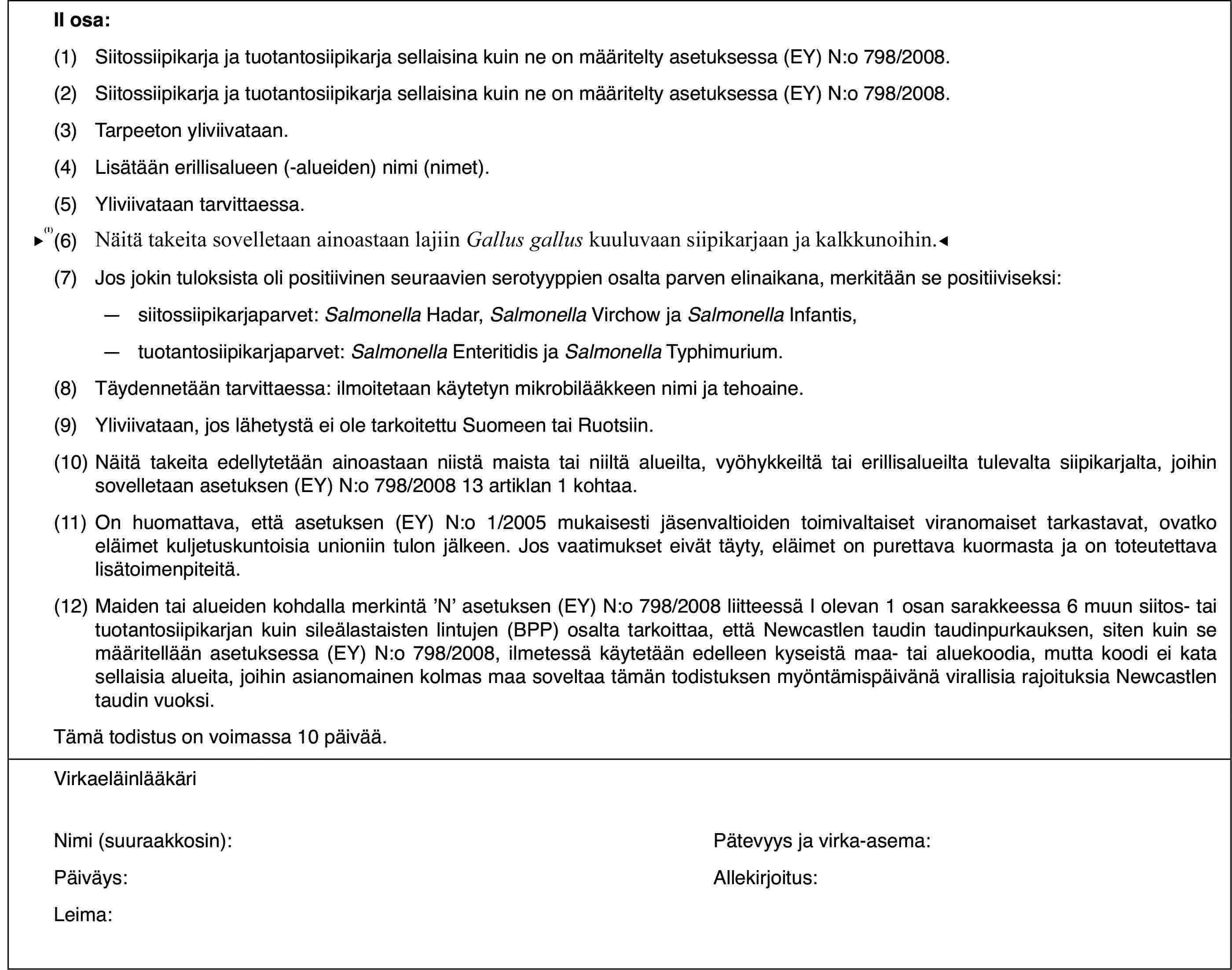 II osa:(1)Siitossiipikarja ja tuotantosiipikarja sellaisina kuin ne on määritelty asetuksessa (EY) N:o 798/2008.(2)Siitossiipikarja ja tuotantosiipikarja sellaisina kuin ne on määritelty asetuksessa (EY) N:o 798/2008.(3)Tarpeeton yliviivataan.(4)Lisätään erillisalueen (-alueiden) nimi (nimet).(5)Yliviivataan tarvittaessa.(6)Näitä takeita sovelletaan ainoastaan lajiin Gallus gallus kuuluvaan siipikarjaan.(7)Jos jokin tuloksista oli positiivinen seuraavien serotyyppien osalta parven elinaikana, merkitään se positiiviseksi:—siitossiipikarjaparvet: Salmonella Hadar, Salmonella Virchow ja Salmonella Infantis,—tuotantosiipikarjaparvet: Salmonella Enteritidis ja Salmonella Typhimurium.(8)Täydennetään tarvittaessa: ilmoitetaan käytetyn mikrobilääkkeen nimi ja tehoaine.(9)Yliviivataan, jos lähetystä ei ole tarkoitettu Suomeen tai Ruotsiin.(10)Näitä takeita edellytetään ainoastaan niistä maista tai niiltä alueilta, vyöhykkeiltä tai erillisalueilta tulevalta siipikarjalta, joihin sovelletaan asetuksen (EY) N:o 798/2008 13 artiklan 1 kohtaa.(11)On huomattava, että asetuksen (EY) N:o 1/2005 mukaisesti jäsenvaltioiden toimivaltaiset viranomaiset tarkastavat, ovatko eläimet kuljetuskuntoisia unioniin tulon jälkeen. Jos vaatimukset eivät täyty, eläimet on purettava kuormasta ja on toteutettava lisätoimenpiteitä.(12)Maiden tai alueiden kohdalla merkintä ’N’ asetuksen (EY) N:o 798/2008 liitteessä I olevan 1 osan sarakkeessa 6 muun siitos- tai tuotantosiipikarjan kuin sileälastaisten lintujen (BPP) osalta tarkoittaa, että Newcastlen taudin taudinpurkauksen, siten kuin se määritellään asetuksessa (EY) N:o 798/2008, ilmetessä käytetään edelleen kyseistä maa- tai aluekoodia, mutta koodi ei kata sellaisia alueita, joihin asianomainen kolmas maa soveltaa tämän todistuksen myöntämispäivänä virallisia rajoituksia Newcastlen taudin vuoksi.Tämä todistus on voimassa 10 päivää.VirkaeläinlääkäriNimi (suuraakkosin):Pätevyys ja virka-asema:Päiväys:Allekirjoitus:Leima: