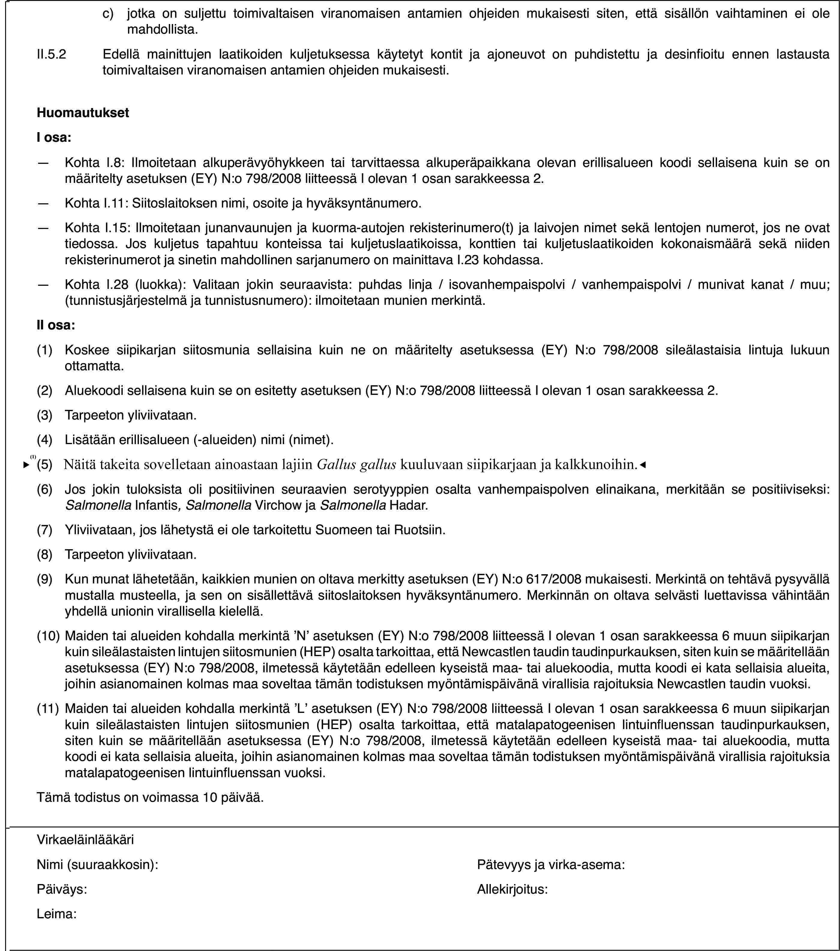 c)jotka on suljettu toimivaltaisen viranomaisen antamien ohjeiden mukaisesti siten, että sisällön vaihtaminen ei ole mahdollista.II.5.2Edellä mainittujen laatikoiden kuljetuksessa käytetyt kontit ja ajoneuvot on puhdistettu ja desinfioitu ennen lastausta toimivaltaisen viranomaisen antamien ohjeiden mukaisesti.HuomautuksetI osa:—Kohta I.8: Ilmoitetaan alkuperävyöhykkeen tai tarvittaessa alkuperäpaikkana olevan erillisalueen koodi sellaisena kuin se on määritelty asetuksen (EY) N:o 798/2008 liitteessä I olevan 1 osan sarakkeessa 2.—Kohta I.11: Siitoslaitoksen nimi, osoite ja hyväksyntänumero.—Kohta I.15: Ilmoitetaan junanvaunujen ja kuorma-autojen rekisterinumero(t) ja laivojen nimet sekä lentojen numerot, jos ne ovat tiedossa. Jos kuljetus tapahtuu konteissa tai kuljetuslaatikoissa, konttien tai kuljetuslaatikoiden kokonaismäärä sekä niiden rekisterinumerot ja sinetin mahdollinen sarjanumero on mainittava I.23 kohdassa.—Kohta I.28 (luokka): Valitaan jokin seuraavista: puhdas linja / isovanhempaispolvi / vanhempaispolvi / munivat kanat / muu; (tunnistusjärjestelmä ja tunnistusnumero): ilmoitetaan munien merkintä.II osa:(1)Koskee siipikarjan siitosmunia sellaisina kuin ne on määritelty asetuksessa (EY) N:o 798/2008 sileälastaisia lintuja lukuun ottamatta.(2)Aluekoodi sellaisena kuin se on esitetty asetuksen (EY) N:o 798/2008 liitteessä I olevan 1 osan sarakkeessa 2.(3)Tarpeeton yliviivataan.(4)Lisätään erillisalueen (-alueiden) nimi (nimet).(5)Sovelletaan lajiin Gallus gallus kuuluvaan siipikarjaan.(6)Jos jokin tuloksista oli positiivinen seuraavien serotyyppien osalta vanhempaispolven elinaikana, merkitään se positiiviseksi: Salmonella Infantis, Salmonella Virchow ja Salmonella Hadar.(7)Yliviivataan, jos lähetystä ei ole tarkoitettu Suomeen tai Ruotsiin.(8)Tarpeeton yliviivataan.(9)Kun munat lähetetään, kaikkien munien on oltava merkitty asetuksen (EY) N:o 617/2008 mukaisesti. Merkintä on tehtävä pysyvällä mustalla musteella, ja sen on sisällettävä siitoslaitoksen hyväksyntänumero. Merkinnän on oltava selvästi luettavissa vähintään yhdellä unionin virallisella kielellä.(10)Maiden tai alueiden kohdalla merkintä ’N’ asetuksen (EY) N:o 798/2008 liitteessä I olevan 1 osan sarakkeessa 6 muun siipikarjan kuin sileälastaisten lintujen siitosmunien (HEP) osalta tarkoittaa, että Newcastlen taudin taudinpurkauksen, siten kuin se määritellään asetuksessa (EY) N:o 798/2008, ilmetessä käytetään edelleen kyseistä maa- tai aluekoodia, mutta koodi ei kata sellaisia alueita, joihin asianomainen kolmas maa soveltaa tämän todistuksen myöntämispäivänä virallisia rajoituksia Newcastlen taudin vuoksi.(11)Maiden tai alueiden kohdalla merkintä ’L’ asetuksen (EY) N:o 798/2008 liitteessä I olevan 1 osan sarakkeessa 6 muun siipikarjan kuin sileälastaisten lintujen siitosmunien (HEP) osalta tarkoittaa, että matalapatogeenisen lintuinfluenssan taudinpurkauksen, siten kuin se määritellään asetuksessa (EY) N:o 798/2008, ilmetessä käytetään edelleen kyseistä maa- tai aluekoodia, mutta koodi ei kata sellaisia alueita, joihin asianomainen kolmas maa soveltaa tämän todistuksen myöntämispäivänä virallisia rajoituksia matalapatogeenisen lintuinfluenssan vuoksi.Tämä todistus on voimassa 10 päivää.VirkaeläinlääkäriNimi (suuraakkosin):Pätevyys ja virka-asema:Päiväys:Allekirjoitus:Leima: