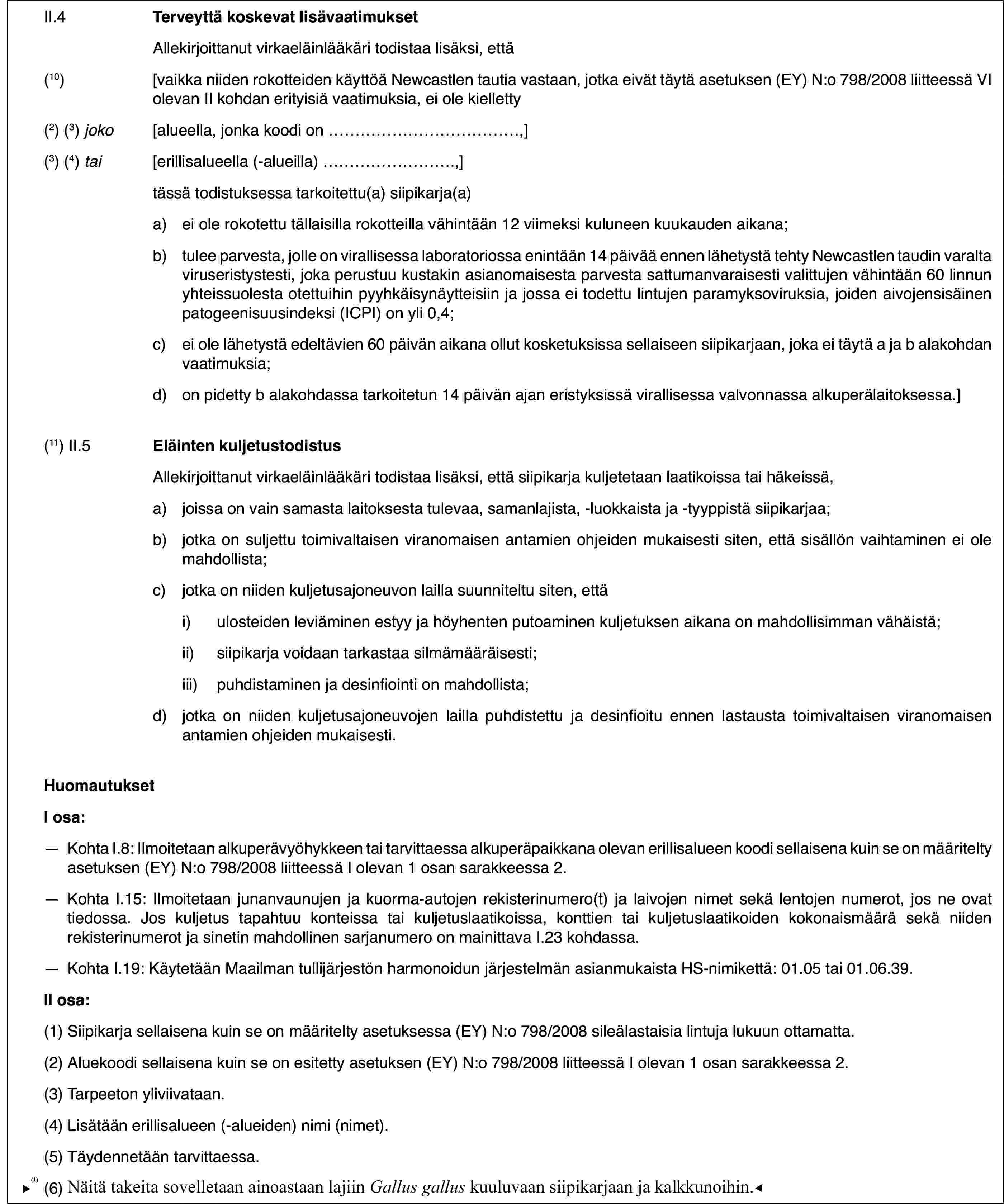 II.4Terveyttä koskevat lisävaatimuksetAllekirjoittanut virkaeläinlääkäri todistaa lisäksi, että(10)[vaikka niiden rokotteiden käyttöä Newcastlen tautia vastaan, jotka eivät täytä asetuksen (EY) N:o 798/2008 liitteessä VI olevan II kohdan erityisiä vaatimuksia, ei ole kielletty(2) (3) joko[alueella, jonka koodi on…,](3) (4) tai[erillisalueella (-alueilla)…,]tässä todistuksessa tarkoitettu(a) siipikarja(a)a)ei ole rokotettu tällaisilla rokotteilla vähintään 12 viimeksi kuluneen kuukauden aikana;b)tulee parvesta, jolle on virallisessa laboratoriossa enintään 14 päivää ennen lähetystä tehty Newcastlen taudin varalta viruseristystesti, joka perustuu kustakin asianomaisesta parvesta sattumanvaraisesti valittujen vähintään 60 linnun yhteissuolesta otettuihin pyyhkäisynäytteisiin ja jossa ei todettu lintujen paramyksoviruksia, joiden aivojensisäinen patogeenisuusindeksi (ICPI) on yli 0,4;c)ei ole lähetystä edeltävien 60 päivän aikana ollut kosketuksissa sellaiseen siipikarjaan, joka ei täytä a ja b alakohdan vaatimuksia;d)on pidetty b alakohdassa tarkoitetun 14 päivän ajan eristyksissä virallisessa valvonnassa alkuperälaitoksessa.](11) II.5Eläinten kuljetustodistusAllekirjoittanut virkaeläinlääkäri todistaa lisäksi, että siipikarja kuljetetaan laatikoissa tai häkeissä,a)joissa on vain samasta laitoksesta tulevaa, samanlajista, -luokkaista ja -tyyppistä siipikarjaa;b)jotka on suljettu toimivaltaisen viranomaisen antamien ohjeiden mukaisesti siten, että sisällön vaihtaminen ei ole mahdollista;c)jotka on niiden kuljetusajoneuvon lailla suunniteltu siten, ettäi)ulosteiden leviäminen estyy ja höyhenten putoaminen kuljetuksen aikana on mahdollisimman vähäistä;ii)siipikarja voidaan tarkastaa silmämääräisesti;iii)puhdistaminen ja desinfiointi on mahdollista;d)jotka on niiden kuljetusajoneuvojen lailla puhdistettu ja desinfioitu ennen lastausta toimivaltaisen viranomaisen antamien ohjeiden mukaisesti.HuomautuksetI osa:—Kohta I.8: Ilmoitetaan alkuperävyöhykkeen tai tarvittaessa alkuperäpaikkana olevan erillisalueen koodi sellaisena kuin se on määritelty asetuksen (EY) N:o 798/2008 liitteessä I olevan 1 osan sarakkeessa 2.—Kohta I.15: Ilmoitetaan junanvaunujen ja kuorma-autojen rekisterinumero(t) ja laivojen nimet sekä lentojen numerot, jos ne ovat tiedossa. Jos kuljetus tapahtuu konteissa tai kuljetuslaatikoissa, konttien tai kuljetuslaatikoiden kokonaismäärä sekä niiden rekisterinumerot ja sinetin mahdollinen sarjanumero on mainittava I.23 kohdassa.—Kohta I.19: Käytetään Maailman tullijärjestön harmonoidun järjestelmän asianmukaista HS-nimikettä: 01.05 tai 01.06.39.II osa:(1)Siipikarja sellaisena kuin se on määritelty asetuksessa (EY) N:o 798/2008 sileälastaisia lintuja lukuun ottamatta.(2)Aluekoodi sellaisena kuin se on esitetty asetuksen (EY) N:o 798/2008 liitteessä I olevan 1 osan sarakkeessa 2.(3)Tarpeeton yliviivataan.(4)Lisätään erillisalueen (-alueiden) nimi (nimet).(5)Täydennetään tarvittaessa.(6)Näitä takeita sovelletaan ainoastaan lajiinGallus galluskuuluvaan siipikarjaan.