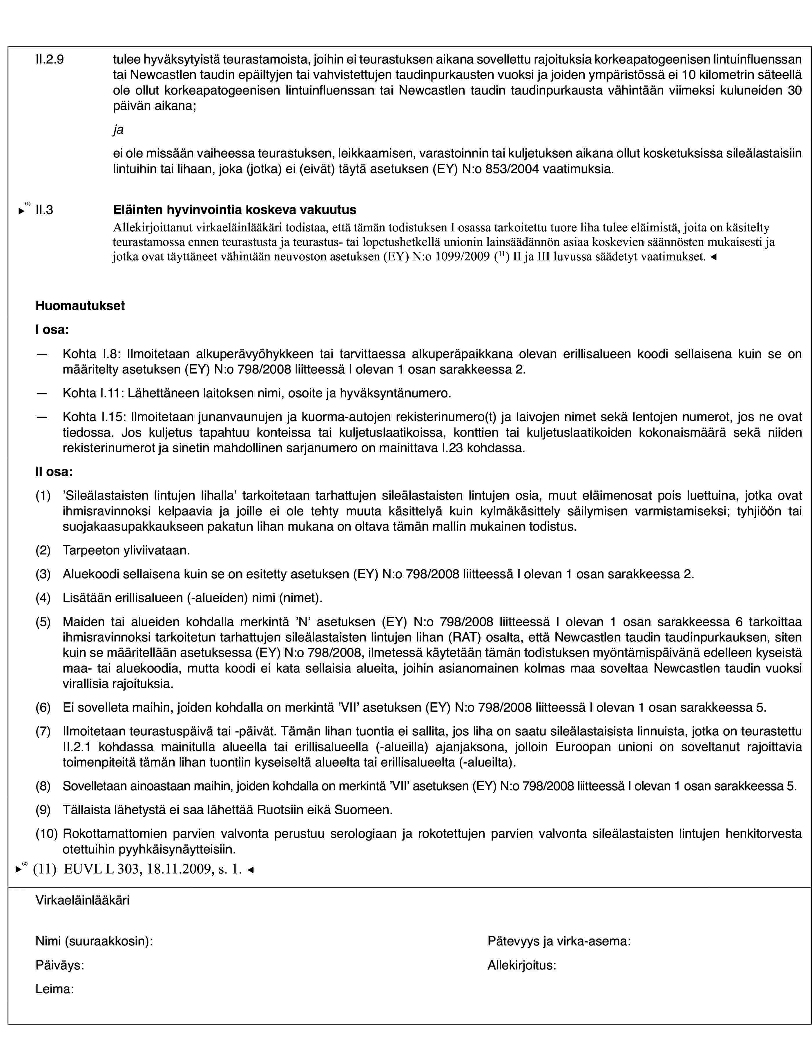 II.2.9tulee hyväksytyistä teurastamoista, joihin ei teurastuksen aikana sovellettu rajoituksia korkeapatogeenisen lintuinfluenssan tai Newcastlen taudin epäiltyjen tai vahvistettujen taudinpurkausten vuoksi ja joiden ympäristössä ei 10 kilometrin säteellä ole ollut korkeapatogeenisen lintuinfluenssan tai Newcastlen taudin taudinpurkausta vähintään viimeksi kuluneiden 30 päivän aikana;jaei ole missään vaiheessa teurastuksen, leikkaamisen, varastoinnin tai kuljetuksen aikana ollut kosketuksissa sileälastaisiin lintuihin tai lihaan, joka (jotka) ei (eivät) täytä asetuksen (EY) N:o 853/2004 vaatimuksia.II.3Eläinten hyvinvointia koskeva vakuutusAllekirjoittanut virkaeläinlääkäri vakuuttaa lukeneensa ja ymmärtäneensä direktiivin 93/119/EY ja todistaa, että tässä todistuksessa tarkoitettu liha tulee sileälastaisista linnuista, joita on kohdeltu teurastamossa ennen teurastusta ja teurastus- tai lopetushetkellä direktiivissä 93/119/EY säädettyjen asiaa koskevien säännösten mukaisesti.HuomautuksetI osa:—Kohta I.8: Ilmoitetaan alkuperävyöhykkeen tai tarvittaessa alkuperäpaikkana olevan erillisalueen koodi sellaisena kuin se on määritelty asetuksen (EY) N:o 798/2008 liitteessä I olevan 1 osan sarakkeessa 2.—Kohta I.11: Lähettäneen laitoksen nimi, osoite ja hyväksyntänumero.—Kohta I.15: Ilmoitetaan junanvaunujen ja kuorma-autojen rekisterinumero(t) ja laivojen nimet sekä lentojen numerot, jos ne ovat tiedossa. Jos kuljetus tapahtuu konteissa tai kuljetuslaatikoissa, konttien tai kuljetuslaatikoiden kokonaismäärä sekä niiden rekisterinumerot ja sinetin mahdollinen sarjanumero on mainittava I.23 kohdassa.II osa:(1)’Sileälastaisten lintujen lihalla’ tarkoitetaan tarhattujen sileälastaisten lintujen osia, muut eläimenosat pois luettuina, jotka ovat ihmisravinnoksi kelpaavia ja joille ei ole tehty muuta käsittelyä kuin kylmäkäsittely säilymisen varmistamiseksi; tyhjiöön tai suojakaasupakkaukseen pakatun lihan mukana on oltava tämän mallin mukainen todistus.(2)Tarpeeton yliviivataan.(3)Aluekoodi sellaisena kuin se on esitetty asetuksen (EY) N:o 798/2008 liitteessä I olevan 1 osan sarakkeessa 2.(4)Lisätään erillisalueen (-alueiden) nimi (nimet).(5)Maiden tai alueiden kohdalla merkintä ’N’ asetuksen (EY) N:o 798/2008 liitteessä I olevan 1 osan sarakkeessa 6 tarkoittaa ihmisravinnoksi tarkoitetun tarhattujen sileälastaisten lintujen lihan (RAT) osalta, että Newcastlen taudin taudinpurkauksen, siten kuin se määritellään asetuksessa (EY) N:o 798/2008, ilmetessä käytetään tämän todistuksen myöntämispäivänä edelleen kyseistä maa- tai aluekoodia, mutta koodi ei kata sellaisia alueita, joihin asianomainen kolmas maa soveltaa Newcastlen taudin vuoksi virallisia rajoituksia.(6)Ei sovelleta maihin, joiden kohdalla on merkintä ’VII’ asetuksen (EY) N:o 798/2008 liitteessä I olevan 1 osan sarakkeessa 5.(7)Ilmoitetaan teurastuspäivä tai -päivät. Tämän lihan tuontia ei sallita, jos liha on saatu sileälastaisista linnuista, jotka on teurastettu II.2.1 kohdassa mainitulla alueella tai erillisalueella (-alueilla) ajanjaksona, jolloin Euroopan unioni on soveltanut rajoittavia toimenpiteitä tämän lihan tuontiin kyseiseltä alueelta tai erillisalueelta (-alueilta).(8)Sovelletaan ainoastaan maihin, joiden kohdalla on merkintä ’VII’ asetuksen (EY) N:o 798/2008 liitteessä I olevan 1 osan sarakkeessa 5.(9)Tällaista lähetystä ei saa lähettää Ruotsiin eikä Suomeen.(10)Rokottamattomien parvien valvonta perustuu serologiaan ja rokotettujen parvien valvonta sileälastaisten lintujen henkitorvesta otettuihin pyyhkäisynäytteisiin.VirkaeläinlääkäriNimi (suuraakkosin):Pätevyys ja virka-asema:Päiväys:Allekirjoitus:Leima: