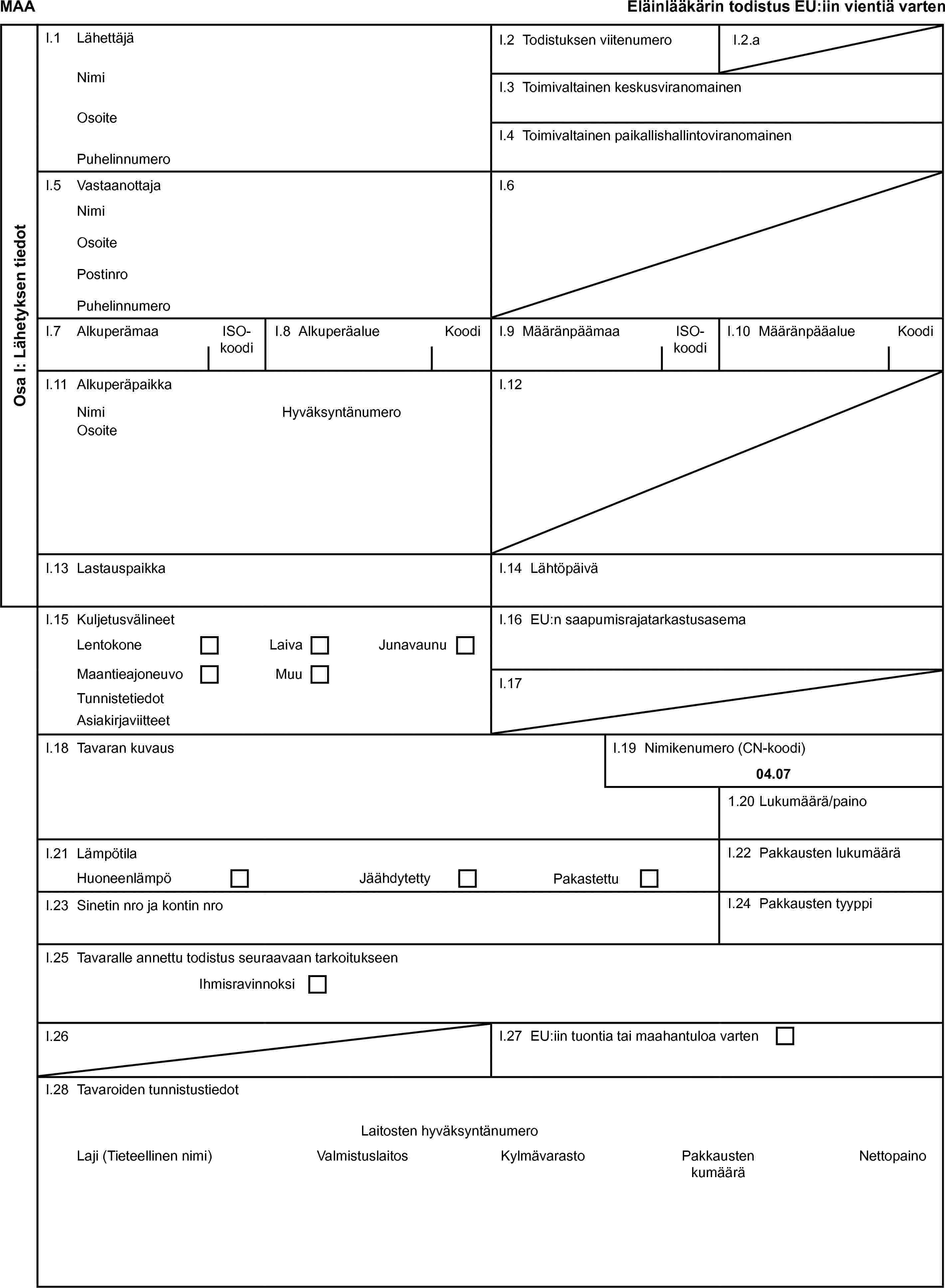 MAAEläinlääkärin todistus EU:iin vientiä vartenOsa I: Lähetyksen tiedotI.1 LähettäjäI.2 Todistuksen viitenumeroI.2.aNimiI.3 Toimivaltainen keskusviranomainenOsoiteI.4 Toimivaltainen paikallishallintoviranomainenPuhelinnumeroI.5 VastaanottajaI.6NimiOsoitePostinroPuhelinnumeroI.7 AlkuperämaaISO-koodiI.8 AlkuperäalueKoodiI.9 MääränpäämaaISO-koodiI.10 MääränpääalueKoodiI.11 AlkuperäpaikkaI.12NimiHyväksyntänumeroOsoiteI.13 LastauspaikkaI.14 LähtöpäiväI.15 KuljetusvälineetI.16 EU:n saapumisrajatarkastusasemaLentokoneLaivaJunavaunuMaantieajoneuvoMuuI.17TunnistetiedotAsiakirjaviitteetI.18 Tavaran kuvausI.19 Nimikenumero (CN-koodi)04.071.20 Lukumäärä/painoI.21 LämpötilaI.22 Pakkausten lukumääräHuoneenlämpöJäähdytettyPakastettuI.23 Sinetin nro ja kontin nroI.24 Pakkausten tyyppiI.25 Tavaralle annettu todistus seuraavaan tarkoitukseenIhmisravinnoksiI.26I.27 EU:iin tuontia tai maahantuloa vartenI.28 Tavaroiden tunnistustiedotLaitosten hyväksyntänumeroLaji (Tieteellinen nimi)ValmistuslaitosKylmävarastoPakkausten kumääräNettopaino