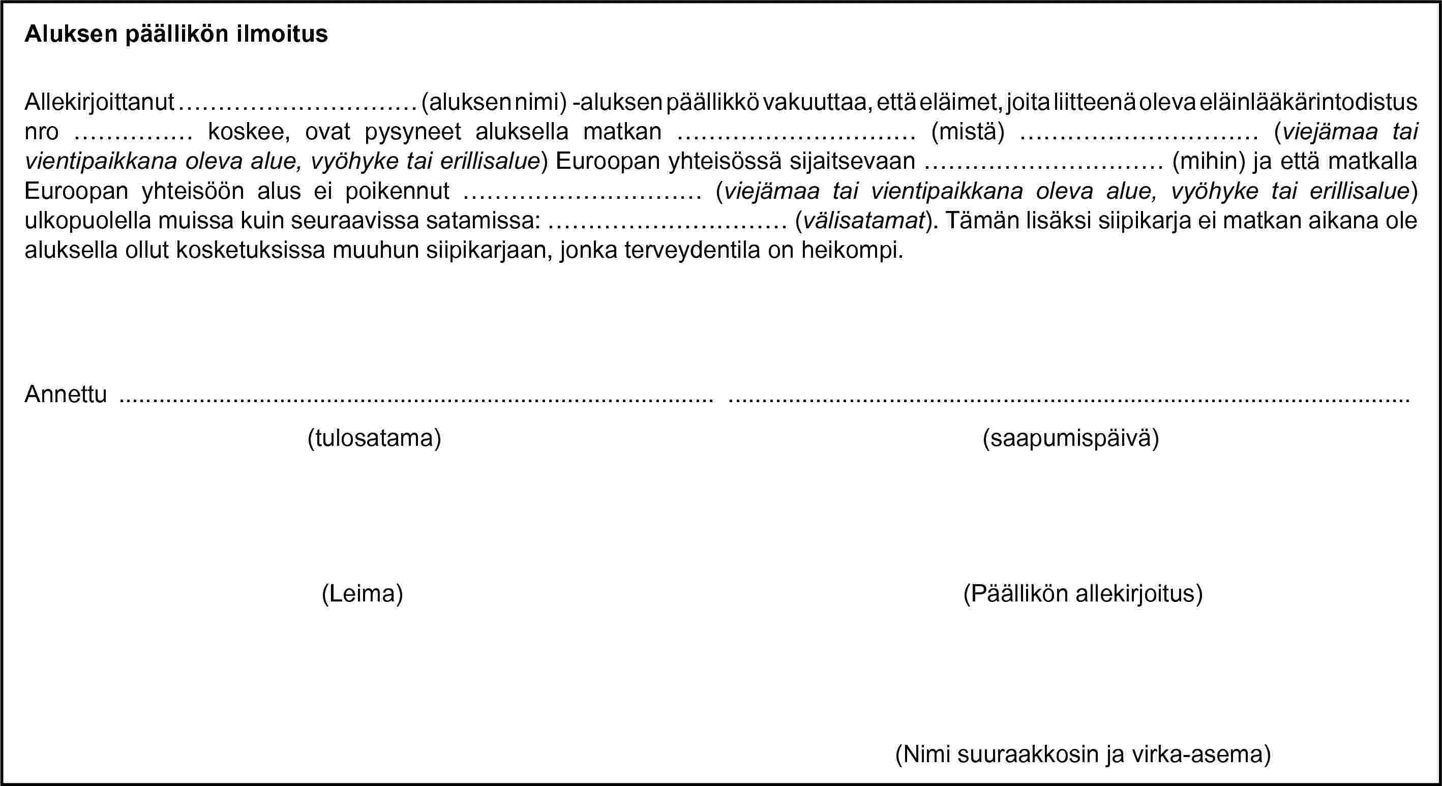 Aluksen päällikön ilmoitusAllekirjoittanut … (aluksen nimi) -aluksen päällikkö vakuuttaa, että eläimet, joita liitteenä oleva eläinlääkärintodistus nro … koskee, ovat pysyneet aluksella matkan … (mistä) … (viejämaa tai vientipaikkana oleva alue, vyöhyke tai erillisalue) Euroopan yhteisössä sijaitsevaan … (mihin) ja että matkalla Euroopan yhteisöön alus ei poikennut … (viejämaa tai vientipaikkana oleva alue, vyöhyke tai erillisalue) ulkopuolella muissa kuin seuraavissa satamissa: … (välisatamat). Tämän lisäksi siipikarja ei matkan aikana ole aluksella ollut kosketuksissa muuhun siipikarjaan, jonka terveydentila on heikompi.Annettu … …(tulosatama)(saapumispäivä)(Leima)(Päällikön allekirjoitus)(Nimi suuraakkosin ja virka-asema)