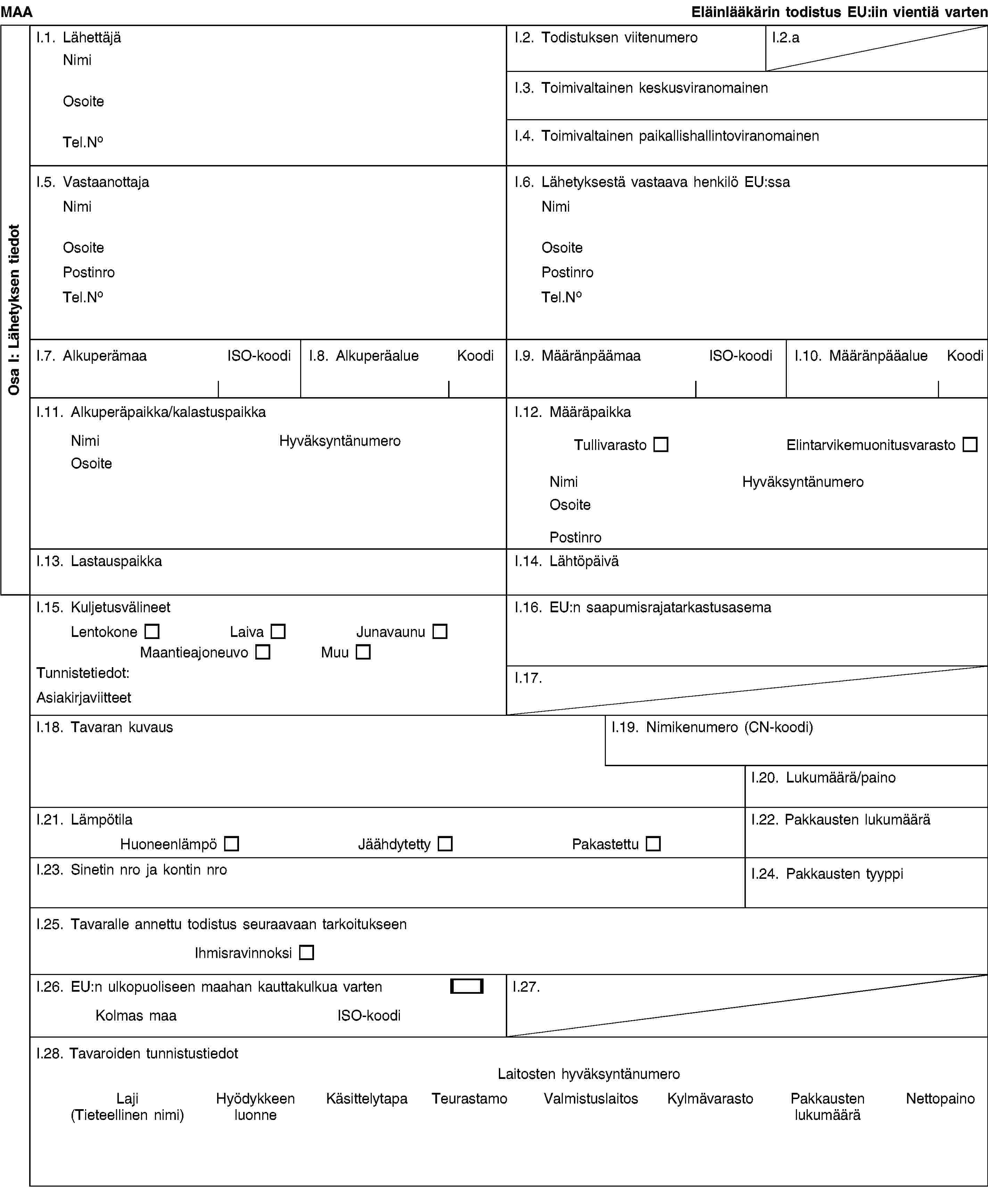 Osa I: Lähetyksen tiedotMAAEläinlääkärin todistus EU:iin vientiä vartenI.1. LähettäjäNimiOsoiteTel.NoI.2. Todistuksen viitenumeroI.2.aI.3. Toimivaltainen keskusviranomainenI.4. Toimivaltainen paikallishallintoviranomainenI.5. VastaanottajaNimiOsoitePostinroTel.NoI.6. Lähetyksestä vastaava henkilö EU:ssaNimiOsoitePostinroTel.NoI.7. AlkuperämaaISO-koodiI.8. AlkuperäalueKoodiI.9. MääränpäämaaISO-koodiI.10. MääränpääalueKoodiI.11. Alkuperäpaikka/kalastuspaikkaNimiHyväksyntänumeroOsoiteI.12. MääräpaikkaTullivarastoElintarvikemuonitusvarastoNimiHyväksyntänumeroOsoitePostinroI.13. LastauspaikkaI.14. LähtöpäiväI.15. KuljetusvälineetLentokoneLaivaJunavaunuMaantieajoneuvoMuuTunnistetiedot:AsiakirjaviitteetI.16. EU:n saapumisrajatarkastusasemaI.17.I.18. Tavaran kuvausI.19. Nimikenumero (CN-koodi)I.20. Lukumäärä/painoI.21. LämpötilaHuoneenlämpöJäähdytettyPakastettuI.22. Pakkausten lukumääräI.23. Sinetin nro ja kontin nroI.24. Pakkausten tyyppiI.25. Tavaralle annettu todistus seuraavaan tarkoitukseenIhmisravinnoksiI.26. EU:n ulkopuoliseen maahan kauttakulkua vartenKolmas maaISO-koodiI.27.I.28. Tavaroiden tunnistustiedotLaitosten hyväksyntänumeroLaji(Tieteellinen nimi)Hyödykkeen luonneKäsittelytapaTeurastamoValmistuslaitosKylmävarastoPakkausten lukumääräNettopaino
