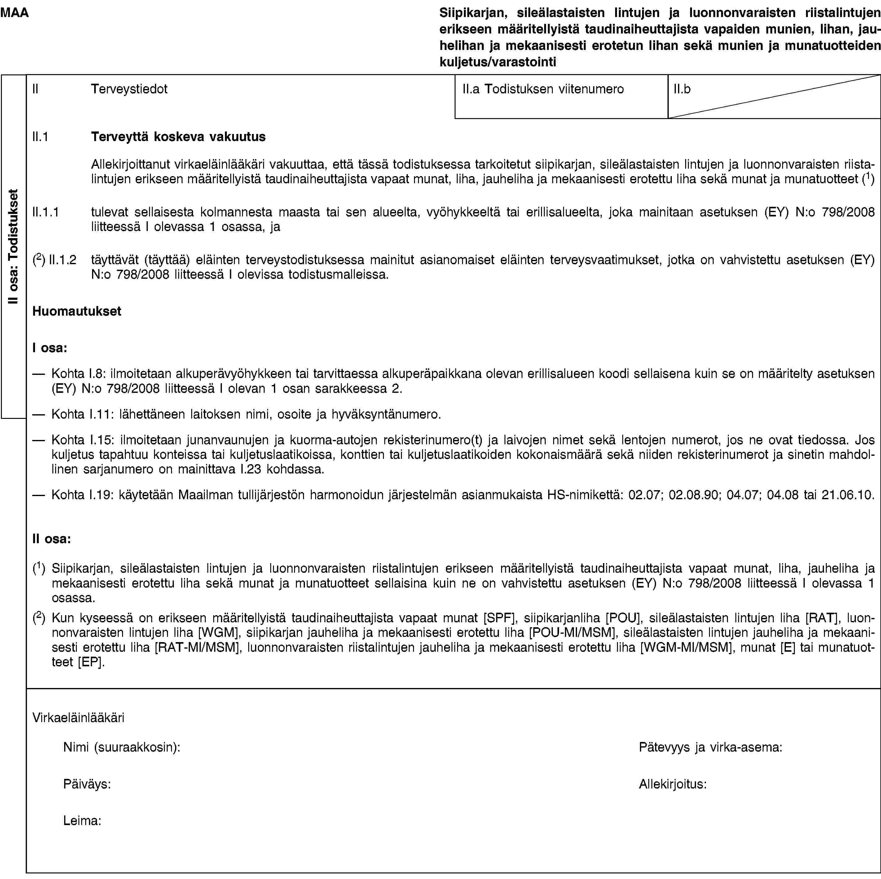 II osa: TodistuksetMAASiipikarjan, sileälastaisten lintujen ja luonnonvaraisten riistalintujen erikseen määritellyistä taudinaiheuttajista vapaiden munien, lihan, jauhelihan ja mekaanisesti erotetun lihan sekä munien ja munatuotteiden kuljetus/varastointiII TerveystiedotII.a Todistuksen viitenumeroII.bII.1 Terveyttä koskeva vakuutusAllekirjoittanut virkaeläinlääkäri vakuuttaa, että tässä todistuksessa tarkoitetut siipikarjan, sileälastaisten lintujen ja luonnonvaraisten riistalintujen erikseen määritellyistä taudinaiheuttajista vapaat munat, liha, jauheliha ja mekaanisesti erotettu liha sekä munat ja munatuotteet (1)II.1.1 tulevat sellaisesta kolmannesta maasta tai sen alueelta, vyöhykkeeltä tai erillisalueelta, joka mainitaan asetuksen (EY) N:o 798/2008 liitteessä I olevassa 1 osassa, ja(2) II.1.2 täyttävät (täyttää) eläinten terveystodistuksessa mainitut asianomaiset eläinten terveysvaatimukset, jotka on vahvistettu asetuksen (EY) N:o 798/2008 liitteessä I olevissa todistusmalleissa.HuomautuksetI osa:Kohta I.8: ilmoitetaan alkuperävyöhykkeen tai tarvittaessa alkuperäpaikkana olevan erillisalueen koodi sellaisena kuin se on määritelty asetuksen (EY) N:o 798/2008 liitteessä I olevan 1 osan sarakkeessa 2.Kohta I.11: lähettäneen laitoksen nimi, osoite ja hyväksyntänumero.Kohta I.15: ilmoitetaan junanvaunujen ja kuorma-autojen rekisterinumero(t) ja laivojen nimet sekä lentojen numerot, jos ne ovat tiedossa. Jos kuljetus tapahtuu konteissa tai kuljetuslaatikoissa, konttien tai kuljetuslaatikoiden kokonaismäärä sekä niiden rekisterinumerot ja sinetin mahdollinen sarjanumero on mainittava I.23 kohdassa.Kohta I.19: käytetään Maailman tullijärjestön harmonoidun järjestelmän asianmukaista HS-nimikettä: 02.07; 02.08.90; 04.07; 04.08 tai 21.06.10.II osa:(1) Siipikarjan, sileälastaisten lintujen ja luonnonvaraisten riistalintujen erikseen määritellyistä taudinaiheuttajista vapaat munat, liha, jauheliha ja mekaanisesti erotettu liha sekä munat ja munatuotteet sellaisina kuin ne on vahvistettu asetuksen (EY) N:o 798/2008 liitteessä I olevassa 1 osassa.(2) Kun kyseessä on erikseen määritellyistä taudinaiheuttajista vapaat munat [SPF], siipikarjanliha [POU], sileälastaisten lintujen liha [RAT], luonnonvaraisten lintujen liha [WGM], siipikarjan jauheliha ja mekaanisesti erotettu liha [POU-MI/MSM], sileälastaisten lintujen jauheliha ja mekaanisesti erotettu liha [RAT-MI/MSM], luonnonvaraisten riistalintujen jauheliha ja mekaanisesti erotettu liha [WGM-MI/MSM], munat [E] tai munatuotteet [EP].VirkaeläinlääkäriNimi (suuraakkosin):Pätevyys ja virka-asema:Päiväys:Allekirjoitus:Leima: