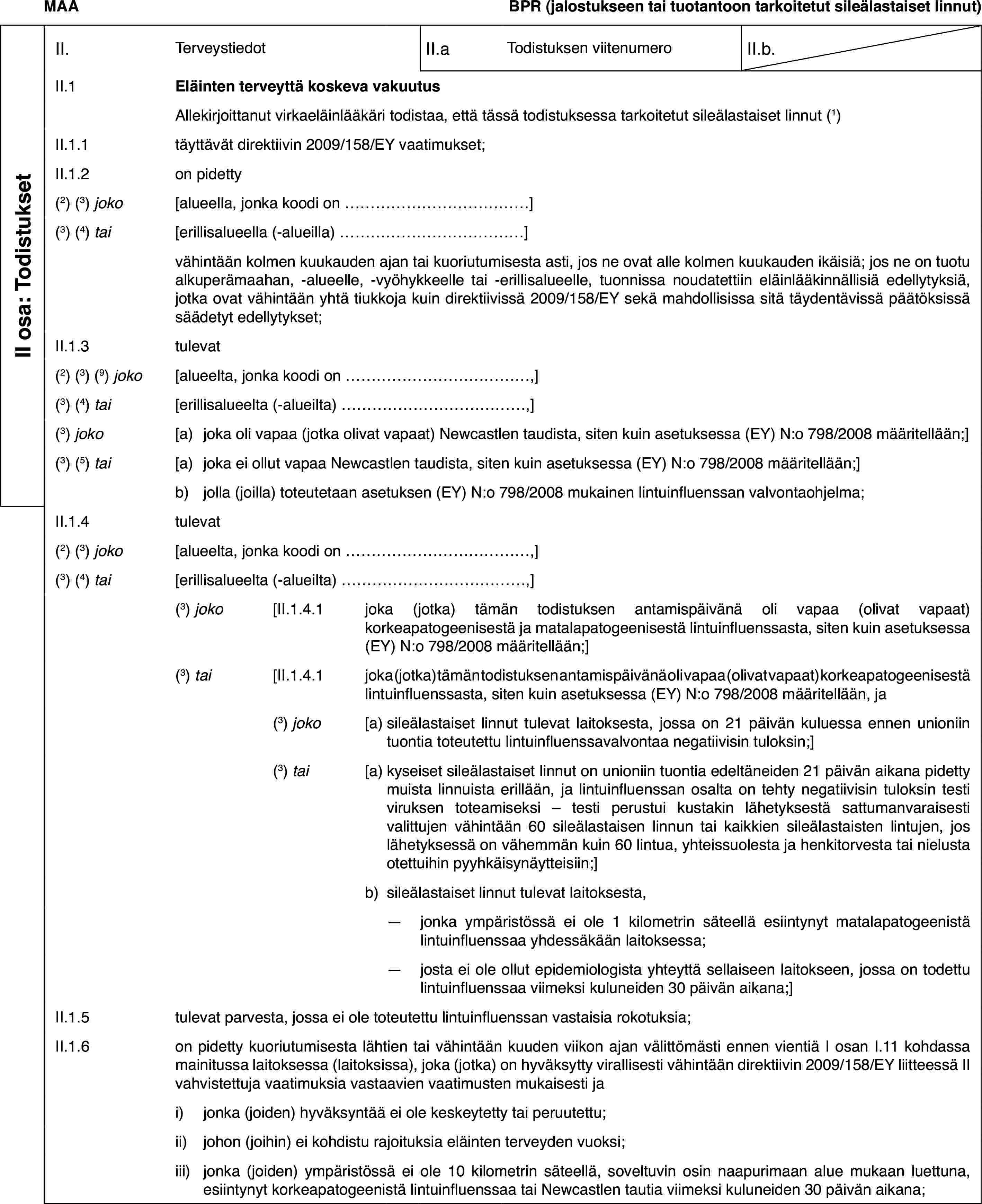 MAABPR (jalostukseen tai tuotantoon tarkoitetut sileälastaiset linnut)II osa: TodistuksetII.TerveystiedotII.aTodistuksen viitenumeroII.b.II.1Eläinten terveyttä koskeva vakuutusAllekirjoittanut virkaeläinlääkäri todistaa, että tässä todistuksessa tarkoitetut sileälastaiset linnut (1)II.1.1täyttävät direktiivin 2009/158/EY vaatimukset;II.1.2on pidetty(2) (3) joko[alueella, jonka koodi on…](3) (4) tai[erillisalueella (-alueilla)…]vähintään kolmen kuukauden ajan tai kuoriutumisesta asti, jos ne ovat alle kolmen kuukauden ikäisiä; jos ne on tuotu alkuperämaahan, -alueelle, -vyöhykkeelle tai -erillisalueelle, tuonnissa noudatettiin eläinlääkinnällisiä edellytyksiä, jotka ovat vähintään yhtä tiukkoja kuin direktiivissä 2009/158/EY sekä mahdollisissa sitä täydentävissä päätöksissä säädetyt edellytykset;II.1.3tulevat(2) (3) (9) joko[alueelta, jonka koodi on…,](3) (4) tai[erillisalueelta (-alueilta)…,](3) joko[a)joka oli vapaa (jotka olivat vapaat) Newcastlen taudista, siten kuin asetuksessa (EY) N:o 798/2008 määritellään;](3) (5) tai[a)joka ei ollut vapaa Newcastlen taudista, siten kuin asetuksessa (EY) N:o 798/2008 määritellään;]b)jolla (joilla) toteutetaan asetuksen (EY) N:o 798/2008 mukainen lintuinfluenssan valvontaohjelma;II.1.4tulevat(2) (3) joko[alueelta, jonka koodi on…,](3) (4) tai[erillisalueelta (-alueilta)…,](3) joko[II.1.4.1joka (jotka) tämän todistuksen antamispäivänä oli vapaa (olivat vapaat) korkeapatogeenisestä ja matalapatogeenisestä lintuinfluenssasta, siten kuin asetuksessa (EY) N:o 798/2008 määritellään;](3) tai[II.1.4.1joka (jotka) tämän todistuksen antamispäivänä oli vapaa (olivat vapaat) korkeapatogeenisestä lintuinfluenssasta, siten kuin asetuksessa (EY) N:o 798/2008 määritellään, ja(3) joko[a)sileälastaiset linnut tulevat laitoksesta, jossa on 21 päivän kuluessa ennen unioniin tuontia toteutettu lintuinfluenssavalvontaa negatiivisin tuloksin;](3) tai[a)kyseiset sileälastaiset linnut on unioniin tuontia edeltäneiden 21 päivän aikana pidetty muista linnuista erillään, ja lintuinfluenssan osalta on tehty negatiivisin tuloksin testi viruksen toteamiseksi – testi perustui kustakin lähetyksestä sattumanvaraisesti valittujen vähintään 60 sileälastaisen linnun tai kaikkien sileälastaisten lintujen, jos lähetyksessä on vähemmän kuin 60 lintua, yhteissuolesta ja henkitorvesta tai nielusta otettuihin pyyhkäisynäytteisiin;]b)sileälastaiset linnut tulevat laitoksesta,—jonka ympäristössä ei ole 1 kilometrin säteellä esiintynyt matalapatogeenistä lintuinfluenssaa yhdessäkään laitoksessa;—josta ei ole ollut epidemiologista yhteyttä sellaiseen laitokseen, jossa on todettu lintuinfluenssaa viimeksi kuluneiden 30 päivän aikana;]II.1.5tulevat parvesta, jossa ei ole toteutettu lintuinfluenssan vastaisia rokotuksia;II.1.6on pidetty kuoriutumisesta lähtien tai vähintään kuuden viikon ajan välittömästi ennen vientiä I osan I.11 kohdassa mainitussa laitoksessa (laitoksissa), joka (jotka) on hyväksytty virallisesti vähintään direktiivin 2009/158/EY liitteessä II vahvistettuja vaatimuksia vastaavien vaatimusten mukaisesti jai)jonka (joiden) hyväksyntää ei ole keskeytetty tai peruutettu;ii)johon (joihin) ei kohdistu rajoituksia eläinten terveyden vuoksi;iii)jonka (joiden) ympäristössä ei ole 10 kilometrin säteellä, soveltuvin osin naapurimaan alue mukaan luettuna, esiintynyt korkeapatogeenistä lintuinfluenssaa tai Newcastlen tautia viimeksi kuluneiden 30 päivän aikana;