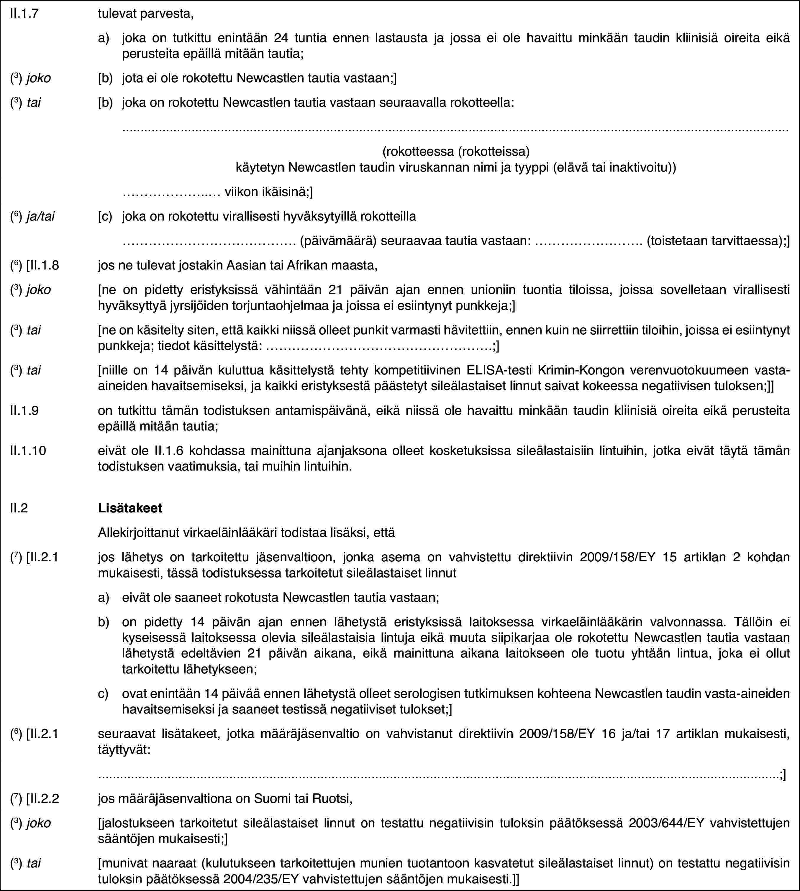 II.1.7tulevat parvesta,a)joka on tutkittu enintään 24 tuntia ennen lastausta ja jossa ei ole havaittu minkään taudin kliinisiä oireita eikä perusteita epäillä mitään tautia;(3) joko[b)jota ei ole rokotettu Newcastlen tautia vastaan;](3) tai[b)joka on rokotettu Newcastlen tautia vastaan seuraavalla rokotteella:(rokotteessa (rokotteissa) käytetyn Newcastlen taudin viruskannan nimi ja tyyppi (elävä tai inaktivoitu))… viikon ikäisinä;](6) ja/tai[c)joka on rokotettu virallisesti hyväksytyillä rokotteilla… (päivämäärä) seuraavaa tautia vastaan: … (toistetaan tarvittaessa);](6) [II.1.8jos ne tulevat jostakin Aasian tai Afrikan maasta,(3) joko[ne on pidetty eristyksissä vähintään 21 päivän ajan ennen unioniin tuontia tiloissa, joissa sovelletaan virallisesti hyväksyttyä jyrsijöiden torjuntaohjelmaa ja joissa ei esiintynyt punkkeja;](3) tai[ne on käsitelty siten, että kaikki niissä olleet punkit varmasti hävitettiin, ennen kuin ne siirrettiin tiloihin, joissa ei esiintynyt punkkeja; tiedot käsittelystä: …;](3) tai[niille on 14 päivän kuluttua käsittelystä tehty kompetitiivinen ELISA-testi Krimin-Kongon verenvuotokuumeen vasta-aineiden havaitsemiseksi, ja kaikki eristyksestä päästetyt sileälastaiset linnut saivat kokeessa negatiivisen tuloksen;]]II.1.9on tutkittu tämän todistuksen antamispäivänä, eikä niissä ole havaittu minkään taudin kliinisiä oireita eikä perusteita epäillä mitään tautia;II.1.10eivät ole II.1.6 kohdassa mainittuna ajanjaksona olleet kosketuksissa sileälastaisiin lintuihin, jotka eivät täytä tämän todistuksen vaatimuksia, tai muihin lintuihin.II.2LisätakeetAllekirjoittanut virkaeläinlääkäri todistaa lisäksi, että(7) [II.2.1jos lähetys on tarkoitettu jäsenvaltioon, jonka asema on vahvistettu direktiivin 2009/158/EY 15 artiklan 2 kohdan mukaisesti, tässä todistuksessa tarkoitetut sileälastaiset linnuta)eivät ole saaneet rokotusta Newcastlen tautia vastaan;b)on pidetty 14 päivän ajan ennen lähetystä eristyksissä laitoksessa virkaeläinlääkärin valvonnassa. Tällöin ei kyseisessä laitoksessa olevia sileälastaisia lintuja eikä muuta siipikarjaa ole rokotettu Newcastlen tautia vastaan lähetystä edeltävien 21 päivän aikana, eikä mainittuna aikana laitokseen ole tuotu yhtään lintua, joka ei ollut tarkoitettu lähetykseen;c)ovat enintään 14 päivää ennen lähetystä olleet serologisen tutkimuksen kohteena Newcastlen taudin vasta-aineiden havaitsemiseksi ja saaneet testissä negatiiviset tulokset;](6) [II.2.1seuraavat lisätakeet, jotka määräjäsenvaltio on vahvistanut direktiivin 2009/158/EY 16 ja/tai 17 artiklan mukaisesti, täyttyvät:;](7) [II.2.2jos määräjäsenvaltiona on Suomi tai Ruotsi,(3) joko[jalostukseen tarkoitetut sileälastaiset linnut on testattu negatiivisin tuloksin päätöksessä 2003/644/EY vahvistettujen sääntöjen mukaisesti;](3) tai[munivat naaraat (kulutukseen tarkoitettujen munien tuotantoon kasvatetut sileälastaiset linnut) on testattu negatiivisin tuloksin päätöksessä 2004/235/EY vahvistettujen sääntöjen mukaisesti.]]