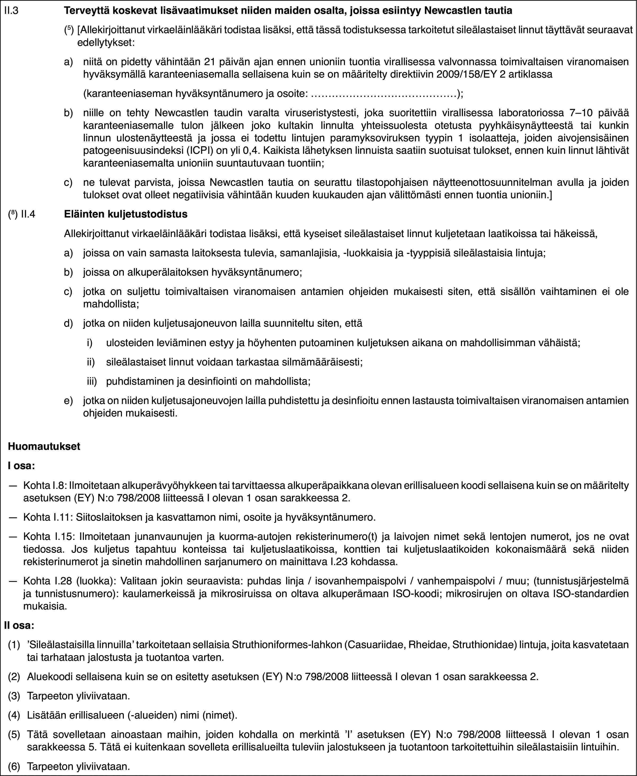 II.3Terveyttä koskevat lisävaatimukset niiden maiden osalta, joissa esiintyy Newcastlen tautia(5)[Allekirjoittanut virkaeläinlääkäri todistaa lisäksi, että tässä todistuksessa tarkoitetut sileälastaiset linnut täyttävät seuraavat edellytykset:a)niitä on pidetty vähintään 21 päivän ajan ennen unioniin tuontia virallisessa valvonnassa toimivaltaisen viranomaisen hyväksymällä karanteeniasemalla sellaisena kuin se on määritelty direktiivin 2009/158/EY 2 artiklassa(karanteeniaseman hyväksyntänumero ja osoite: …);b)niille on tehty Newcastlen taudin varalta viruseristystesti, joka suoritettiin virallisessa laboratoriossa 7–10 päivää karanteeniasemalle tulon jälkeen joko kultakin linnulta yhteissuolesta otetusta pyyhkäisynäytteestä tai kunkin linnun ulostenäytteestä ja jossa ei todettu lintujen paramyksoviruksen tyypin 1 isolaatteja, joiden aivojensisäinen patogeenisuusindeksi (ICPI) on yli 0,4. Kaikista lähetyksen linnuista saatiin suotuisat tulokset, ennen kuin linnut lähtivät karanteeniasemalta unioniin suuntautuvaan tuontiin;c)ne tulevat parvista, joissa Newcastlen tautia on seurattu tilastopohjaisen näytteenottosuunnitelman avulla ja joiden tulokset ovat olleet negatiivisia vähintään kuuden kuukauden ajan välittömästi ennen tuontia unioniin.](8) II.4Eläinten kuljetustodistusAllekirjoittanut virkaeläinlääkäri todistaa lisäksi, että kyseiset sileälastaiset linnut kuljetetaan laatikoissa tai häkeissä,a)joissa on vain samasta laitoksesta tulevia, samanlajisia, -luokkaisia ja -tyyppisiä sileälastaisia lintuja;b)joissa on alkuperälaitoksen hyväksyntänumero;c)jotka on suljettu toimivaltaisen viranomaisen antamien ohjeiden mukaisesti siten, että sisällön vaihtaminen ei ole mahdollista;d)jotka on niiden kuljetusajoneuvon lailla suunniteltu siten, ettäi)ulosteiden leviäminen estyy ja höyhenten putoaminen kuljetuksen aikana on mahdollisimman vähäistä;ii)sileälastaiset linnut voidaan tarkastaa silmämääräisesti;iii)puhdistaminen ja desinfiointi on mahdollista;e)jotka on niiden kuljetusajoneuvojen lailla puhdistettu ja desinfioitu ennen lastausta toimivaltaisen viranomaisen antamien ohjeiden mukaisesti.HuomautuksetI osa:—Kohta I.8: Ilmoitetaan alkuperävyöhykkeen tai tarvittaessa alkuperäpaikkana olevan erillisalueen koodi sellaisena kuin se on määritelty asetuksen (EY) N:o 798/2008 liitteessä I olevan 1 osan sarakkeessa 2.—Kohta I.11: Siitoslaitoksen ja kasvattamon nimi, osoite ja hyväksyntänumero.—Kohta I.15: Ilmoitetaan junanvaunujen ja kuorma-autojen rekisterinumero(t) ja laivojen nimet sekä lentojen numerot, jos ne ovat tiedossa. Jos kuljetus tapahtuu konteissa tai kuljetuslaatikoissa, konttien tai kuljetuslaatikoiden kokonaismäärä sekä niiden rekisterinumerot ja sinetin mahdollinen sarjanumero on mainittava I.23 kohdassa.—Kohta I.28 (luokka): Valitaan jokin seuraavista: puhdas linja / isovanhempaispolvi / vanhempaispolvi / muu; (tunnistusjärjestelmä ja tunnistusnumero): kaulamerkeissä ja mikrosiruissa on oltava alkuperämaan ISO-koodi; mikrosirujen on oltava ISO-standardien mukaisia.II osa:(1)’Sileälastaisilla linnuilla’ tarkoitetaan sellaisia Struthioniformes-lahkon (Casuariidae, Rheidae, Struthionidae) lintuja, joita kasvatetaan tai tarhataan jalostusta ja tuotantoa varten.(2)Aluekoodi sellaisena kuin se on esitetty asetuksen (EY) N:o 798/2008 liitteessä I olevan 1 osan sarakkeessa 2.(3)Tarpeeton yliviivataan.(4)Lisätään erillisalueen (-alueiden) nimi (nimet).(5)Tätä sovelletaan ainoastaan maihin, joiden kohdalla on merkintä ’I’ asetuksen (EY) N:o 798/2008 liitteessä I olevan 1 osan sarakkeessa 5. Tätä ei kuitenkaan sovelleta erillisalueilta tuleviin jalostukseen ja tuotantoon tarkoitettuihin sileälastaisiin lintuihin.(6)Tarpeeton yliviivataan.