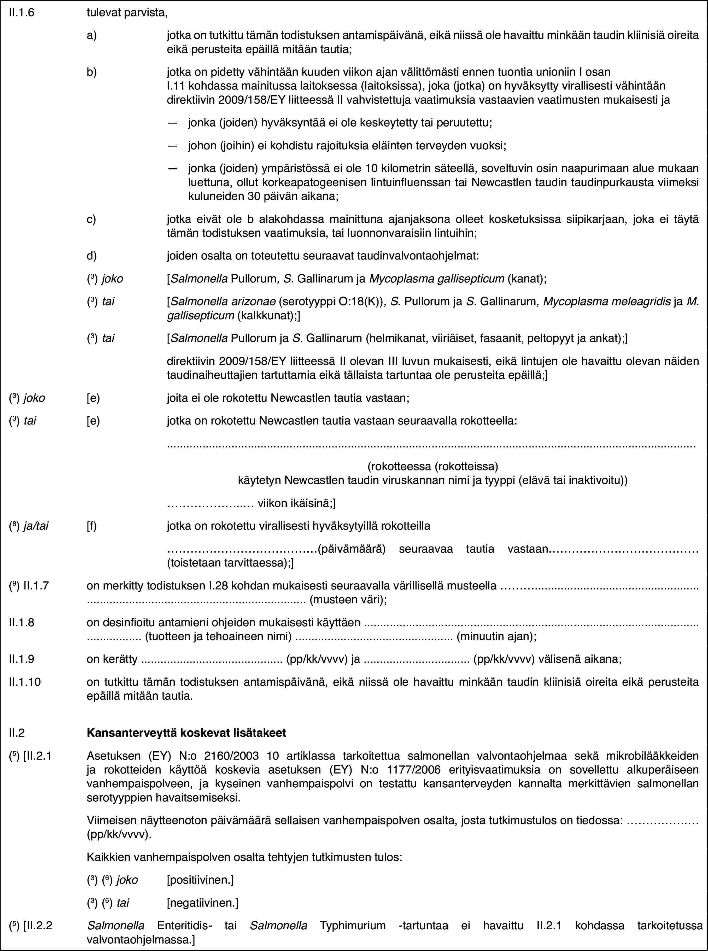 II.1.6tulevat parvista,a)jotka on tutkittu tämän todistuksen antamispäivänä, eikä niissä ole havaittu minkään taudin kliinisiä oireita eikä perusteita epäillä mitään tautia;b)jotka on pidetty vähintään kuuden viikon ajan välittömästi ennen tuontia unioniin I osan I.11 kohdassa mainitussa laitoksessa (laitoksissa), joka (jotka) on hyväksytty virallisesti vähintään direktiivin 2009/158/EY liitteessä II vahvistettuja vaatimuksia vastaavien vaatimusten mukaisesti ja—jonka (joiden) hyväksyntää ei ole keskeytetty tai peruutettu;—johon (joihin) ei kohdistu rajoituksia eläinten terveyden vuoksi;—jonka (joiden) ympäristössä ei ole 10 kilometrin säteellä, soveltuvin osin naapurimaan alue mukaan luettuna, ollut korkeapatogeenisen lintuinfluenssan tai Newcastlen taudin taudinpurkausta viimeksi kuluneiden 30 päivän aikana;c)jotka eivät ole b alakohdassa mainittuna ajanjaksona olleet kosketuksissa siipikarjaan, joka ei täytä tämän todistuksen vaatimuksia, tai luonnonvaraisiin lintuihin;d)joiden osalta on toteutettu seuraavat taudinvalvontaohjelmat:(3) joko[Salmonella Pullorum, S. Gallinarum ja Mycoplasma gallisepticum (kanat);(3) tai[Salmonella arizonae (serotyyppi O:18(K)), S. Pullorum ja S. Gallinarum, Mycoplasma meleagridis ja M. gallisepticum (kalkkunat);](3) tai[Salmonella Pullorum ja S. Gallinarum (helmikanat, viiriäiset, fasaanit, peltopyyt ja ankat);]direktiivin 2009/158/EY liitteessä II olevan III luvun mukaisesti, eikä lintujen ole havaittu olevan näiden taudinaiheuttajien tartuttamia eikä tällaista tartuntaa ole perusteita epäillä;](3) joko[e)joita ei ole rokotettu Newcastlen tautia vastaan;(3) tai[e)jotka on rokotettu Newcastlen tautia vastaan seuraavalla rokotteella:(rokotteessa (rokotteissa) käytetyn Newcastlen taudin viruskannan nimi ja tyyppi (elävä tai inaktivoitu))… viikon ikäisinä;](8) ja/tai[f)jotka on rokotettu virallisesti hyväksytyillä rokotteilla…(päivämäärä) seuraavaa tautia vastaan… (toistetaan tarvittaessa);](9) II.1.7on merkitty todistuksen I.28 kohdan mukaisesti seuraavalla värillisellä musteella … (musteen väri);II.1.8on desinfioitu antamieni ohjeiden mukaisesti käyttäen … (tuotteen ja tehoaineen nimi) … (minuutin ajan);II.1.9on kerätty … (pp/kk/vvvv) ja … (pp/kk/vvvv) välisenä aikana;II.1.10on tutkittu tämän todistuksen antamispäivänä, eikä niissä ole havaittu minkään taudin kliinisiä oireita eikä perusteita epäillä mitään tautia.II.2Kansanterveyttä koskevat lisätakeet(5) [II.2.1Asetuksen (EY) N:o 2160/2003 10 artiklassa tarkoitettua salmonellan valvontaohjelmaa sekä mikrobilääkkeiden ja rokotteiden käyttöä koskevia asetuksen (EY) N:o 1177/2006 erityisvaatimuksia on sovellettu alkuperäiseen vanhempaispolveen, ja kyseinen vanhempaispolvi on testattu kansanterveyden kannalta merkittävien salmonellan serotyyppien havaitsemiseksi.Viimeisen näytteenoton päivämäärä sellaisen vanhempaispolven osalta, josta tutkimustulos on tiedossa: … (pp/kk/vvvv).Kaikkien vanhempaispolven osalta tehtyjen tutkimusten tulos:(3) (6) joko[positiivinen.](3) (6) tai[negatiivinen.](5) [II.2.2SalmonellaEnteritidis-taiSalmonellaTyphimurium -tartuntaa ei havaittu II.2.1 kohdassa tarkoitetussa valvontaohjelmassa.]