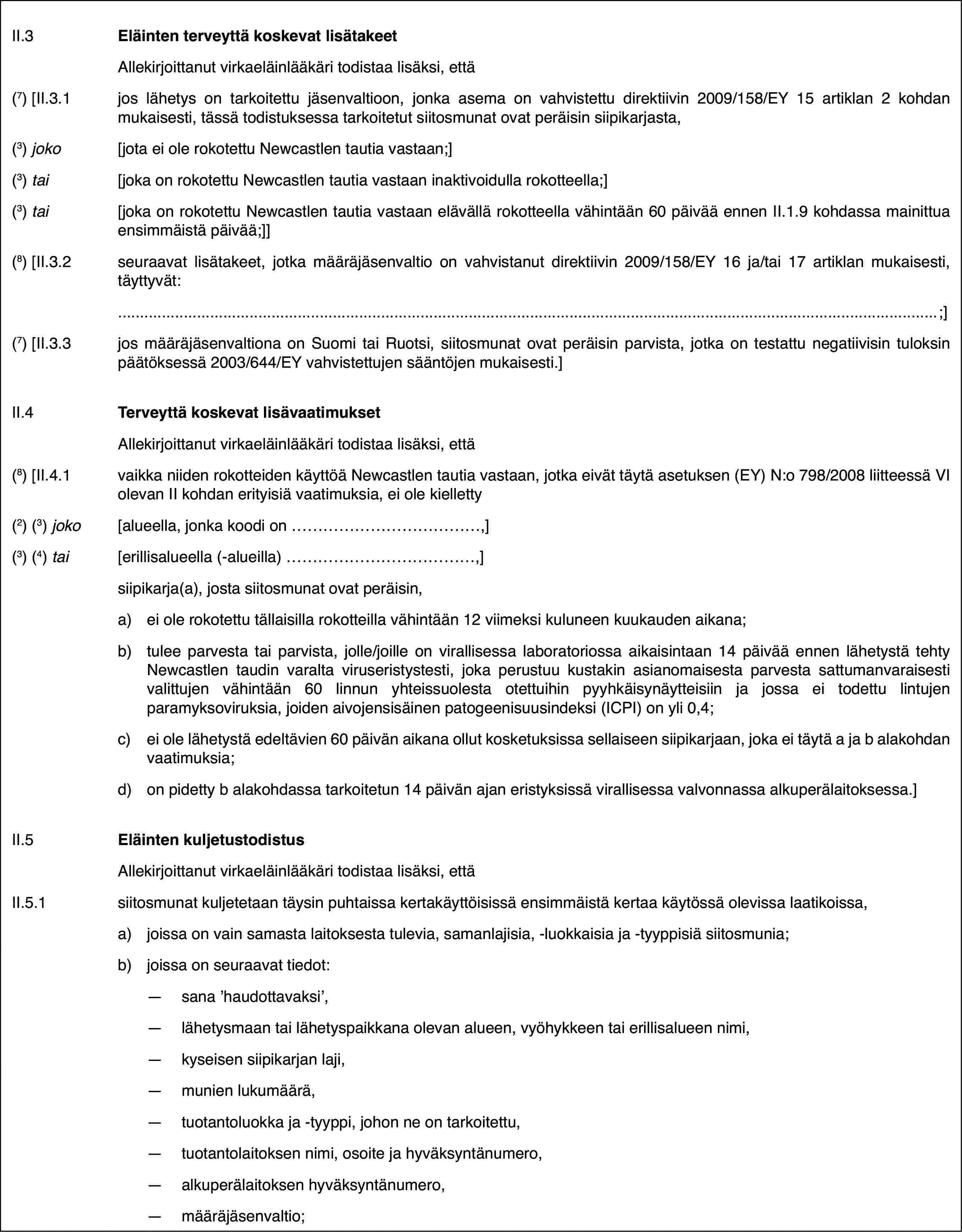 II.3Eläinten terveyttä koskevat lisätakeetAllekirjoittanut virkaeläinlääkäri todistaa lisäksi, että(7) [II.3.1jos lähetys on tarkoitettu jäsenvaltioon, jonka asema on vahvistettu direktiivin 2009/158/EY 15 artiklan 2 kohdan mukaisesti, tässä todistuksessa tarkoitetut siitosmunat ovat peräisin siipikarjasta,(3) joko[jota ei ole rokotettu Newcastlen tautia vastaan;](3) tai[joka on rokotettu Newcastlen tautia vastaan inaktivoidulla rokotteella;](3) tai[joka on rokotettu Newcastlen tautia vastaan elävällä rokotteella vähintään 60 päivää ennen II.1.9 kohdassa mainittua ensimmäistä päivää;]](8) [II.3.2seuraavat lisätakeet, jotka määräjäsenvaltio on vahvistanut direktiivin 2009/158/EY 16 ja/tai 17 artiklan mukaisesti, täyttyvät:;](7) [II.3.3jos määräjäsenvaltiona on Suomi tai Ruotsi, siitosmunat ovat peräisin parvista, jotka on testattu negatiivisin tuloksin päätöksessä 2003/644/EY vahvistettujen sääntöjen mukaisesti.]II.4Terveyttä koskevat lisävaatimuksetAllekirjoittanut virkaeläinlääkäri todistaa lisäksi, että(8) [II.4.1vaikka niiden rokotteiden käyttöä Newcastlen tautia vastaan, jotka eivät täytä asetuksen (EY) N:o 798/2008 liitteessä VI olevan II kohdan erityisiä vaatimuksia, ei ole kielletty(2) (3) joko[alueella, jonka koodi on…,](3) (4) tai[erillisalueella (-alueilla)…,]siipikarja(a), josta siitosmunat ovat peräisin,a)ei ole rokotettu tällaisilla rokotteilla vähintään 12 viimeksi kuluneen kuukauden aikana;b)tulee parvesta tai parvista, jolle/joille on virallisessa laboratoriossa aikaisintaan 14 päivää ennen lähetystä tehty Newcastlen taudin varalta viruseristystesti, joka perustuu kustakin asianomaisesta parvesta sattumanvaraisesti valittujen vähintään 60 linnun yhteissuolesta otettuihin pyyhkäisynäytteisiin ja jossa ei todettu lintujen paramyksoviruksia, joiden aivojensisäinen patogeenisuusindeksi (ICPI) on yli 0,4;c)ei ole lähetystä edeltävien 60 päivän aikana ollut kosketuksissa sellaiseen siipikarjaan, joka ei täytä a ja b alakohdan vaatimuksia;d)on pidetty b alakohdassa tarkoitetun 14 päivän ajan eristyksissä virallisessa valvonnassa alkuperälaitoksessa.]II.5Eläinten kuljetustodistusAllekirjoittanut virkaeläinlääkäri todistaa lisäksi, ettäII.5.1siitosmunat kuljetetaan täysin puhtaissa kertakäyttöisissä ensimmäistä kertaa käytössä olevissa laatikoissa,a)joissa on vain samasta laitoksesta tulevia, samanlajisia, -luokkaisia ja -tyyppisiä siitosmunia;b)joissa on seuraavat tiedot:—sana ’haudottavaksi’,—lähetysmaan tai lähetyspaikkana olevan alueen, vyöhykkeen tai erillisalueen nimi,—kyseisen siipikarjan laji,—munien lukumäärä,—tuotantoluokka ja -tyyppi, johon ne on tarkoitettu,—tuotantolaitoksen nimi, osoite ja hyväksyntänumero,—alkuperälaitoksen hyväksyntänumero,—määräjäsenvaltio;