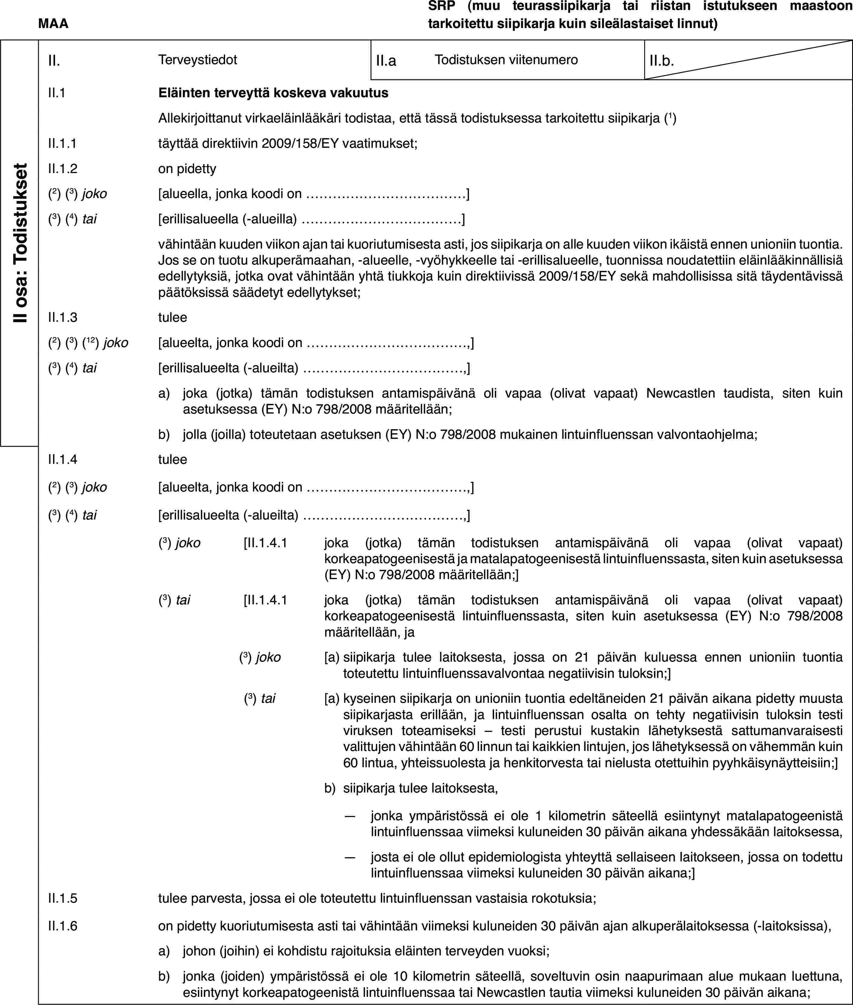 MAASRP (muu teurassiipikarja tai riistan istutukseen maastoontarkoitettu siipikarja kuin sileälastaiset linnut)II osa: TodistuksetII.TerveystiedotII.aTodistuksen viitenumeroII.b.II.1Eläinten terveyttä koskeva vakuutusAllekirjoittanut virkaeläinlääkäri todistaa, että tässä todistuksessa tarkoitettu siipikarja (1)II.1.1täyttää direktiivin 2009/158/EY vaatimukset;II.1.2on pidetty(2) (3) joko[alueella, jonka koodi on…](3) (4) tai[erillisalueella (-alueilla)…]vähintään kuuden viikon ajan tai kuoriutumisesta asti, jos siipikarja on alle kuuden viikon ikäistä ennen unioniin tuontia. Jos se on tuotu alkuperämaahan, -alueelle, -vyöhykkeelle tai -erillisalueelle, tuonnissa noudatettiin eläinlääkinnällisiä edellytyksiä, jotka ovat vähintään yhtä tiukkoja kuin direktiivissä 2009/158/EY sekä mahdollisissa sitä täydentävissä päätöksissä säädetyt edellytykset;II.1.3tulee(2) (3) (12) joko[alueelta, jonka koodi on…,](3) (4) tai[erillisalueelta (-alueilta)…,]a)joka (jotka) tämän todistuksen antamispäivänä oli vapaa (olivat vapaat) Newcastlen taudista, siten kuin asetuksessa (EY) N:o 798/2008 määritellään;b)jolla (joilla) toteutetaan asetuksen (EY) N:o 798/2008 mukainen lintuinfluenssan valvontaohjelma;II.1.4tulee(2) (3) joko[alueelta, jonka koodi on…,](3) (4) tai[erillisalueelta (-alueilta)…,](3) joko[II.1.4.1joka (jotka) tämän todistuksen antamispäivänä oli vapaa (olivat vapaat) korkeapatogeenisestä ja matalapatogeenisestä lintuinfluenssasta, siten kuin asetuksessa (EY) N:o 798/2008 määritellään;](3) tai[II.1.4.1joka (jotka) tämän todistuksen antamispäivänä oli vapaa (olivat vapaat) korkeapatogeenisestä lintuinfluenssasta, siten kuin asetuksessa (EY) N:o 798/2008 määritellään, ja(3) joko[a)siipikarja tulee laitoksesta, jossa on 21 päivän kuluessa ennen unioniin tuontia toteutettu lintuinfluenssavalvontaa negatiivisin tuloksin;](3) tai[a)kyseinen siipikarja on unioniin tuontia edeltäneiden 21 päivän aikana pidetty muusta siipikarjasta erillään, ja lintuinfluenssan osalta on tehty negatiivisin tuloksin testi viruksen toteamiseksi – testi perustui kustakin lähetyksestä sattumanvaraisesti valittujen vähintään 60 linnun tai kaikkien lintujen, jos lähetyksessä on vähemmän kuin 60 lintua, yhteissuolesta ja henkitorvesta tai nielusta otettuihin pyyhkäisynäytteisiin;]b)siipikarja tulee laitoksesta,—jonka ympäristössä ei ole 1 kilometrin säteellä esiintynyt matalapatogeenistä lintuinfluenssaa viimeksi kuluneiden 30 päivän aikana yhdessäkään laitoksessa,—josta ei ole ollut epidemiologista yhteyttä sellaiseen laitokseen, jossa on todettu lintuinfluenssaa viimeksi kuluneiden 30 päivän aikana;]II.1.5tulee parvesta, jossa ei ole toteutettu lintuinfluenssan vastaisia rokotuksia;II.1.6on pidetty kuoriutumisesta asti tai vähintään viimeksi kuluneiden 30 päivän ajan alkuperälaitoksessa (-laitoksissa),a)johon (joihin) ei kohdistu rajoituksia eläinten terveyden vuoksi;b)jonka (joiden) ympäristössä ei ole 10 kilometrin säteellä, soveltuvin osin naapurimaan alue mukaan luettuna, esiintynyt korkeapatogeenistä lintuinfluenssaa tai Newcastlen tautia viimeksi kuluneiden 30 päivän aikana;