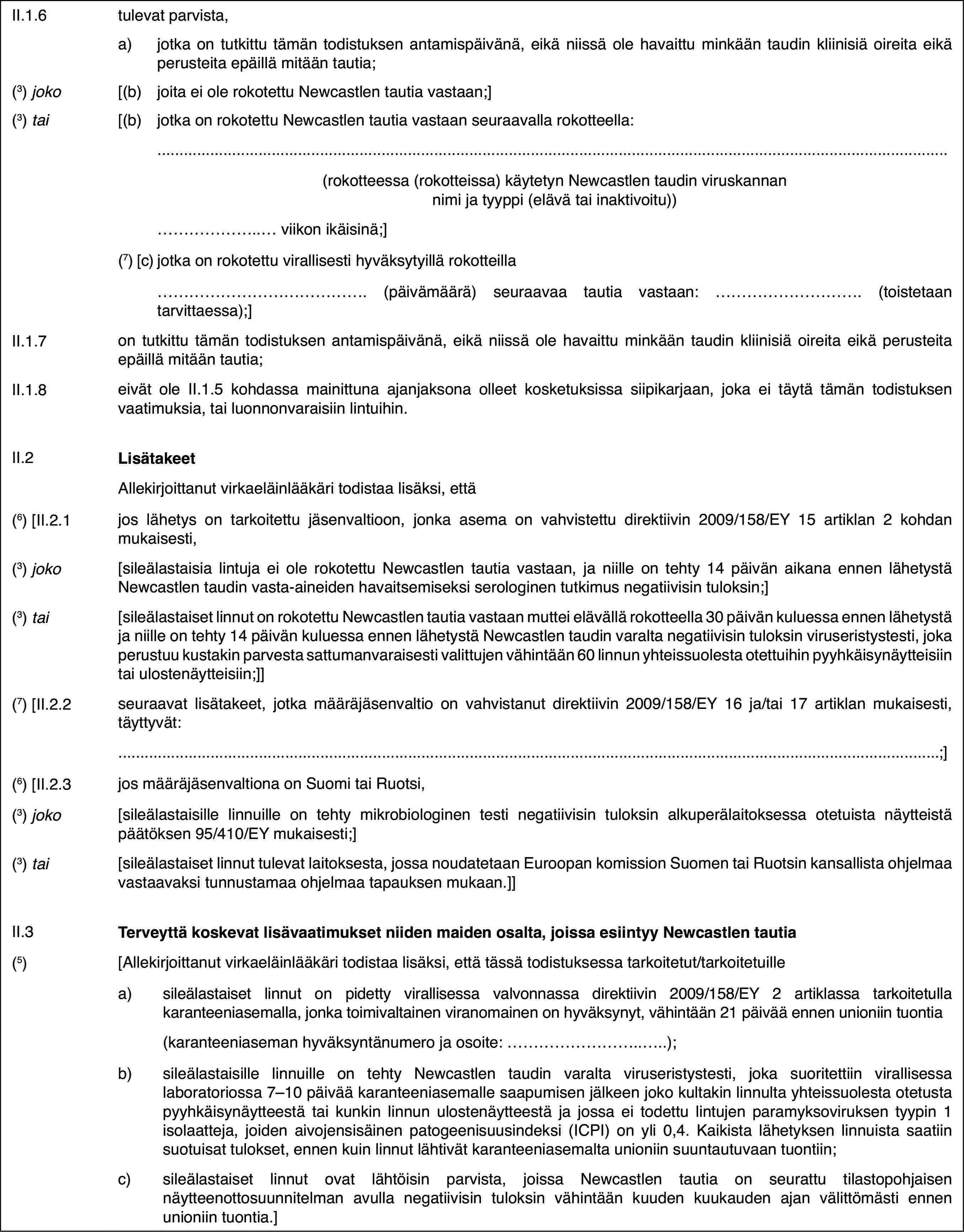 II.1.6tulevat parvista,a)jotka on tutkittu tämän todistuksen antamispäivänä, eikä niissä ole havaittu minkään taudin kliinisiä oireita eikä perusteita epäillä mitään tautia;(3) joko[(b)joita ei ole rokotettu Newcastlen tautia vastaan;](3) tai[(b)jotka on rokotettu Newcastlen tautia vastaan seuraavalla rokotteella:(rokotteessa (rokotteissa) käytetyn Newcastlen taudin viruskannan nimi ja tyyppi (elävä tai inaktivoitu))… viikon ikäisinä;](7) [c)jotka on rokotettu virallisesti hyväksytyillä rokotteilla… (päivämäärä) seuraavaa tautia vastaan: … (toistetaan tarvittaessa);]II.1.7on tutkittu tämän todistuksen antamispäivänä, eikä niissä ole havaittu minkään taudin kliinisiä oireita eikä perusteita epäillä mitään tautia;II.1.8eivät ole II.1.5 kohdassa mainittuna ajanjaksona olleet kosketuksissa siipikarjaan, joka ei täytä tämän todistuksen vaatimuksia, tai luonnonvaraisiin lintuihin.II.2LisätakeetAllekirjoittanut virkaeläinlääkäri todistaa lisäksi, että(6) [II.2.1jos lähetys on tarkoitettu jäsenvaltioon, jonka asema on vahvistettu direktiivin 2009/158/EY 15 artiklan 2 kohdan mukaisesti,(3) joko[sileälastaisia lintuja ei ole rokotettu Newcastlen tautia vastaan, ja niille on tehty 14 päivän aikana ennen lähetystä Newcastlen taudin vasta-aineiden havaitsemiseksi serologinen tutkimus negatiivisin tuloksin;](3) tai[sileälastaiset linnut on rokotettu Newcastlen tautia vastaan muttei elävällä rokotteella 30 päivän kuluessa ennen lähetystä ja niille on tehty 14 päivän kuluessa ennen lähetystä Newcastlen taudin varalta negatiivisin tuloksin viruseristystesti, joka perustuu kustakin parvesta sattumanvaraisesti valittujen vähintään 60 linnun yhteissuolesta otettuihin pyyhkäisynäytteisiin tai ulostenäytteisiin;]](7) [II.2.2seuraavat lisätakeet, jotka määräjäsenvaltio on vahvistanut direktiivin 2009/158/EY 16 ja/tai 17 artiklan mukaisesti, täyttyvät:;](6) [II.2.3jos määräjäsenvaltiona on Suomi tai Ruotsi,(3) joko[sileälastaisille linnuille on tehty mikrobiologinen testi negatiivisin tuloksin alkuperälaitoksessa otetuista näytteistä päätöksen 95/410/EY mukaisesti;](3) tai[sileälastaiset linnut tulevat laitoksesta, jossa noudatetaan Euroopan komission Suomen tai Ruotsin kansallista ohjelmaa vastaavaksi tunnustamaa ohjelmaa tapauksen mukaan.]]II.3Terveyttä koskevat lisävaatimukset niiden maiden osalta, joissa esiintyy Newcastlen tautia(5)[Allekirjoittanut virkaeläinlääkäri todistaa lisäksi, että tässä todistuksessa tarkoitetut/tarkoitetuillea)sileälastaiset linnut on pidetty virallisessa valvonnassa direktiivin 2009/158/EY 2 artiklassa tarkoitetulla karanteeniasemalla, jonka toimivaltainen viranomainen on hyväksynyt, vähintään 21 päivää ennen unioniin tuontia(karanteeniaseman hyväksyntänumero ja osoite: …);b)sileälastaisille linnuille on tehty Newcastlen taudin varalta viruseristystesti, joka suoritettiin virallisessa laboratoriossa 7–10 päivää karanteeniasemalle saapumisen jälkeen joko kultakin linnulta yhteissuolesta otetusta pyyhkäisynäytteestä tai kunkin linnun ulostenäytteestä ja jossa ei todettu lintujen paramyksoviruksen tyypin 1 isolaatteja, joiden aivojensisäinen patogeenisuusindeksi (ICPI) on yli 0,4. Kaikista lähetyksen linnuista saatiin suotuisat tulokset, ennen kuin linnut lähtivät karanteeniasemalta unioniin suuntautuvaan tuontiin;c)sileälastaiset linnut ovat lähtöisin parvista, joissa Newcastlen tautia on seurattu tilastopohjaisen näytteenottosuunnitelman avulla negatiivisin tuloksin vähintään kuuden kuukauden ajan välittömästi ennen unioniin tuontia.]