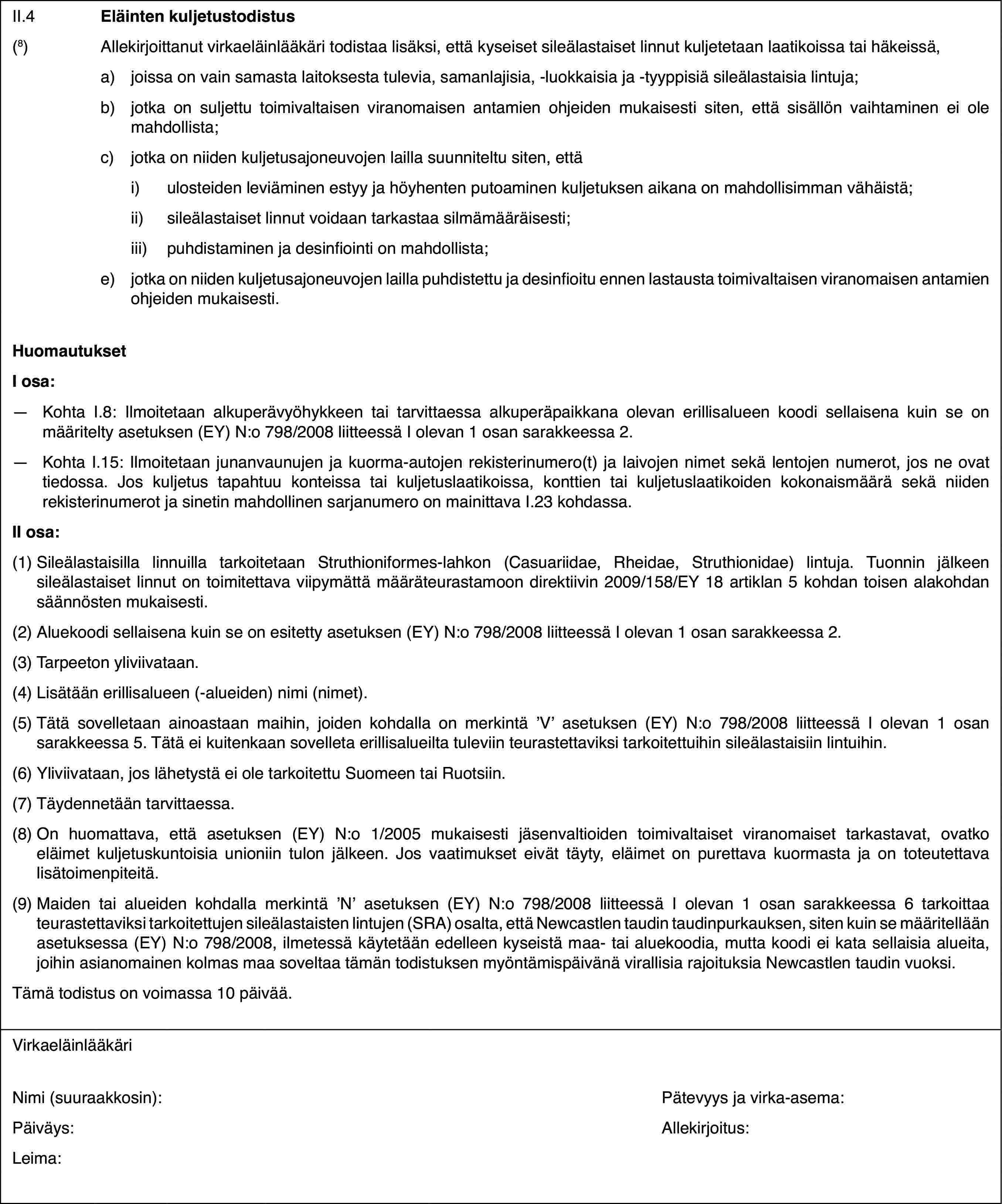 II.4Eläinten kuljetustodistus(8)Allekirjoittanut virkaeläinlääkäri todistaa lisäksi, että kyseiset sileälastaiset linnut kuljetetaan laatikoissa tai häkeissä,a)joissa on vain samasta laitoksesta tulevia, samanlajisia, -luokkaisia ja -tyyppisiä sileälastaisia lintuja;b)jotka on suljettu toimivaltaisen viranomaisen antamien ohjeiden mukaisesti siten, että sisällön vaihtaminen ei ole mahdollista;c)jotka on niiden kuljetusajoneuvojen lailla suunniteltu siten, ettäi)ulosteiden leviäminen estyy ja höyhenten putoaminen kuljetuksen aikana on mahdollisimman vähäistä;ii)sileälastaiset linnut voidaan tarkastaa silmämääräisesti;iii)puhdistaminen ja desinfiointi on mahdollista;e)jotka on niiden kuljetusajoneuvojen lailla puhdistettu ja desinfioitu ennen lastausta toimivaltaisen viranomaisen antamien ohjeiden mukaisesti.HuomautuksetI osa:—Kohta I.8: Ilmoitetaan alkuperävyöhykkeen tai tarvittaessa alkuperäpaikkana olevan erillisalueen koodi sellaisena kuin se on määritelty asetuksen (EY) N:o 798/2008 liitteessä I olevan 1 osan sarakkeessa 2.—Kohta I.15: Ilmoitetaan junanvaunujen ja kuorma-autojen rekisterinumero(t) ja laivojen nimet sekä lentojen numerot, jos ne ovat tiedossa. Jos kuljetus tapahtuu konteissa tai kuljetuslaatikoissa, konttien tai kuljetuslaatikoiden kokonaismäärä sekä niiden rekisterinumerot ja sinetin mahdollinen sarjanumero on mainittava I.23 kohdassa.II osa:(1)Sileälastaisilla linnuilla tarkoitetaan Struthioniformes-lahkon (Casuariidae, Rheidae, Struthionidae) lintuja. Tuonnin jälkeen sileälastaiset linnut on toimitettava viipymättä määräteurastamoon direktiivin 2009/158/EY 18 artiklan 5 kohdan toisen alakohdan säännösten mukaisesti.(2)Aluekoodi sellaisena kuin se on esitetty asetuksen (EY) N:o 798/2008 liitteessä I olevan 1 osan sarakkeessa 2.(3)Tarpeeton yliviivataan.(4)Lisätään erillisalueen (-alueiden) nimi (nimet).(5)Tätä sovelletaan ainoastaan maihin, joiden kohdalla on merkintä ’V’ asetuksen (EY) N:o 798/2008 liitteessä I olevan 1 osan sarakkeessa 5. Tätä ei kuitenkaan sovelleta erillisalueilta tuleviin teurastettaviksi tarkoitettuihin sileälastaisiin lintuihin.(6)Yliviivataan, jos lähetystä ei ole tarkoitettu Suomeen tai Ruotsiin.(7)Täydennetään tarvittaessa.(8)On huomattava, että asetuksen (EY) N:o 1/2005 mukaisesti jäsenvaltioiden toimivaltaiset viranomaiset tarkastavat, ovatko eläimet kuljetuskuntoisia unioniin tulon jälkeen. Jos vaatimukset eivät täyty, eläimet on purettava kuormasta ja on toteutettava lisätoimenpiteitä.(9)Maiden tai alueiden kohdalla merkintä ’N’ asetuksen (EY) N:o 798/2008 liitteessä I olevan 1 osan sarakkeessa 6 tarkoittaa teurastettaviksi tarkoitettujen sileälastaisten lintujen (SRA) osalta, että Newcastlen taudin taudinpurkauksen, siten kuin se määritellään asetuksessa (EY) N:o 798/2008, ilmetessä käytetään edelleen kyseistä maa- tai aluekoodia, mutta koodi ei kata sellaisia alueita, joihin asianomainen kolmas maa soveltaa tämän todistuksen myöntämispäivänä virallisia rajoituksia Newcastlen taudin vuoksi.Tämä todistus on voimassa 10 päivää.VirkaeläinlääkäriNimi (suuraakkosin):Pätevyys ja virka-asema:Päiväys:Allekirjoitus:Leima: