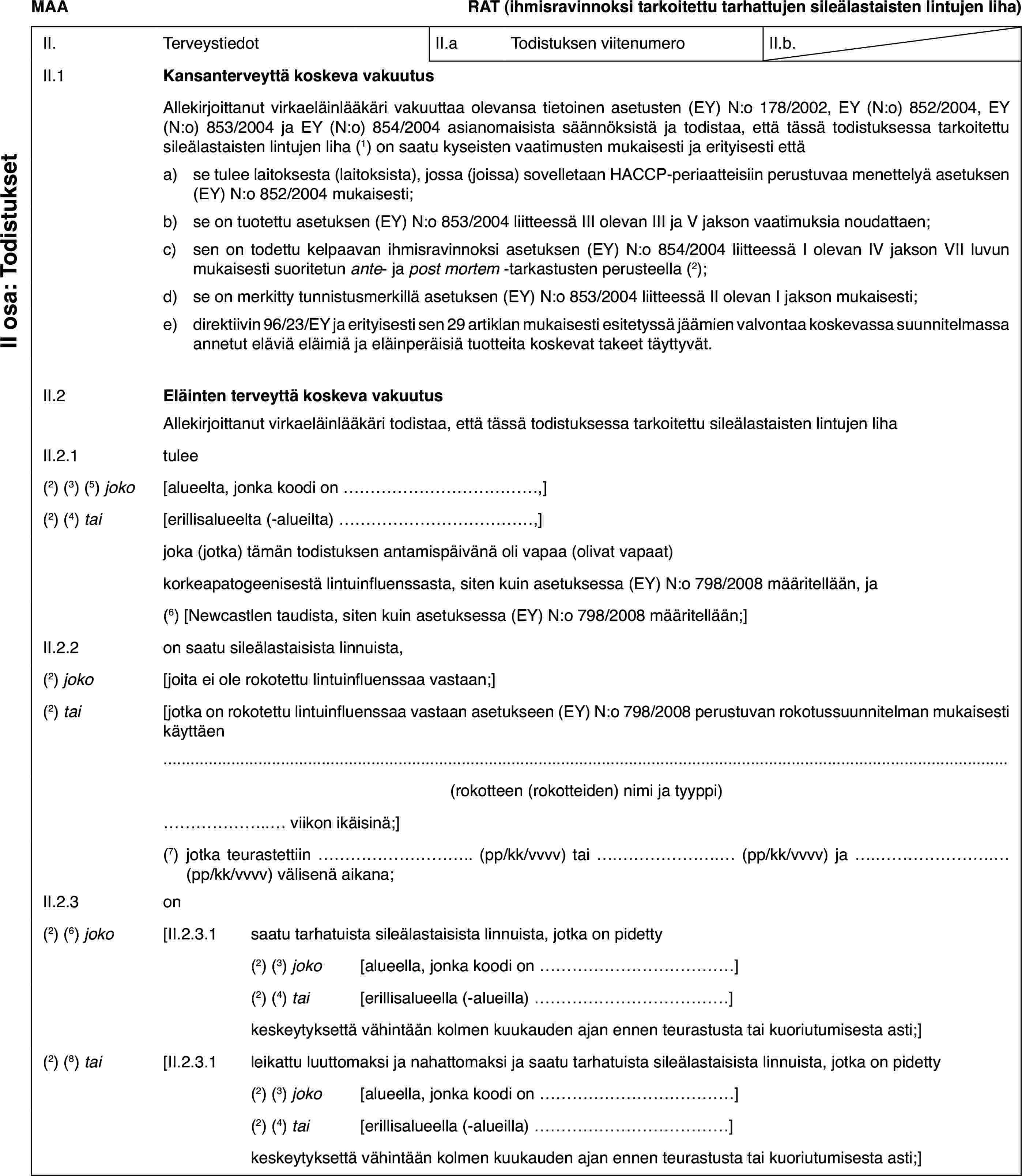 MAARAT (ihmisravinnoksi tarkoitettu tarhattujen sileälastaisten lintujen liha)II.TerveystiedotII.aTodistuksen viitenumeroII.b.II.1Kansanterveyttä koskeva vakuutusII osa: TodistuksetAllekirjoittanut virkaeläinlääkäri vakuuttaa olevansa tietoinen asetusten (EY) N:o 178/2002, EY (N:o) 852/2004, EY (N:o) 853/2004 ja EY (N:o) 854/2004 asianomaisista säännöksistä ja todistaa, että tässä todistuksessa tarkoitettu sileälastaisten lintujen liha (1) on saatu kyseisten vaatimusten mukaisesti ja erityisesti ettäa)se tulee laitoksesta (laitoksista), jossa (joissa) sovelletaan HACCP-periaatteisiin perustuvaa menettelyä asetuksen (EY) N:o 852/2004 mukaisesti;b)se on tuotettu asetuksen (EY) N:o 853/2004 liitteessä III olevan III ja V jakson vaatimuksia noudattaen;c)sen on todettu kelpaavan ihmisravinnoksi asetuksen (EY) N:o 854/2004 liitteessä I olevan IV jakson VII luvun mukaisesti suoritetun ante- ja post mortem -tarkastusten perusteella (2);d)se on merkitty tunnistusmerkillä asetuksen (EY) N:o 853/2004 liitteessä II olevan I jakson mukaisesti;e)direktiivin 96/23/EY ja erityisesti sen 29 artiklan mukaisesti esitetyssä jäämien valvontaa koskevassa suunnitelmassa annetut eläviä eläimiä ja eläinperäisiä tuotteita koskevat takeet täyttyvät.II.2Eläinten terveyttä koskeva vakuutusAllekirjoittanut virkaeläinlääkäri todistaa, että tässä todistuksessa tarkoitettu sileälastaisten lintujen lihaII.2.1tulee(2) (3) (5) joko[alueelta, jonka koodi on…,](2) (4) tai[erillisalueelta (-alueilta)…,]joka (jotka) tämän todistuksen antamispäivänä oli vapaa (olivat vapaat)korkeapatogeenisestä lintuinfluenssasta, siten kuin asetuksessa (EY) N:o 798/2008 määritellään, ja(6) [Newcastlen taudista, siten kuin asetuksessa (EY) N:o 798/2008 määritellään;]II.2.2on saatu sileälastaisista linnuista,(2) joko[joita ei ole rokotettu lintuinfluenssaa vastaan;](2) tai[jotka on rokotettu lintuinfluenssaa vastaan asetukseen (EY) N:o 798/2008 perustuvan rokotussuunnitelman mukaisesti käyttäen(rokotteen (rokotteiden) nimi ja tyyppi)… viikon ikäisinä;](7)jotka teurastettiin … (pp/kk/vvvv) tai … (pp/kk/vvvv) ja … (pp/kk/vvvv) välisenä aikana;II.2.3on(2) (6) joko[II.2.3.1saatu tarhatuista sileälastaisista linnuista, jotka on pidetty(2) (3) joko[alueella, jonka koodi on…](2) (4) tai[erillisalueella (-alueilla)…]keskeytyksettä vähintään kolmen kuukauden ajan ennen teurastusta tai kuoriutumisesta asti;](2) (8) tai[II.2.3.1leikattu luuttomaksi ja nahattomaksi ja saatu tarhatuista sileälastaisista linnuista, jotka on pidetty(2) (3) joko[alueella, jonka koodi on…](2) (4) tai[erillisalueella (-alueilla)…]keskeytyksettä vähintään kolmen kuukauden ajan ennen teurastusta tai kuoriutumisesta asti;]