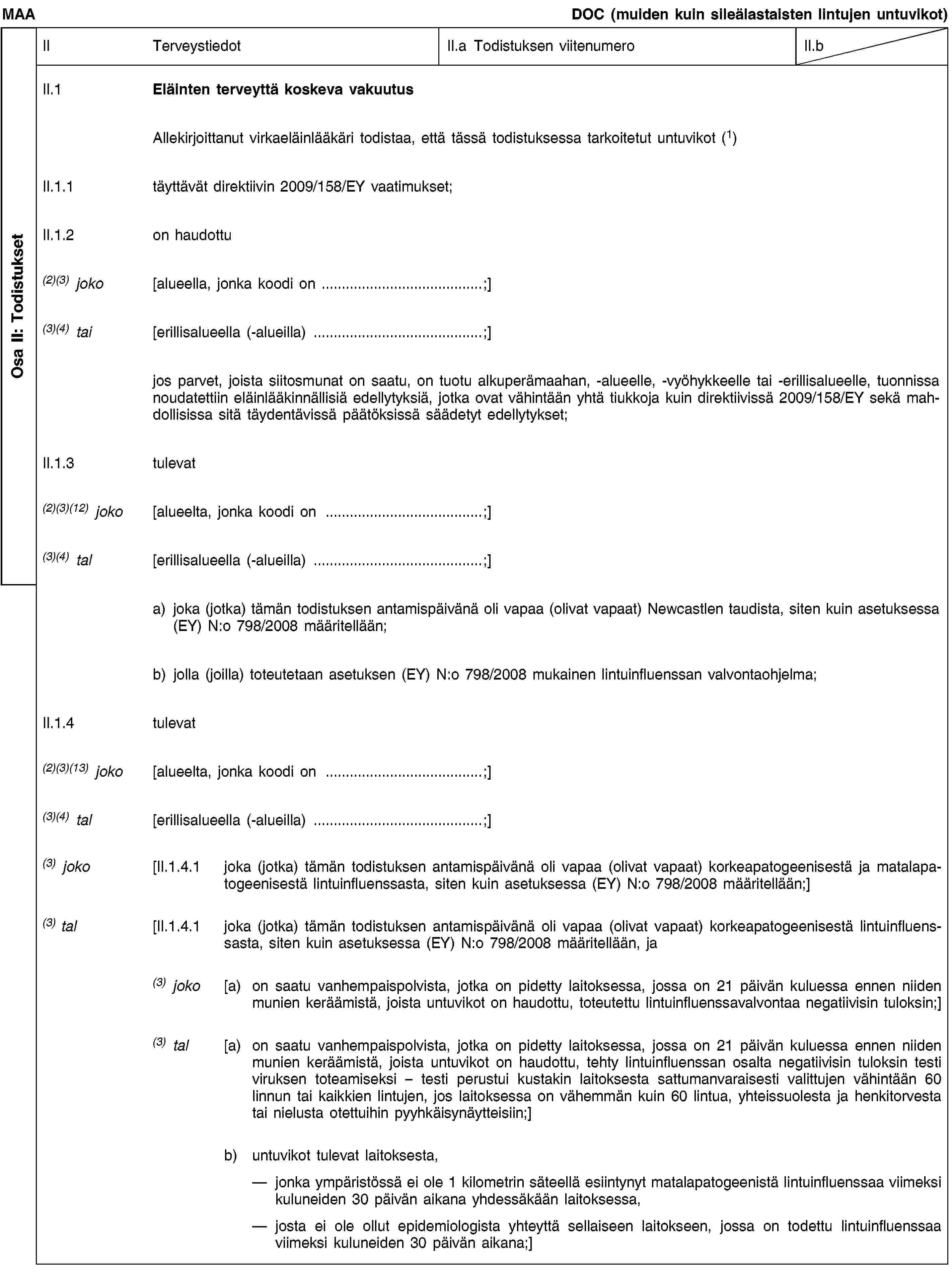 Osa II: TodistuksetMAADOC (muiden kuin sileälastaisten lintujen untuvikot)IITerveystiedotII.a Todistuksen viitenumeroII.bII.1Eläinten terveyttä koskeva vakuutusAllekirjoittanut virkaeläinlääkäri todistaa, että tässä todistuksessa tarkoitetut untuvikot (1)II.1.1täyttävät direktiivin 2009/158/EY vaatimukset;II.1.2on haudottu(2)(3) joko[alueella, jonka koodi on …;](3)(4) tai[erillisalueella (-alueilla) …;]jos parvet, joista siitosmunat on saatu, on tuotu alkuperämaahan, -alueelle, -vyöhykkeelle tai -erillisalueelle, tuonnissa noudatettiin eläinlääkinnällisiä edellytyksiä, jotka ovat vähintään yhtä tiukkoja kuin direktiivissä 2009/158/EY sekä mahdollisissa sitä täydentävissä päätöksissä säädetyt edellytykset;II.1.3tulevat(2)(3)(12) joko[alueelta, jonka koodi on …;](3)(4) tal[erillisalueella (-alueilla) …;]a) joka (jotka) tämän todistuksen antamispäivänä oli vapaa (olivat vapaat) Newcastlen taudista, siten kuin asetuksessa (EY) N:o 798/2008 määritellään;b) jolla (joilla) toteutetaan asetuksen (EY) N:o 798/2008 mukainen lintuinfluenssan valvontaohjelma;II.1.4tulevat(2)(3)(13) joko[alueelta, jonka koodi on …;](3)(4) tal[erillisalueella (-alueilla) …;](3) joko[II.1.4.1joka (jotka) tämän todistuksen antamispäivänä oli vapaa (olivat vapaat) korkeapatogeenisestä ja matalapatogeenisestä lintuinfluenssasta, siten kuin asetuksessa (EY) N:o 798/2008 määritellään;](3) tal[II.1.4.1joka (jotka) tämän todistuksen antamispäivänä oli vapaa (olivat vapaat) korkeapatogeenisestä lintuinfluenssasta, siten kuin asetuksessa (EY) N:o 798/2008 määritellään, ja(3) joko[a) on saatu vanhempaispolvista, jotka on pidetty laitoksessa, jossa on 21 päivän kuluessa ennen niiden munien keräämistä, joista untuvikot on haudottu, toteutettu lintuinfluenssavalvontaa negatiivisin tuloksin;](3) tal[a) on saatu vanhempaispolvista, jotka on pidetty laitoksessa, jossa on 21 päivän kuluessa ennen niiden munien keräämistä, joista untuvikot on haudottu, tehty lintuinfluenssan osalta negatiivisin tuloksin testi viruksen toteamiseksi – testi perustui kustakin laitoksesta sattumanvaraisesti valittujen vähintään 60 linnun tai kaikkien lintujen, jos laitoksessa on vähemmän kuin 60 lintua, yhteissuolesta ja henkitorvesta tai nielusta otettuihin pyyhkäisynäytteisiin;]b) untuvikot tulevat laitoksesta, jonka ympäristössä ei ole 1 kilometrin säteellä esiintynyt matalapatogeenistä lintuinfluenssaa viimeksi kuluneiden 30 päivän aikana yhdessäkään laitoksessa, josta ei ole ollut epidemiologista yhteyttä sellaiseen laitokseen, jossa on todettu lintuinfluenssaa viimeksi kuluneiden 30 päivän aikana;]