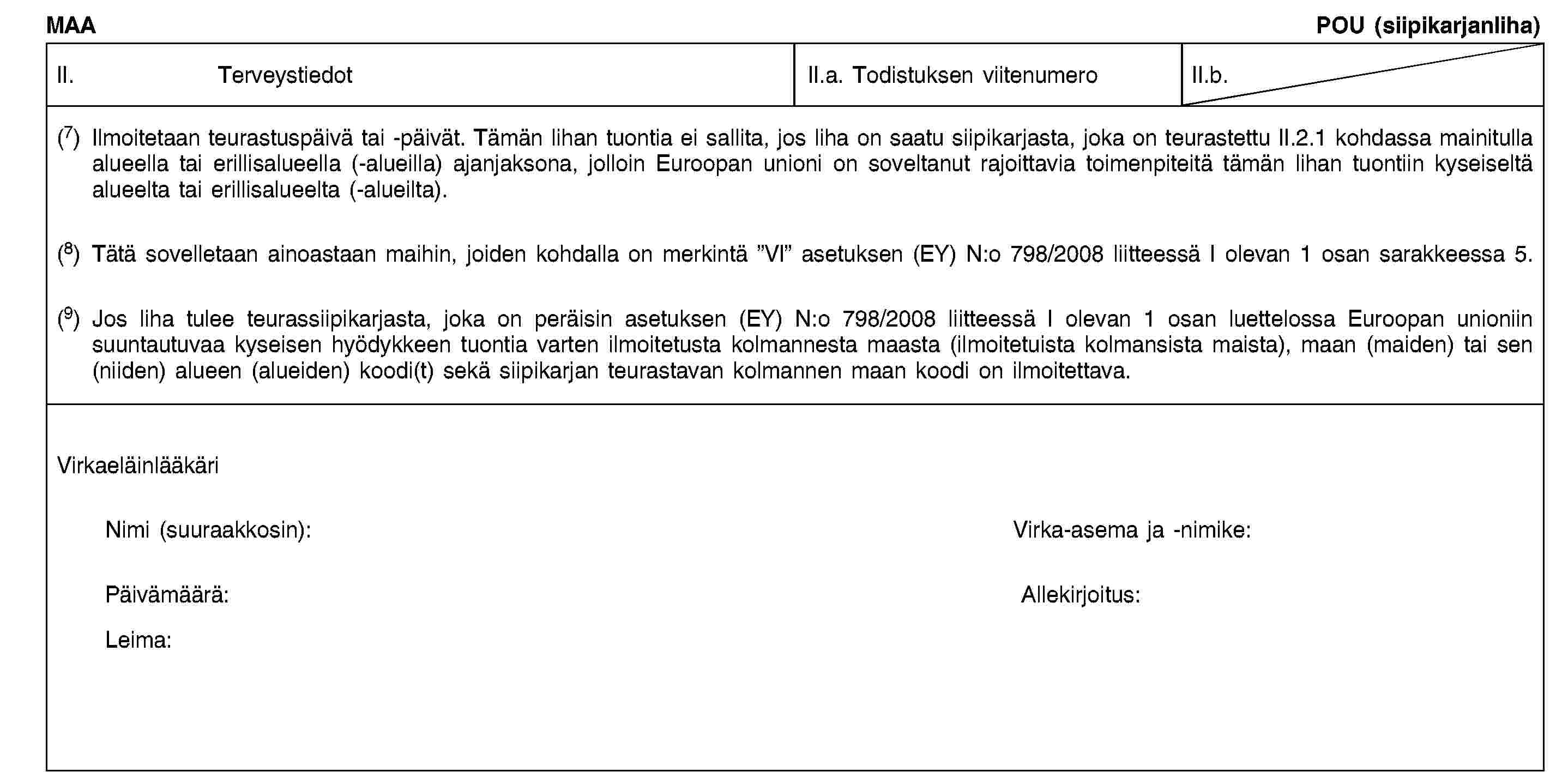 MAAPOU (siipikarjanliha)II. TerveystiedotII.a. Todistuksen viitenumeroII.b.(7) Ilmoitetaan teurastuspäivä tai -päivät. Tämän lihan tuontia ei sallita, jos liha on saatu siipikarjasta, joka on teurastettu II.2.1 kohdassa mainitulla alueella tai erillisalueella (-alueilla) ajanjaksona, jolloin Euroopan unioni on soveltanut rajoittavia toimenpiteitä tämän lihan tuontiin kyseiseltä alueelta tai erillisalueelta (-alueilta).(8) Tätä sovelletaan ainoastaan maihin, joiden kohdalla on merkintä ”VI” asetuksen (EY) N:o 798/2008 liitteessä I olevan 1 osan sarakkeessa 5.(9) Jos liha tulee teurassiipikarjasta, joka on peräisin asetuksen (EY) N:o 798/2008 liitteessä I olevan 1 osan luettelossa Euroopan unioniin suuntautuvaa kyseisen hyödykkeen tuontia varten ilmoitetusta kolmannesta maasta (ilmoitetuista kolmansista maista), maan (maiden) tai sen (niiden) alueen (alueiden) koodi(t) sekä siipikarjan teurastavan kolmannen maan koodi on ilmoitettava.VirkaeläinlääkäriNimi (suuraakkosin):Virka-asema ja -nimike:Päivämäärä:Allekirjoitus:Leima: