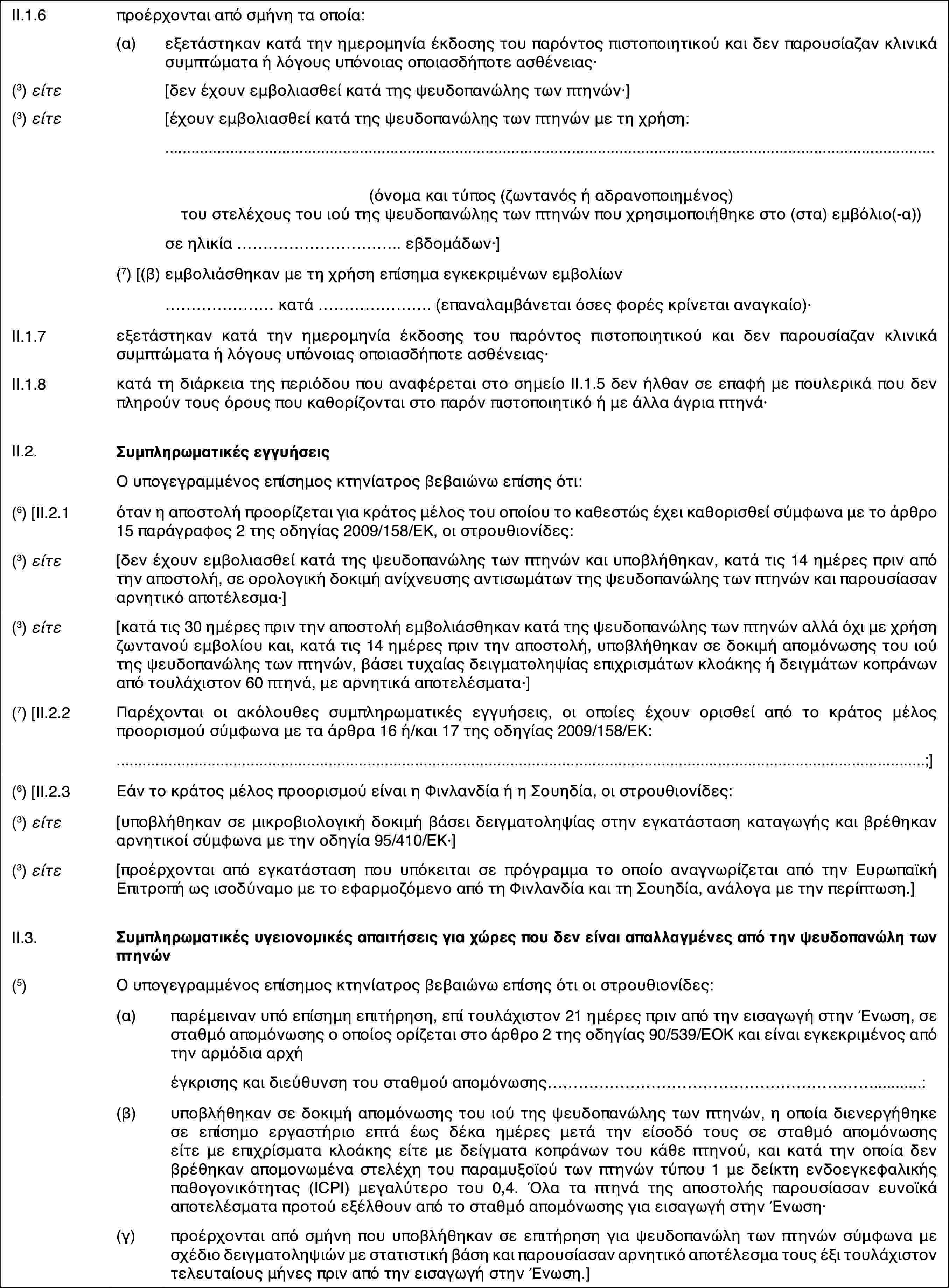 II.1.6προέρχονται από σμήνη τα οποία:(α)εξετάστηκαν κατά την ημερομηνία έκδοσης του παρόντος πιστοποιητικού και δεν παρουσίαζαν κλινικά συμπτώματα ή λόγους υπόνοιας οποιασδήποτε ασθένειας·(3) είτε[δεν έχουν εμβολιασθεί κατά της ψευδοπανώλης των πτηνών·](3) είτε[έχουν εμβολιασθεί κατά της ψευδοπανώλης των πτηνών με τη χρήση:(όνομα και τύπος (ζωντανός ή αδρανοποιημένος) του στελέχους του ιού της ψευδοπανώλης των πτηνών που χρησιμοποιήθηκε στο (στα) εμβόλιο(-α))σε ηλικία … εβδομάδων·](7) [(β)εμβολιάσθηκαν με τη χρήση επίσημα εγκεκριμένων εμβολίων… κατά … (επαναλαμβάνεται όσες φορές κρίνεται αναγκαίο)·II.1.7εξετάστηκαν κατά την ημερομηνία έκδοσης του παρόντος πιστοποιητικού και δεν παρουσίαζαν κλινικά συμπτώματα ή λόγους υπόνοιας οποιασδήποτε ασθένειας·II.1.8κατά τη διάρκεια της περιόδου που αναφέρεται στο σημείο ΙΙ.1.5 δεν ήλθαν σε επαφή με πουλερικά που δεν πληρούν τους όρους που καθορίζονται στο παρόν πιστοποιητικό ή με άλλα άγρια πτηνά·II.2.Συμπληρωματικές εγγυήσειςΟ υπογεγραμμένος επίσημος κτηνίατρος βεβαιώνω επίσης ότι:(6) [II.2.1όταν η αποστολή προορίζεται για κράτος μέλος του οποίου το καθεστώς έχει καθορισθεί σύμφωνα με το άρθρο 15 παράγραφος 2 της οδηγίας 2009/158/ΕΚ, οι στρουθιονίδες:(3) είτε[δεν έχουν εμβολιασθεί κατά της ψευδοπανώλης των πτηνών και υποβλήθηκαν, κατά τις 14 ημέρες πριν από την αποστολή, σε ορολογική δοκιμή ανίχνευσης αντισωμάτων της ψευδοπανώλης των πτηνών και παρουσίασαν αρνητικό αποτέλεσμα·](3) είτε[κατά τις 30 ημέρες πριν την αποστολή εμβολιάσθηκαν κατά της ψευδοπανώλης των πτηνών αλλά όχι με χρήση ζωντανού εμβολίου και, κατά τις 14 ημέρες πριν την αποστολή, υποβλήθηκαν σε δοκιμή απομόνωσης του ιού της ψευδοπανώλης των πτηνών, βάσει τυχαίας δειγματοληψίας επιχρισμάτων κλοάκης ή δειγμάτων κοπράνων από τουλάχιστον 60 πτηνά, με αρνητικά αποτελέσματα·](7) [II.2.2Παρέχονται οι ακόλουθες συμπληρωματικές εγγυήσεις, οι οποίες έχουν ορισθεί από το κράτος μέλος προορισμού σύμφωνα με τα άρθρα 16 ή/και 17 της οδηγίας 2009/158/ΕΚ:;](6) [II.2.3Εάν το κράτος μέλος προορισμού είναι η Φινλανδία ή η Σουηδία, οι στρουθιονίδες:(3) είτε[υποβλήθηκαν σε μικροβιολογική δοκιμή βάσει δειγματοληψίας στην εγκατάσταση καταγωγής και βρέθηκαν αρνητικοί σύμφωνα με την οδηγία 95/410/ΕΚ·](3) είτε[προέρχονται από εγκατάσταση που υπόκειται σε πρόγραμμα το οποίο αναγνωρίζεται από την Ευρωπαϊκή Επιτροπή ως ισοδύναμο με το εφαρμοζόμενο από τη Φινλανδία και τη Σουηδία, ανάλογα με την περίπτωση.]II.3.Συμπληρωματικές υγειονομικές απαιτήσεις για χώρες που δεν είναι απαλλαγμένες από την ψευδοπανώλη των πτηνών(5)Ο υπογεγραμμένος επίσημος κτηνίατρος βεβαιώνω επίσης ότι οι στρουθιονίδες:(α)παρέμειναν υπό επίσημη επιτήρηση, επί τουλάχιστον 21 ημέρες πριν από την εισαγωγή στην Ένωση, σε σταθμό απομόνωσης ο οποίος ορίζεται στο άρθρο 2 της οδηγίας 90/539/ΕΟΚ και είναι εγκεκριμένος από την αρμόδια αρχήέγκρισης και διεύθυνση του σταθμού απομόνωσης…:(β)υποβλήθηκαν σε δοκιμή απομόνωσης του ιού της ψευδοπανώλης των πτηνών, η οποία διενεργήθηκε σε επίσημο εργαστήριο επτά έως δέκα ημέρες μετά την είσοδό τους σε σταθμό απομόνωσης είτε με επιχρίσματα κλοάκης είτε με δείγματα κοπράνων του κάθε πτηνού, και κατά την οποία δεν βρέθηκαν απομονωμένα στελέχη του παραμυξοϊού των πτηνών τύπου 1 με δείκτη ενδοεγκεφαλικής παθογονικότητας (ICPI) μεγαλύτερο του 0,4. Όλα τα πτηνά της αποστολής παρουσίασαν ευνοϊκά αποτελέσματα προτού εξέλθουν από το σταθμό απομόνωσης για εισαγωγή στην Ένωση·(γ)προέρχονται από σμήνη που υποβλήθηκαν σε επιτήρηση για ψευδοπανώλη των πτηνών σύμφωνα με σχέδιο δειγματοληψιών με στατιστική βάση και παρουσίασαν αρνητικό αποτέλεσμα τους έξι τουλάχιστον τελευταίους μήνες πριν από την εισαγωγή στην Ένωση.]