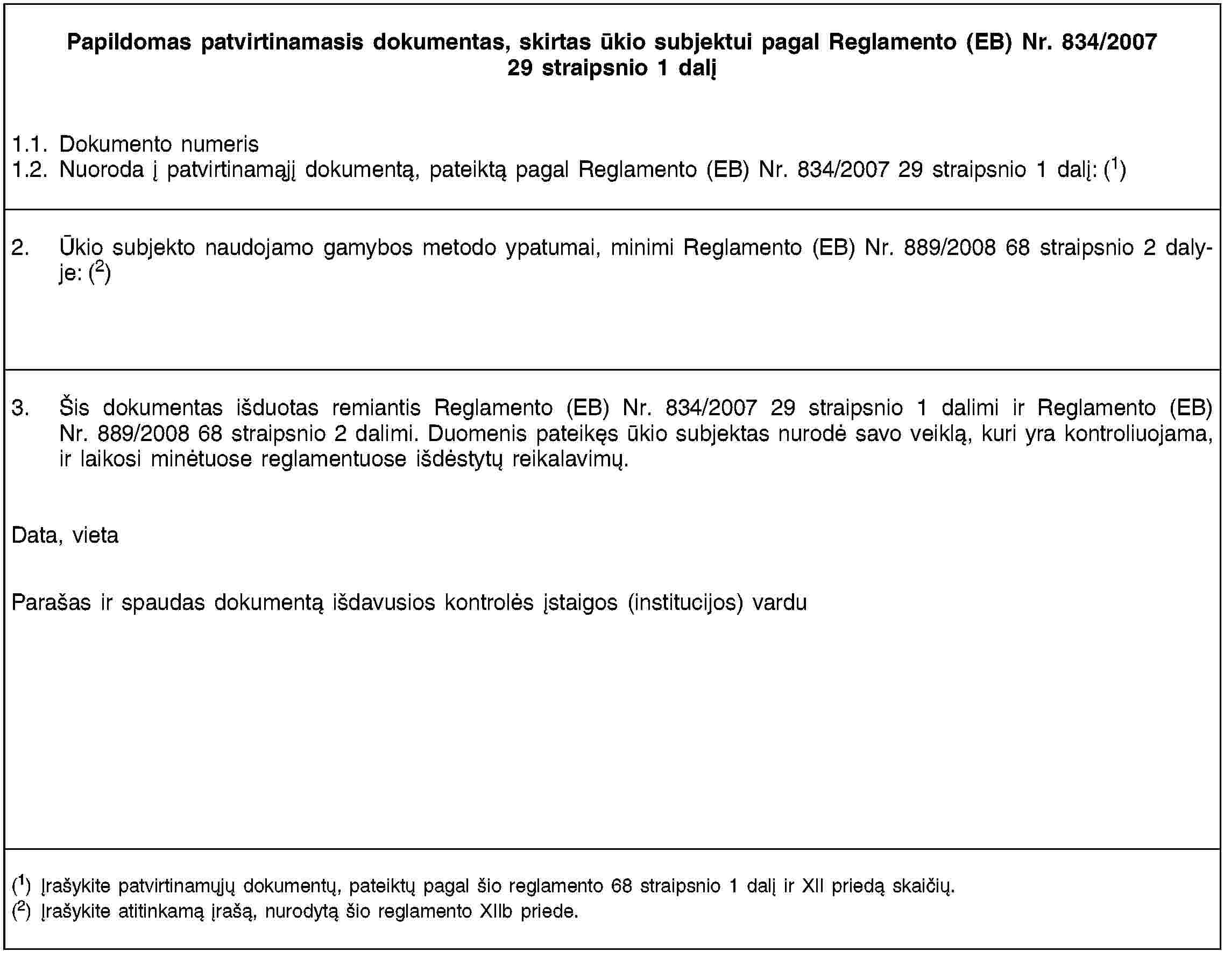 Papildomas patvirtinamasis dokumentas, skirtas ūkio subjektui pagal Reglamento (EB) Nr. 834/2007 29 straipsnio 1 dalį1.1. Dokumento numeris1.2. Nuoroda į patvirtinamąjį dokumentą, pateiktą pagal Reglamento (EB) Nr. 834/2007 29 straipsnio 1 dalį: (1)2. Ūkio subjekto naudojamo gamybos metodo ypatumai, minimi Reglamento (EB) Nr. 889/2008 68 straipsnio 2 dalyje: (2)3. Šis dokumentas išduotas remiantis Reglamento (EB) Nr. 834/2007 29 straipsnio 1 dalimi ir Reglamento (EB) Nr. 889/2008 68 straipsnio 2 dalimi. Duomenis pateikęs ūkio subjektas nurodė savo veiklą, kuri yra kontroliuojama, ir laikosi minėtuose reglamentuose išdėstytų reikalavimų.Data, vietaParašas ir spaudas dokumentą išdavusios kontrolės įstaigos (institucijos) vardu(1) Įrašykite patvirtinamųjų dokumentų, pateiktų pagal šio reglamento 68 straipsnio 1 dalį ir XII priedą skaičių.(2) Įrašykite atitinkamą įrašą, nurodytą šio reglamento XIIb priede.