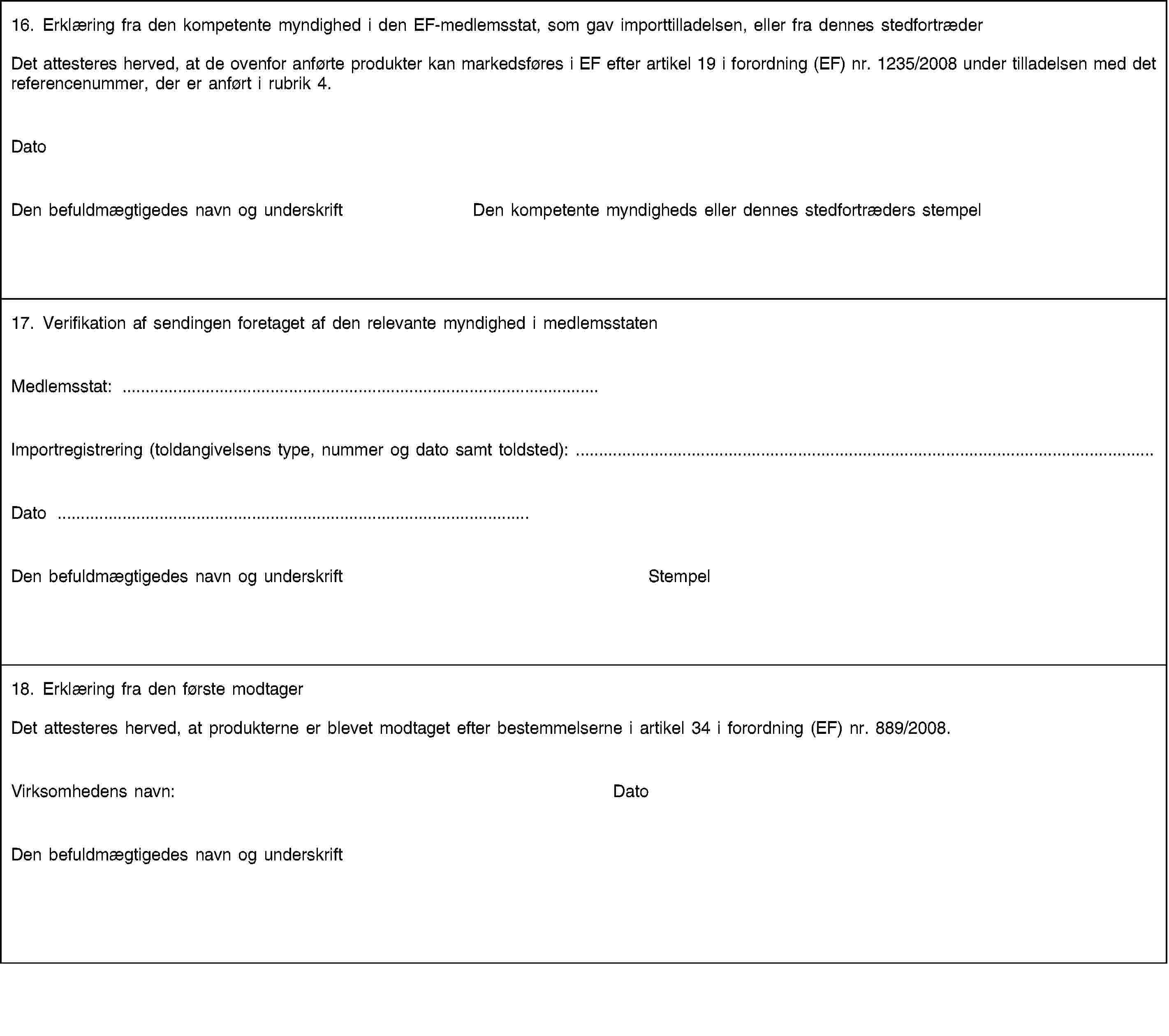 16. Erklæring fra den kompetente myndighed i den EF-medlemsstat, som gav importtilladelsen, eller fra dennes stedfortræderDet attesteres herved, at de ovenfor anførte produkter kan markedsføres i EF efter artikel 19 i forordning (EF) nr. 1235/2008 under tilladelsen med det referencenummer, der er anført i rubrik 4.DatoDen befuldmægtigedes navn og underskriftDen kompetente myndigheds eller dennes stedfortræders stempel17. Verifikation af sendingen foretaget af den relevante myndighed i medlemsstatenMedlemsstat: …Importregistrering (toldangivelsens type, nummer og dato samt toldsted): …Dato …Den befuldmægtigedes navn og underskriftStempel18. Erklæring fra den første modtagerDet attesteres herved, at produkterne er blevet modtaget efter bestemmelserne i artikel 34 i forordning (EF) nr. 889/2008.Virksomhedens navn:DatoDen befuldmægtigedes navn og underskrift