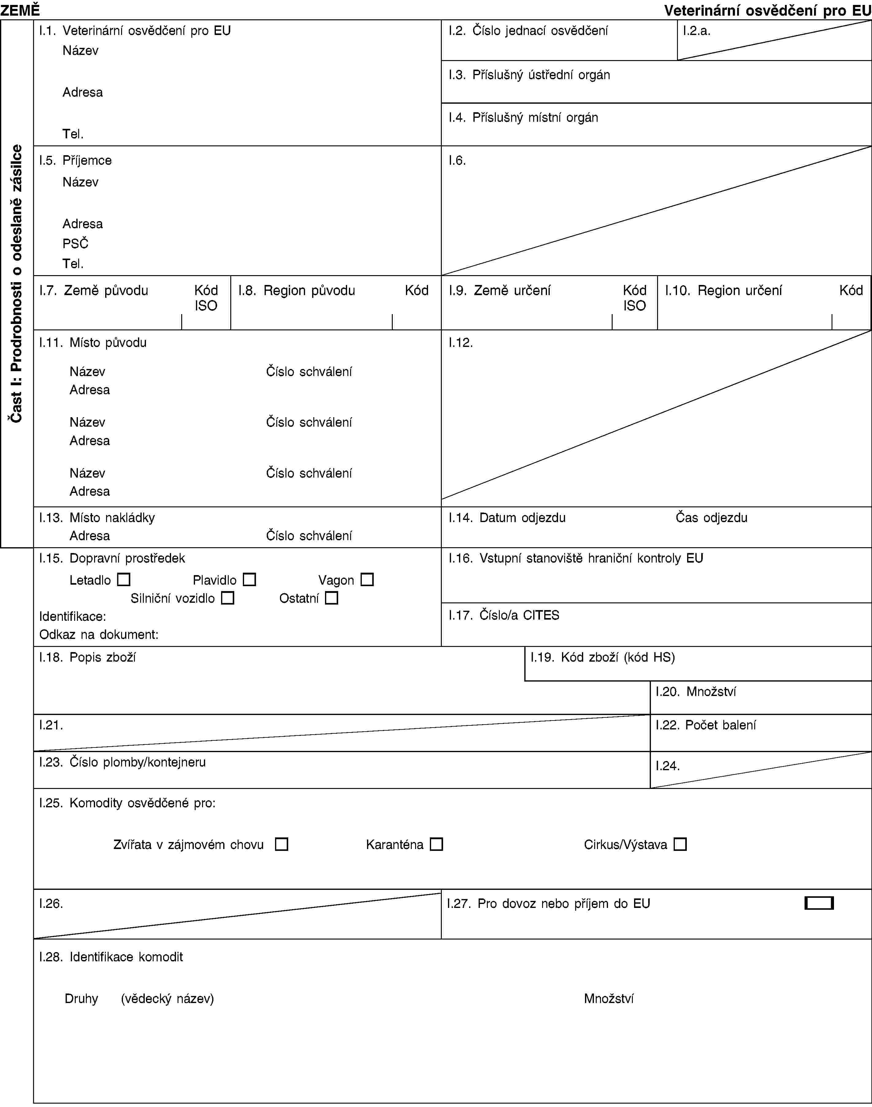 Čast I: Prodrobnosti o odeslaně zásilceZEMĚVeterinární osvědčení pro EUI.1. Veterinární osvědčení pro EUNázevAdresaTel.I.2. Číslo jednací osvědčeníI.2.a.I.3. Příslušný ústřední orgánI.4. Příslušný místní orgánI.5. PříjemceNázevAdresaPSČTel.I.6.I.7. Země původuKód ISOI.8. Region původuKódI.9. Země určeníKód ISOI.10. Region určeníKódI.11. Místo původuNázevČíslo schváleníAdresaNázevČíslo schváleníAdresaNázevČíslo schváleníAdresaI.12.I.13. Místo nakládkyAdresaČíslo schváleníI.14. Datum odjezduČas odjezduI.15. Dopravní prostředekLetadloPlavidloVagonSilniční vozidloOstatníIdentifikace:Odkaz na dokument:I.16. Vstupní stanoviště hraniční kontroly EUI.17. Číslo/a CITESI.18. Popis zbožíI.19. Kód zboží (kód HS)I.20. MnožstvíI.21.I.22. Počet baleníI.23. Číslo plomby/kontejneruI.24.I.25. Komodity osvědčené pro:Zvířata v zájmovém chovuKaranténaCirkus/VýstavaI.26.I.27. Pro dovoz nebo příjem do EUI.28. Identifikace komoditDruhy(vědecký název)Množství
