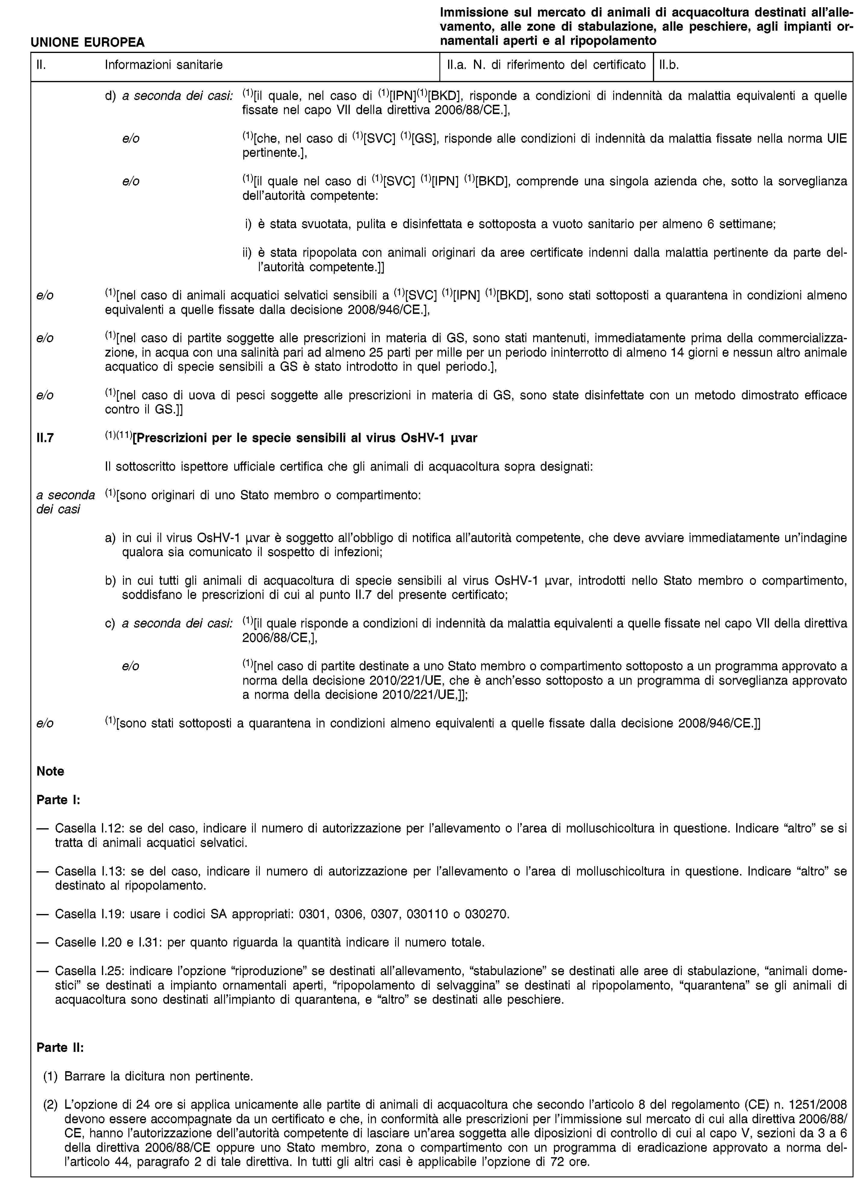 UNIONE EUROPEAImmissione sul mercato di animali di acquacoltura destinati all’allevamento, alle zone di stabulazione, alle peschiere, agli impianti ornamentali aperti e al ripopolamentoII. Informazioni sanitarieII.a. N. di riferimento del certificatoII.b.d) a seconda dei casi: (1)[il quale, nel caso di (1)[IPN](1)[BKD], risponde a condizioni di indennità da malattia equivalenti a quelle fissate nel capo VII della direttiva 2006/88/CE.],e/o (1)[che, nel caso di (1)[SVC] (1)[GS], risponde alle condizioni di indennità da malattia fissate nella norma UIE pertinente.],e/o (1)[il quale nel caso di (1)[SVC] (1)[IPN] (1)[BKD], comprende una singola azienda che, sotto la sorveglianza dell’autorità competente:i) è stata svuotata, pulita e disinfettata e sottoposta a vuoto sanitario per almeno 6 settimane;ii) è stata ripopolata con animali originari da aree certificate indenni dalla malattia pertinente da parte dell’autorità competente.]]e/o (1)[nel caso di animali acquatici selvatici sensibili a (1)[SVC] (1)[IPN] (1)[BKD], sono stati sottoposti a quarantena in condizioni almeno equivalenti a quelle fissate dalla decisione 2008/946/CE.],e/o (1)[nel caso di partite soggette alle prescrizioni in materia di GS, sono stati mantenuti, immediatamente prima della commercializzazione, in acqua con una salinità pari ad almeno 25 parti per mille per un periodo ininterrotto di almeno 14 giorni e nessun altro animale acquatico di specie sensibili a GS è stato introdotto in quel periodo.],e/o (1)[nel caso di uova di pesci soggette alle prescrizioni in materia di GS, sono state disinfettate con un metodo dimostrato efficace contro il GS.]]II.7 (1)(11)[Prescrizioni per le specie sensibili al virus OsHV-1 μνarIl sottoscritto ispettore ufficiale certifica che gli animali di acquacoltura sopra designati:a seconda dei casi (1)[sono originari di uno Stato membro o compartimento:a) in cui il virus OsHV-1 μνar è soggetto all’obbligo di notifica all’autorità competente, che deve avviare immediatamente un’indagine qualora sia comunicato il sospetto di infezioni;b) in cui tutti gli animali di acquacoltura di specie sensibili al virus OsHV-1 μνar, introdotti nello Stato membro o compartimento, soddisfano le prescrizioni di cui al punto II.7 del presente certificato;c) a seconda dei casi: (1)[il quale risponde a condizioni di indennità da malattia equivalenti a quelle fissate nel capo VII della direttiva 2006/88/CE,],e/o (1)[nel caso di partite destinate a uno Stato membro o compartimento sottoposto a un programma approvato a norma della decisione 2010/221/UE, che è anch’esso sottoposto a un programma di sorveglianza approvato a norma della decisione 2010/221/UE,]];e/o (1)[sono stati sottoposti a quarantena in condizioni almeno equivalenti a quelle fissate dalla decisione 2008/946/CE.]]NoteParte I:Casella I.12: se del caso, indicare il numero di autorizzazione per l’allevamento o l’area di molluschicoltura in questione. Indicare “altro” se si tratta di animali acquatici selvatici.Casella I.13: se del caso, indicare il numero di autorizzazione per l’allevamento o l’area di molluschicoltura in questione. Indicare “altro” se destinato al ripopolamento.Casella I.19: usare i codici SA appropriati: 0301, 0306, 0307, 030110 o 030270.Caselle I.20 e I.31: per quanto riguarda la quantità indicare il numero totale.Casella I.25: indicare l’opzione “riproduzione” se destinati all’allevamento, “stabulazione” se destinati alle aree di stabulazione, “animali domestici” se destinati a impianto ornamentali aperti, “ripopolamento di selvaggina” se destinati al ripopolamento, “quarantena” se gli animali di acquacoltura sono destinati all’impianto di quarantena, e “altro” se destinati alle peschiere.Parte II:(1) Barrare la dicitura non pertinente.(2) L’opzione di 24 ore si applica unicamente alle partite di animali di acquacoltura che secondo l’articolo 8 del regolamento (CE) n. 1251/2008 devono essere accompagnate da un certificato e che, in conformità alle prescrizioni per l’immissione sul mercato di cui alla direttiva 2006/88/CE, hanno l’autorizzazione dell’autorità competente di lasciare un’area soggetta alle diposizioni di controllo di cui al capo V, sezioni da 3 a 6 della direttiva 2006/88/CE oppure uno Stato membro, zona o compartimento con un programma di eradicazione approvato a norma dell’articolo 44, paragrafo 2 di tale direttiva. In tutti gli altri casi è applicabile l’opzione di 72 ore.