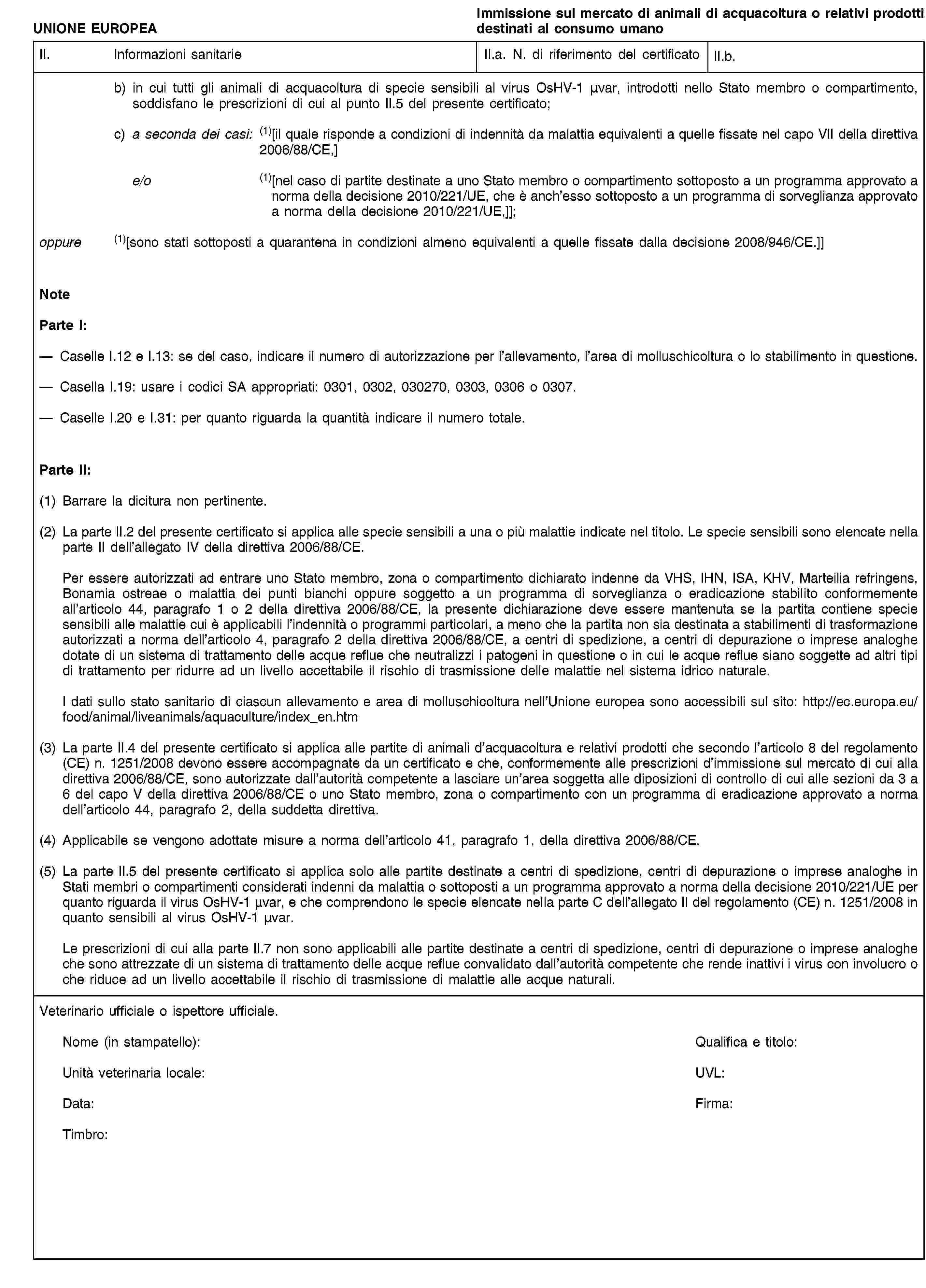 UNIONE EUROPEAImmissione sul mercato di animali di acquacoltura o relativi prodotti destinati al consumo umanoII. Informazioni sanitarieII.a. N. di riferimento del certificatoII.b.b) in cui tutti gli animali di acquacoltura di specie sensibili al virus OsHV-1 μνar, introdotti nello Stato membro o compartimento, soddisfano le prescrizioni di cui al punto II.5 del presente certificato;c) a seconda dei casi: (1)[il quale risponde a condizioni di indennità da malattia equivalenti a quelle fissate nel capo VII della direttiva 2006/88/CE,]e/o (1)[nel caso di partite destinate a uno Stato membro o compartimento sottoposto a un programma approvato a norma della decisione 2010/221/UE, che è anch’esso sottoposto a un programma di sorveglianza approvato a norma della decisione 2010/221/UE,]];oppure (1)[sono stati sottoposti a quarantena in condizioni almeno equivalenti a quelle fissate dalla decisione 2008/946/CE.]]NoteParte I:Caselle I.12 e I.13: se del caso, indicare il numero di autorizzazione per l’allevamento, l’area di molluschicoltura o lo stabilimento in questione.Casella I.19: usare i codici SA appropriati: 0301, 0302, 030270, 0303, 0306 o 0307.Caselle I.20 e I.31: per quanto riguarda la quantità indicare il numero totale.Parte II:(1) Barrare la dicitura non pertinente.(2) La parte II.2 del presente certificato si applica alle specie sensibili a una o più malattie indicate nel titolo. Le specie sensibili sono elencate nella parte II dell’allegato IV della direttiva 2006/88/CE.Per essere autorizzati ad entrare uno Stato membro, zona o compartimento dichiarato indenne da VHS, IHN, ISA, KHV, Marteilia refringens, Bonamia ostreae o malattia dei punti bianchi oppure soggetto a un programma di sorveglianza o eradicazione stabilito conformemente all’articolo 44, paragrafo 1 o 2 della direttiva 2006/88/CE, la presente dichiarazione deve essere mantenuta se la partita contiene specie sensibili alle malattie cui è applicabili l’indennità o programmi particolari, a meno che la partita non sia destinata a stabilimenti di trasformazione autorizzati a norma dell’articolo 4, paragrafo 2 della direttiva 2006/88/CE, a centri di spedizione, a centri di depurazione o imprese analoghe dotate di un sistema di trattamento delle acque reflue che neutralizzi i patogeni in questione o in cui le acque reflue siano soggette ad altri tipi di trattamento per ridurre ad un livello accettabile il rischio di trasmissione delle malattie nel sistema idrico naturale.I dati sullo stato sanitario di ciascun allevamento e area di molluschicoltura nell’Unione europea sono accessibili sul sito: http://ec.europa.eu/food/animal/liveanimals/aquaculture/index_en.htm(3) La parte II.4 del presente certificato si applica alle partite di animali d’acquacoltura e relativi prodotti che secondo l’articolo 8 del regolamento (CE) n. 1251/2008 devono essere accompagnate da un certificato e che, conformemente alle prescrizioni d’immissione sul mercato di cui alla direttiva 2006/88/CE, sono autorizzate dall’autorità competente a lasciare un’area soggetta alle diposizioni di controllo di cui alle sezioni da 3 a 6 del capo V della direttiva 2006/88/CE o uno Stato membro, zona o compartimento con un programma di eradicazione approvato a norma dell’articolo 44, paragrafo 2, della suddetta direttiva.(4) Applicabile se vengono adottate misure a norma dell’articolo 41, paragrafo 1, della direttiva 2006/88/CE.(5) La parte II.5 del presente certificato si applica solo alle partite destinate a centri di spedizione, centri di depurazione o imprese analoghe in Stati membri o compartimenti considerati indenni da malattia o sottoposti a un programma approvato a norma della decisione 2010/221/UE per quanto riguarda il virus OsHV-1 μvar, e che comprendono le specie elencate nella parte C dell’allegato II del regolamento (CE) n. 1251/2008 in quanto sensibili al virus OsHV-1 μvar.Le prescrizioni di cui alla parte II.7 non sono applicabili alle partite destinate a centri di spedizione, centri di depurazione o imprese analoghe che sono attrezzate di un sistema di trattamento delle acque reflue convalidato dall’autorità competente che rende inattivi i virus con involucro o che riduce ad un livello accettabile il rischio di trasmissione di malattie alle acque naturali.Veterinario ufficiale o ispettore ufficiale.Nome (in stampatello):Qualifica e titolo:Unità veterinaria locale:UVL:Data:Firma:Timbro: