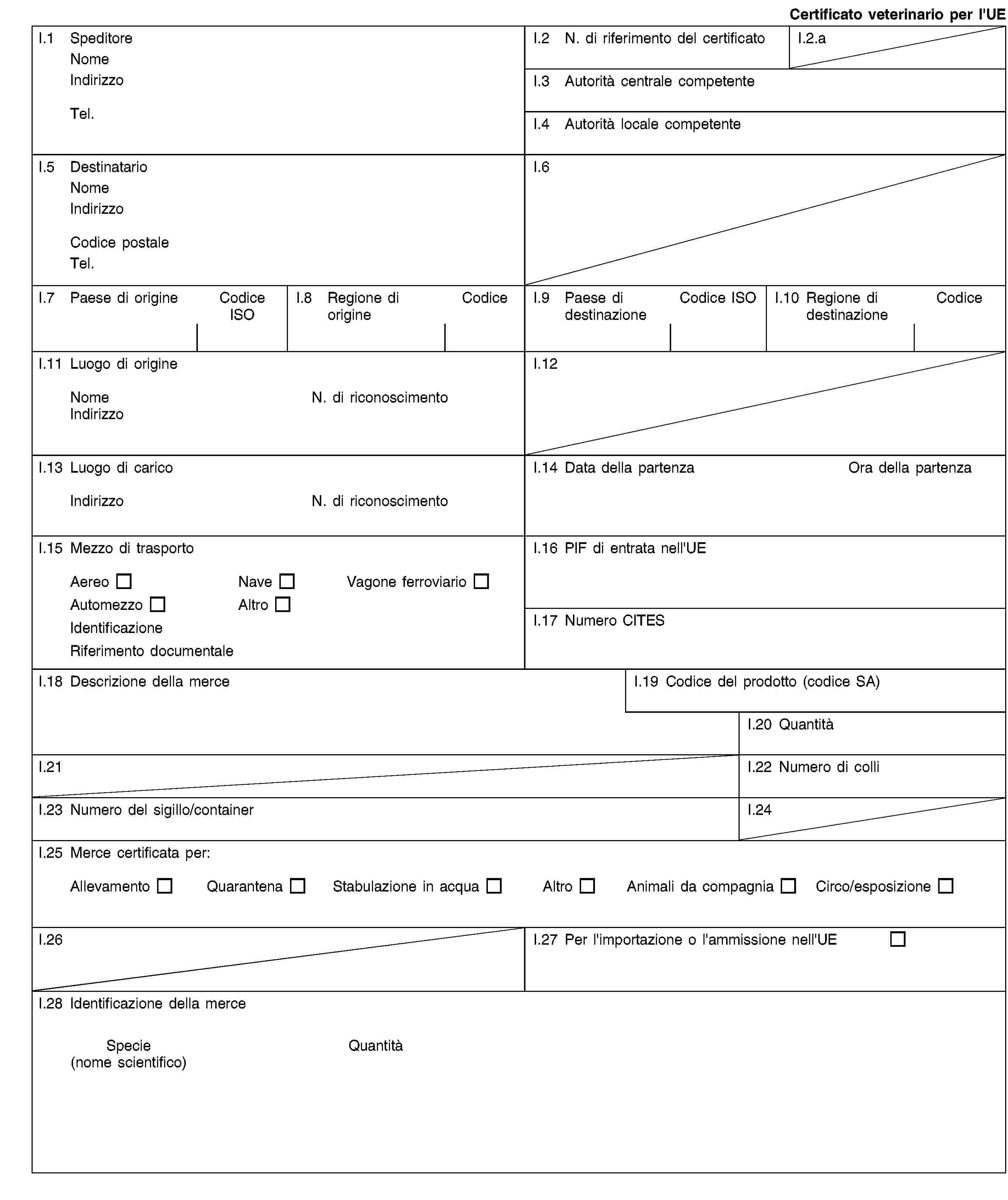 Certificato veterinario per l'UEI.1 SpeditoreNomeIndirizzoTel.I.2 N. di riferimento del certificatoI.2.aI.3 Autorità centrale competenteI.4 Autorità locale competenteI.5 DestinatarioNomeIndirizzoCodice postaleTel.I.6I.7 Paese di origineCodice ISOI.8 Regione di origineCodiceI.9 Paese di destinazioneCodice ISOI.10 Regione di destinazioneCodiceI.11 Luogo di origineNomeN. di riconoscimentoIndirizzoI.12I.13 Luogo di caricoIndirizzoN. di riconoscimentoI.14 Data della partenzaOra della partenzaI.15 Mezzo di trasportoAereoNaveVagone ferroviarioAutomezzoAltroIdentificazioneRiferimento documentaleI.16 PIF di entrata nell'UEI.17 Numero CITESI.18 Descrizione della merceI.19 Codice del prodotto (codice SA)I.20 QuantitàI.21I.22 Numero di colliI.23 Numero del sigillo/containerI.24I.25 Merce certificata per:AllevamentoQuarantenaStabulazione in acquaAltroAnimali da compagniaCirco/esposizioneI.26I.27 Per l'importazione o l'ammissione nell'UEI.28 Identificazione della merceSpecie(nome scientifico)Quantità