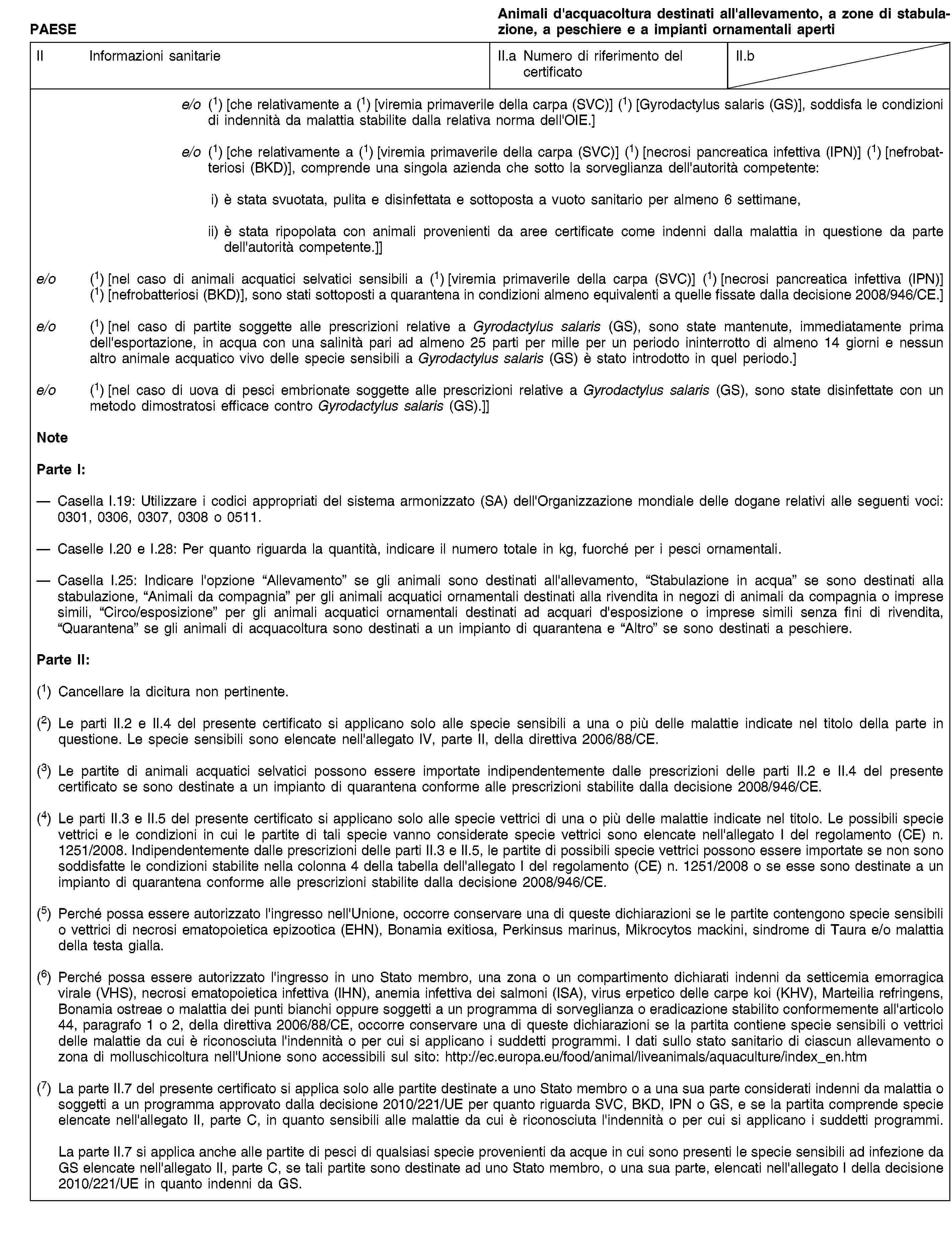 PAESEAnimali d'acquacoltura destinati all'allevamento, a zone di stabulazione, a peschiere e a impianti ornamentali apertiII Informazioni sanitarieII.a Numero di riferimento del certificatoII.be/o (1) [che relativamente a (1) [viremia primaverile della carpa (SVC)] (1) [Gyrodactylus salaris (GS)], soddisfa le condizioni di indennità da malattia stabilite dalla relativa norma dell'OIE.]e/o (1) [che relativamente a (1) [viremia primaverile della carpa (SVC)] (1) [necrosi pancreatica infettiva (IPN)] (1) [nefrobatteriosi (BKD)], comprende una singola azienda che sotto la sorveglianza dell'autorità competente:i) è stata svuotata, pulita e disinfettata e sottoposta a vuoto sanitario per almeno 6 settimane,ii) è stata ripopolata con animali provenienti da aree certificate come indenni dalla malattia in questione da parte dell'autorità competente.]]e/o (1) [nel caso di animali acquatici selvatici sensibili a (1) [viremia primaverile della carpa (SVC)] (1) [necrosi pancreatica infettiva (IPN)] (1) [nefrobatteriosi (BKD)], sono stati sottoposti a quarantena in condizioni almeno equivalenti a quelle fissate dalla decisione 2008/946/CE.]e/o (1) [nel caso di partite soggette alle prescrizioni relative a Gyrodactylus salaris (GS), sono state mantenute, immediatamente prima dell'esportazione, in acqua con una salinità pari ad almeno 25 parti per mille per un periodo ininterrotto di almeno 14 giorni e nessun altro animale acquatico vivo delle specie sensibili a Gyrodactylus salaris (GS) è stato introdotto in quel periodo.]e/o (1) [nel caso di uova di pesci embrionate soggette alle prescrizioni relative a Gyrodactylus salaris (GS), sono state disinfettate con un metodo dimostratosi efficace contro Gyrodactylus salaris (GS).]]NoteParte I:Casella I.19: Utilizzare i codici appropriati del sistema armonizzato (SA) dell'Organizzazione mondiale delle dogane relativi alle seguenti voci: 0301, 0306, 0307, 0308 o 0511.Caselle I.20 e I.28: Per quanto riguarda la quantità, indicare il numero totale in kg, fuorché per i pesci ornamentali.Casella I.25: Indicare l'opzione “Allevamento” se gli animali sono destinati all'allevamento, “Stabulazione in acqua” se sono destinati alla stabulazione, “Animali da compagnia” per gli animali acquatici ornamentali destinati alla rivendita in negozi di animali da compagnia o imprese simili, “Circo/esposizione” per gli animali acquatici ornamentali destinati ad acquari d'esposizione o imprese simili senza fini di rivendita, “Quarantena” se gli animali di acquacoltura sono destinati a un impianto di quarantena e “Altro” se sono destinati a peschiere.Parte II:(1) Cancellare la dicitura non pertinente.(2) Le parti II.2 e II.4 del presente certificato si applicano solo alle specie sensibili a una o più delle malattie indicate nel titolo della parte in questione. Le specie sensibili sono elencate nell'allegato IV, parte II, della direttiva 2006/88/CE.(3) Le partite di animali acquatici selvatici possono essere importate indipendentemente dalle prescrizioni delle parti II.2 e II.4 del presente certificato se sono destinate a un impianto di quarantena conforme alle prescrizioni stabilite dalla decisione 2008/946/CE.(4) Le parti II.3 e II.5 del presente certificato si applicano solo alle specie vettrici di una o più delle malattie indicate nel titolo. Le possibili specie vettrici e le condizioni in cui le partite di tali specie vanno considerate specie vettrici sono elencate nell'allegato I del regolamento (CE) n. 1251/2008. Indipendentemente dalle prescrizioni delle parti II.3 e II.5, le partite di possibili specie vettrici possono essere importate se non sono soddisfatte le condizioni stabilite nella colonna 4 della tabella dell'allegato I del regolamento (CE) n. 1251/2008 o se esse sono destinate a un impianto di quarantena conforme alle prescrizioni stabilite dalla decisione 2008/946/CE.(5) Perché possa essere autorizzato l'ingresso nell'Unione, occorre conservare una di queste dichiarazioni se le partite contengono specie sensibili o vettrici di necrosi ematopoietica epizootica (EHN), Bonamia exitiosa, Perkinsus marinus, Mikrocytos mackini, sindrome di Taura e/o malattia della testa gialla.(6) Perché possa essere autorizzato l'ingresso in uno Stato membro, una zona o un compartimento dichiarati indenni da setticemia emorragica virale (VHS), necrosi ematopoietica infettiva (IHN), anemia infettiva dei salmoni (ISA), virus erpetico delle carpe koi (KHV), Marteilia refringens, Bonamia ostreae o malattia dei punti bianchi oppure soggetti a un programma di sorveglianza o eradicazione stabilito conformemente all'articolo 44, paragrafo 1 o 2, della direttiva 2006/88/CE, occorre conservare una di queste dichiarazioni se la partita contiene specie sensibili o vettrici delle malattie da cui è riconosciuta l'indennità o per cui si applicano i suddetti programmi. I dati sullo stato sanitario di ciascun allevamento o zona di molluschicoltura nell'Unione sono accessibili sul sito: http://ec.europa.eu/food/animal/liveanimals/aquaculture/index_en.htm(7) La parte II.7 del presente certificato si applica solo alle partite destinate a uno Stato membro o a una sua parte considerati indenni da malattia o soggetti a un programma approvato dalla decisione 2010/221/UE per quanto riguarda SVC, BKD, IPN o GS, e se la partita comprende specie elencate nell'allegato II, parte C, in quanto sensibili alle malattie da cui è riconosciuta l'indennità o per cui si applicano i suddetti programmi.La parte II.7 si applica anche alle partite di pesci di qualsiasi specie provenienti da acque in cui sono presenti le specie sensibili ad infezione da GS elencate nell'allegato II, parte C, se tali partite sono destinate ad uno Stato membro, o una sua parte, elencati nell'allegato I della decisione 2010/221/UE in quanto indenni da GS.